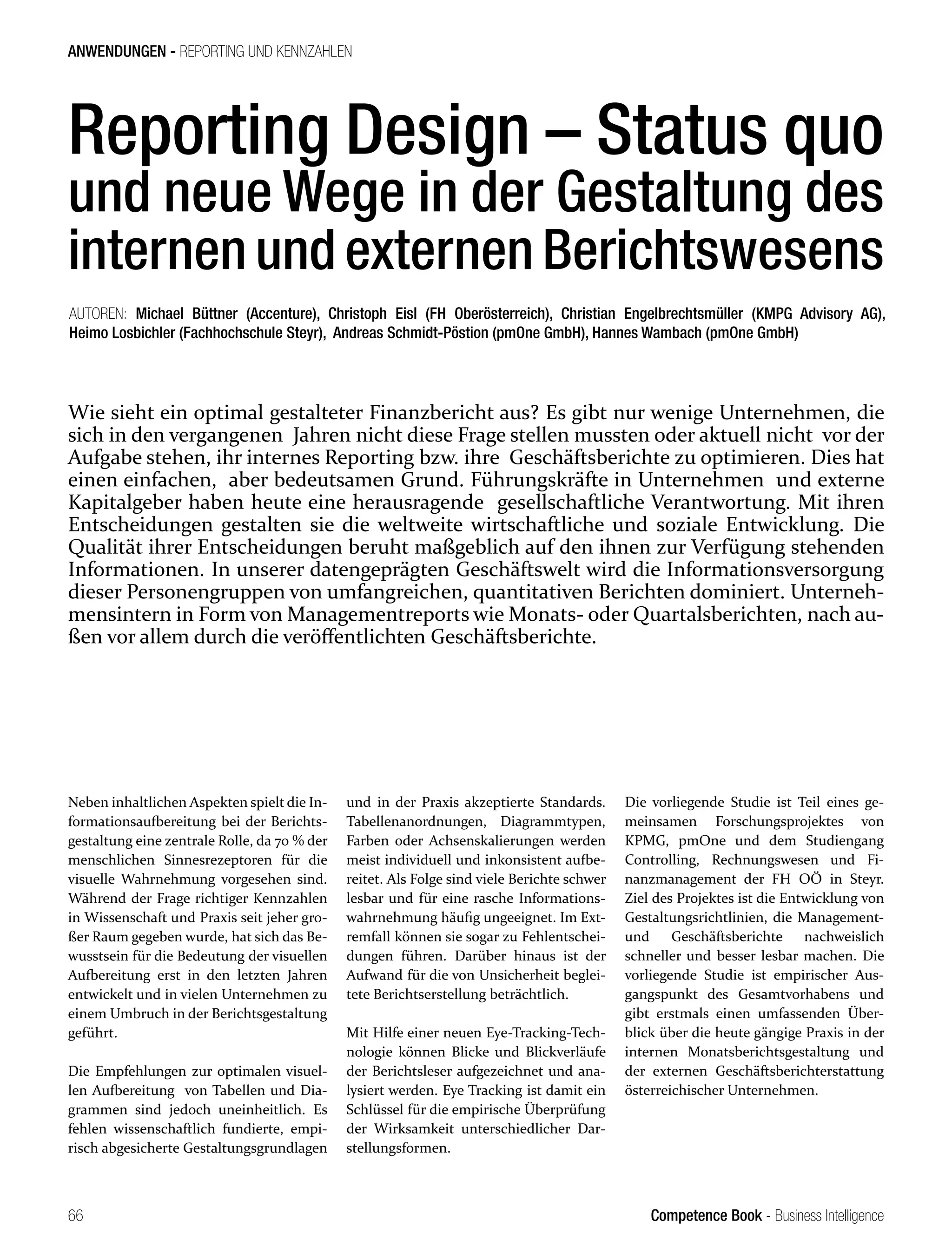 Competence Book - Business Intelligence
ANWENDUNGEN - REPORTING UND KENNZAHLEN
66
Reporting Design – Status quo
und neue Wege in der Gestaltung des
internen und externen Berichtswesens
Wie sieht ein optimal gestalteter Finanzbericht aus? Es gibt nur wenige Unternehmen, die
sich in den vergangenen Jahren nicht diese Frage stellen mussten oder aktuell nicht vor der
Aufgabe stehen, ihr internes Reporting bzw. ihre Geschäftsberichte zu optimieren. Dies hat
einen einfachen, aber bedeutsamen Grund. Führungskräfte in Unternehmen und externe
Kapitalgeber haben heute eine herausragende gesellschaftliche Verantwortung. Mit ihren
Entscheidungen gestalten sie die weltweite wirtschaftliche und soziale Entwicklung. Die
Qualität ihrer Entscheidungen beruht maßgeblich auf den ihnen zur Verfügung stehenden
Informationen. In unserer datengeprägten Geschäftswelt wird die Informationsversorgung
dieser Personengruppen von umfangreichen, quantitativen Berichten dominiert. Unterneh-
mensintern in Form von Managementreports wie Monats- oder Quartalsberichten, nach au-
ßen vor allem durch die veröffentlichten Geschäftsberichte.
AUTOREN: Michael Büttner (Accenture), Christoph Eisl (FH Oberösterreich), Christian Engelbrechtsmüller (KMPG Advisory AG),
Heimo Losbichler (Fachhochschule Steyr), Andreas Schmidt-Pöstion (pmOne GmbH), Hannes Wambach (pmOne GmbH)
Neben inhaltlichen Aspekten spielt die In-
formationsaufbereitung bei der Berichts-
gestaltung eine zentrale Rolle, da 70 % der
menschlichen Sinnesrezeptoren für die
visuelle Wahrnehmung vorgesehen sind.
Während der Frage richtiger Kennzahlen
in Wissenschaft und Praxis seit jeher gro-
ßer Raum gegeben wurde, hat sich das Be-
wusstsein für die Bedeutung der visuellen
Aufbereitung erst in den letzten Jahren
entwickelt und in vielen Unternehmen zu
einem Umbruch in der Berichtsgestaltung
geführt.
Die Empfehlungen zur optimalen visuel-
len Aufbereitung von Tabellen und Dia-
grammen sind jedoch uneinheitlich. Es
fehlen wissenschaftlich fundierte, empi-
risch abgesicherte Gestaltungsgrundlagen
und in der Praxis akzeptierte Standards.
Tabellenanordnungen, Diagrammtypen,
Farben oder Achsenskalierungen werden
meist individuell und inkonsistent aufbe-
reitet. Als Folge sind viele Berichte schwer
lesbar und für eine rasche Informations-
wahrnehmung häufig ungeeignet. Im Ext-
remfall können sie sogar zu Fehlentschei-
dungen führen. Darüber hinaus ist der
Aufwand für die von Unsicherheit beglei-
tete Berichtserstellung beträchtlich.
Mit Hilfe einer neuen Eye-Tracking-Tech-
nologie können Blicke und Blickverläufe
der Berichtsleser aufgezeichnet und ana-
lysiert werden. Eye Tracking ist damit ein
Schlüssel für die empirische Überprüfung
der Wirksamkeit unterschiedlicher Dar-
stellungsformen.
Die vorliegende Studie ist Teil eines ge-
meinsamen Forschungsprojektes von
KPMG, pmOne und dem Studiengang
Controlling, Rechnungswesen und Fi-
nanzmanagement der FH OÖ in Steyr.
Ziel des Projektes ist die Entwicklung von
Gestaltungsrichtlinien, die Management-
und Geschäftsberichte nachweislich
schneller und besser lesbar machen. Die
vorliegende Studie ist empirischer Aus-
gangspunkt des Gesamtvorhabens und
gibt erstmals einen umfassenden Über-
blick über die heute gängige Praxis in der
internen Monatsberichtsgestaltung und
der externen Geschäftsberichterstattung
österreichischer Unternehmen.
 