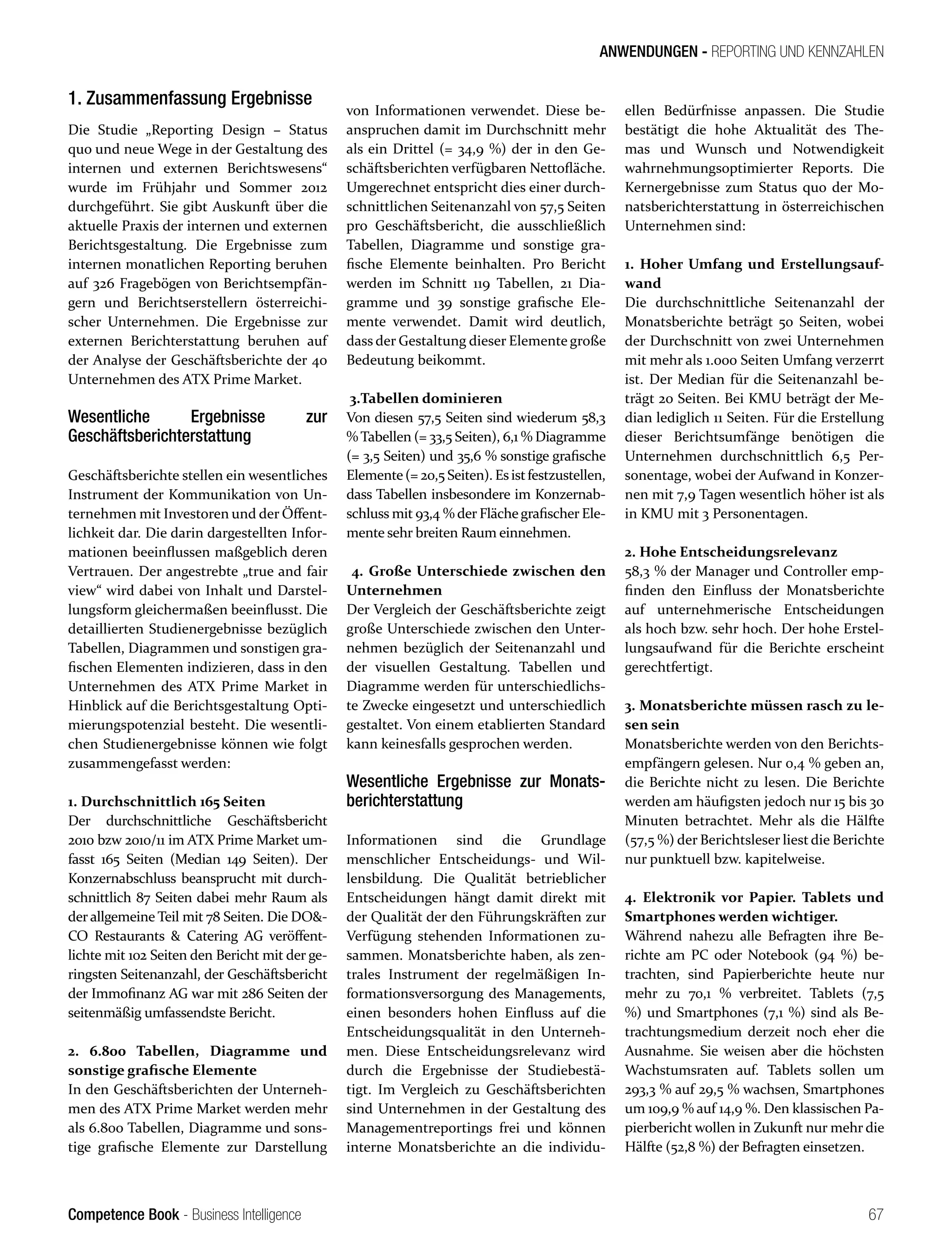 Competence Book - Business Intelligence
ANWENDUNGEN - REPORTING UND KENNZAHLEN
67
1. Zusammenfassung Ergebnisse
Die Studie „Reporting Design – Status
quo und neue Wege in der Gestaltung des
internen und externen Berichtswesens“
wurde im Frühjahr und Sommer 2012
durchgeführt. Sie gibt Auskunft über die
aktuelle Praxis der internen und externen
Berichtsgestaltung. Die Ergebnisse zum
internen monatlichen Reporting beruhen
auf 326 Fragebögen von Berichtsempfän-
gern und Berichtserstellern österreichi-
scher Unternehmen. Die Ergebnisse zur
externen Berichterstattung beruhen auf
der Analyse der Geschäftsberichte der 40
Unternehmen des ATX Prime Market.
Wesentliche Ergebnisse zur
Geschäftsberichterstattung
Geschäftsberichte stellen ein wesentliches
Instrument der Kommunikation von Un-
ternehmen mit Investoren und der Öffent-
lichkeit dar. Die darin dargestellten Infor-
mationen beeinflussen maßgeblich deren
Vertrauen. Der angestrebte „true and fair
view“ wird dabei von Inhalt und Darstel-
lungsform gleichermaßen beeinflusst. Die
detaillierten Studienergebnisse bezüglich
Tabellen, Diagrammen und sonstigen gra-
fischen Elementen indizieren, dass in den
Unternehmen des ATX Prime Market in
Hinblick auf die Berichtsgestaltung Opti-
mierungspotenzial besteht. Die wesentli-
chen Studienergebnisse können wie folgt
zusammengefasst werden:
1. Durchschnittlich 165 Seiten
Der durchschnittliche Geschäftsbericht
2010 bzw 2010/11 im ATX Prime Market um-
fasst 165 Seiten (Median 149 Seiten). Der
Konzernabschluss beansprucht mit durch-
schnittlich 87 Seiten dabei mehr Raum als
der allgemeine Teil mit 78 Seiten. Die DO&-
CO Restaurants & Catering AG veröffent-
lichte mit 102 Seiten den Bericht mit der ge-
ringsten Seitenanzahl, der Geschäftsbericht
der Immofinanz AG war mit 286 Seiten der
seitenmäßig umfassendste Bericht.
2. 6.800 Tabellen, Diagramme und
sonstige grafische Elemente
In den Geschäftsberichten der Unterneh-
men des ATX Prime Market werden mehr
als 6.800 Tabellen, Diagramme und sons-
tige grafische Elemente zur Darstellung
von Informationen verwendet. Diese be-
anspruchen damit im Durchschnitt mehr
als ein Drittel (= 34,9 %) der in den Ge-
schäftsberichten verfügbaren Nettofläche.
Umgerechnet entspricht dies einer durch-
schnittlichen Seitenanzahl von 57,5 Seiten
pro Geschäftsbericht, die ausschließlich
Tabellen, Diagramme und sonstige gra-
fische Elemente beinhalten. Pro Bericht
werden im Schnitt 119 Tabellen, 21 Dia-
gramme und 39 sonstige grafische Ele-
mente verwendet. Damit wird deutlich,
dass der Gestaltung dieser Elemente große
Bedeutung beikommt.
3.Tabellen dominieren
Von diesen 57,5 Seiten sind wiederum 58,3
% Tabellen (= 33,5 Seiten), 6,1 % Diagramme
(= 3,5 Seiten) und 35,6 % sonstige grafische
Elemente(= 20,5 Seiten). Esistfestzustellen,
dass Tabellen insbesondere im Konzernab-
schluss mit 93,4 % der Flächegrafischer Ele-
mente sehr breiten Raum einnehmen.
4. Große Unterschiede zwischen den
Unternehmen
Der Vergleich der Geschäftsberichte zeigt
große Unterschiede zwischen den Unter-
nehmen bezüglich der Seitenanzahl und
der visuellen Gestaltung. Tabellen und
Diagramme werden für unterschiedlichs-
te Zwecke eingesetzt und unterschiedlich
gestaltet. Von einem etablierten Standard
kann keinesfalls gesprochen werden.
Wesentliche Ergebnisse zur Monats-
berichterstattung
Informationen sind die Grundlage
menschlicher Entscheidungs- und Wil-
lensbildung. Die Qualität betrieblicher
Entscheidungen hängt damit direkt mit
der Qualität der den Führungskräften zur
Verfügung stehenden Informationen zu-
sammen. Monatsberichte haben, als zen-
trales Instrument der regelmäßigen In-
formationsversorgung des Managements,
einen besonders hohen Einfluss auf die
Entscheidungsqualität in den Unterneh-
men. Diese Entscheidungsrelevanz wird
durch die Ergebnisse der Studiebestä-
tigt. Im Vergleich zu Geschäftsberichten
sind Unternehmen in der Gestaltung des
Managementreportings frei und können
interne Monatsberichte an die individu-
ellen Bedürfnisse anpassen. Die Studie
bestätigt die hohe Aktualität des The-
mas und Wunsch und Notwendigkeit
wahrnehmungsoptimierter Reports. Die
Kernergebnisse zum Status quo der Mo-
natsberichterstattung in österreichischen
Unternehmen sind:
1. Hoher Umfang und Erstellungsauf-
wand
Die durchschnittliche Seitenanzahl der
Monatsberichte beträgt 50 Seiten, wobei
der Durchschnitt von zwei Unternehmen
mit mehr als 1.000 Seiten Umfang verzerrt
ist. Der Median für die Seitenanzahl be-
trägt 20 Seiten. Bei KMU beträgt der Me-
dian lediglich 11 Seiten. Für die Erstellung
dieser Berichtsumfänge benötigen die
Unternehmen durchschnittlich 6,5 Per-
sonentage, wobei der Aufwand in Konzer-
nen mit 7,9 Tagen wesentlich höher ist als
in KMU mit 3 Personentagen.
2. Hohe Entscheidungsrelevanz
58,3 % der Manager und Controller emp-
finden den Einfluss der Monatsberichte
auf unternehmerische Entscheidungen
als hoch bzw. sehr hoch. Der hohe Erstel-
lungsaufwand für die Berichte erscheint
gerechtfertigt.
3. Monatsberichte müssen rasch zu le-
sen sein
Monatsberichte werden von den Berichts-
empfängern gelesen. Nur 0,4 % geben an,
die Berichte nicht zu lesen. Die Berichte
werden am häufigsten jedoch nur 15 bis 30
Minuten betrachtet. Mehr als die Hälfte
(57,5 %) der Berichtsleser liest die Berichte
nur punktuell bzw. kapitelweise.
4. Elektronik vor Papier. Tablets und
Smartphones werden wichtiger.
Während nahezu alle Befragten ihre Be-
richte am PC oder Notebook (94 %) be-
trachten, sind Papierberichte heute nur
mehr zu 70,1 % verbreitet. Tablets (7,5
%) und Smartphones (7,1 %) sind als Be-
trachtungsmedium derzeit noch eher die
Ausnahme. Sie weisen aber die höchsten
Wachstumsraten auf. Tablets sollen um
293,3 % auf 29,5 % wachsen, Smartphones
um 109,9 % auf 14,9 %. Den klassischen Pa-
pierbericht wollen in Zukunft nur mehr die
Hälfte (52,8 %) der Befragten einsetzen.
 