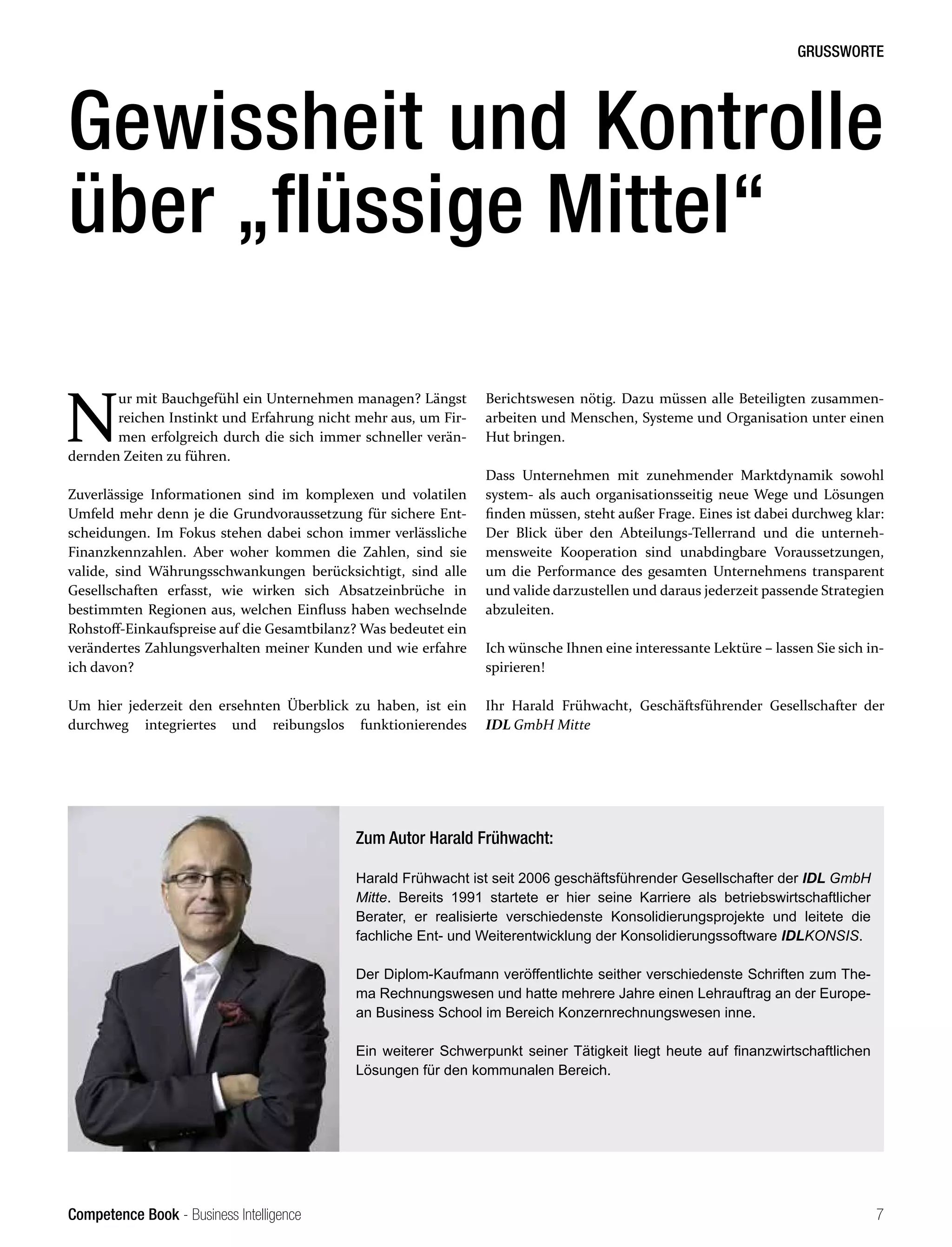 Competence Book - Business Intelligence
GRUSSWORTE
7
N
ur mit Bauchgefühl ein Unternehmen managen? Längst
reichen Instinkt und Erfahrung nicht mehr aus, um Fir-
men erfolgreich durch die sich immer schneller verän-
dernden Zeiten zu führen.
Zuverlässige Informationen sind im komplexen und volatilen
Umfeld mehr denn je die Grundvoraussetzung für sichere Ent-
scheidungen. Im Fokus stehen dabei schon immer verlässliche
Finanzkennzahlen. Aber woher kommen die Zahlen, sind sie
valide, sind Währungsschwankungen berücksichtigt, sind alle
Gesellschaften erfasst, wie wirken sich Absatzeinbrüche in
bestimmten Regionen aus, welchen Einfluss haben wechselnde
Rohstoff-Einkaufspreise auf die Gesamtbilanz? Was bedeutet ein
verändertes Zahlungsverhalten meiner Kunden und wie erfahre
ich davon?
Um hier jederzeit den ersehnten Überblick zu haben, ist ein
durchweg integriertes und reibungslos funktionierendes
Gewissheit und Kontrolle
über „flüssige Mittel“
Berichtswesen nötig. Dazu müssen alle Beteiligten zusammen-
arbeiten und Menschen, Systeme und Organisation unter einen
Hut bringen.
Dass Unternehmen mit zunehmender Marktdynamik sowohl
system- als auch organisationsseitig neue Wege und Lösungen
finden müssen, steht außer Frage. Eines ist dabei durchweg klar:
Der Blick über den Abteilungs-Tellerrand und die unterneh-
mensweite Kooperation sind unabdingbare Voraussetzungen,
um die Performance des gesamten Unternehmens transparent
und valide darzustellen und daraus jederzeit passende Strategien
abzuleiten.
Ich wünsche Ihnen eine interessante Lektüre – lassen Sie sich in-
spirieren!
Ihr Harald Frühwacht, Geschäftsführender Gesellschafter der
IDL GmbH Mitte
Zum Autor Harald Frühwacht:
Harald Frühwacht ist seit 2006 geschäftsführender Gesellschafter der IDL GmbH
Mitte. Bereits 1991 startete er hier seine Karriere als betriebswirtschaftlicher
Berater, er realisierte verschiedenste Konsolidierungsprojekte und leitete die
fachliche Ent- und Weiterentwicklung der Konsolidierungssoftware IDLKONSIS.
Der Diplom-Kaufmann veröffentlichte seither verschiedenste Schriften zum The-
ma Rechnungswesen und hatte mehrere Jahre einen Lehrauftrag an der Europe-
an Business School im Bereich Konzernrechnungswesen inne.
Ein weiterer Schwerpunkt seiner Tätigkeit liegt heute auf finanzwirtschaftlichen
Lösungen für den kommunalen Bereich.
 