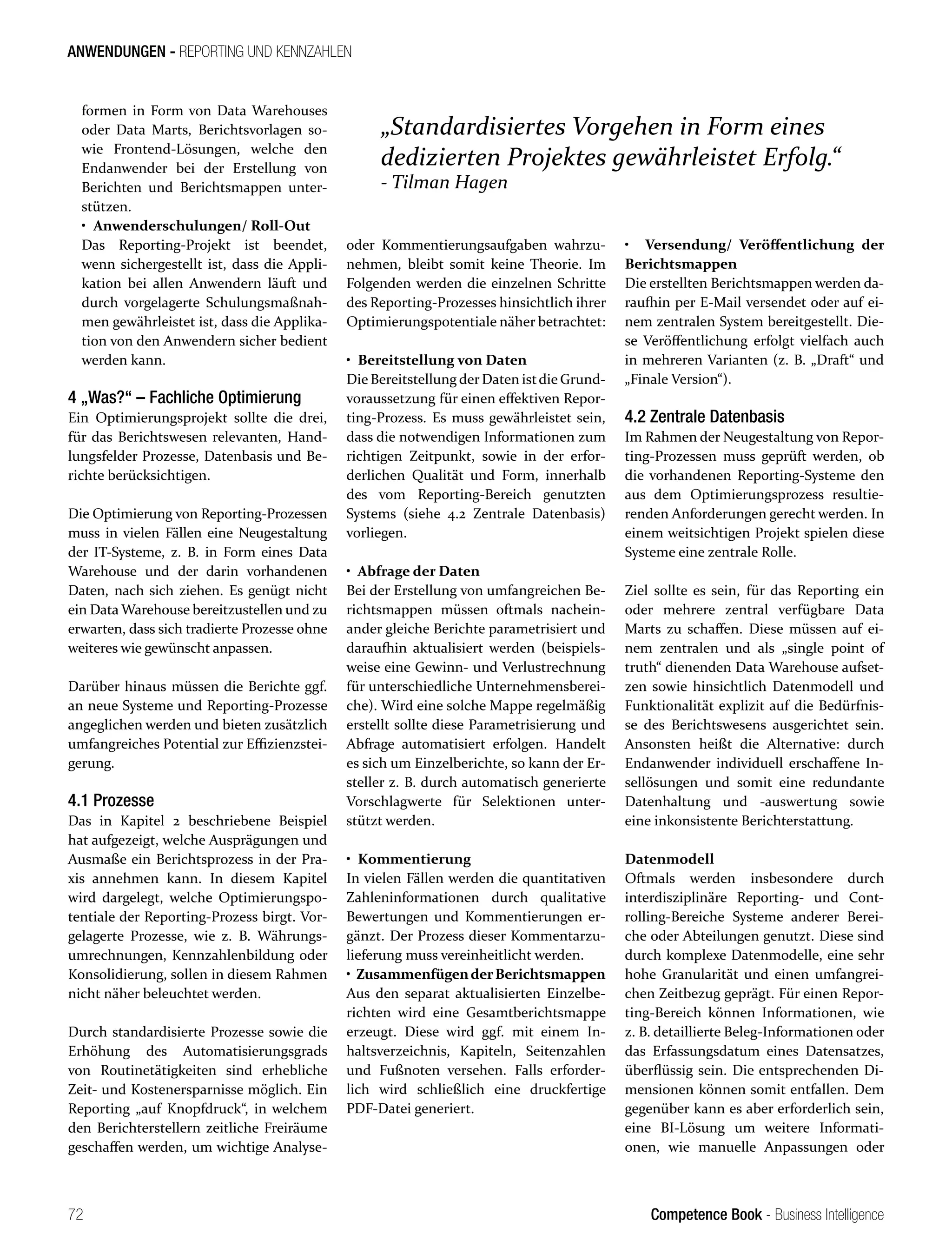 Competence Book - Business Intelligence
ANWENDUNGEN - REPORTING UND KENNZAHLEN
„Standardisiertes Vorgehen in Form eines
dedizierten Projektes gewährleistet Erfolg.“
- Tilman Hagen
72
formen in Form von Data Warehouses
oder Data Marts, Berichtsvorlagen so-
wie Frontend-Lösungen, welche den
Endanwender bei der Erstellung von
Berichten und Berichtsmappen unter-
stützen.
• Anwenderschulungen/ Roll-Out
Das Reporting-Projekt ist beendet,
wenn sichergestellt ist, dass die Appli-
kation bei allen Anwendern läuft und
durch vorgelagerte Schulungsmaßnah-
men gewährleistet ist, dass die Applika-
tion von den Anwendern sicher bedient
werden kann.
4 „Was?“ – Fachliche Optimierung
Ein Optimierungsprojekt sollte die drei,
für das Berichtswesen relevanten, Hand-
lungsfelder Prozesse, Datenbasis und Be-
richte berücksichtigen.
Die Optimierung von Reporting-Prozessen
muss in vielen Fällen eine Neugestaltung
der IT-Systeme, z. B. in Form eines Data
Warehouse und der darin vorhandenen
Daten, nach sich ziehen. Es genügt nicht
ein Data Warehouse bereitzustellen und zu
erwarten, dass sich tradierte Prozesse ohne
weiteres wie gewünscht anpassen.
Darüber hinaus müssen die Berichte ggf.
oder Kommentierungsaufgaben wahrzu-
nehmen, bleibt somit keine Theorie. Im
Folgenden werden die einzelnen Schritte
des Reporting-Prozesses hinsichtlich ihrer
Optimierungspotentiale näher betrachtet:
• Bereitstellung von Daten
Die Bereitstellung derDaten istdie Grund-
voraussetzung für einen effektiven Repor-
ting-Prozess. Es muss gewährleistet sein,
dass die notwendigen Informationen zum
richtigen Zeitpunkt, sowie in der erfor-
derlichen Qualität und Form, innerhalb
des vom Reporting-Bereich genutzten
Systems (siehe 4.2 Zentrale Datenbasis)
vorliegen.
• Abfrage der Daten
Bei der Erstellung von umfangreichen Be-
richtsmappen müssen oftmals nachein-
ander gleiche Berichte parametrisiert und
daraufhin aktualisiert werden (beispiels-
weise eine Gewinn- und Verlustrechnung
für unterschiedliche Unternehmensberei-
che). Wird eine solche Mappe regelmäßig
erstellt sollte diese Parametrisierung und
Abfrage automatisiert erfolgen. Handelt
es sich um Einzelberichte, so kann der Er-
steller z. B. durch automatisch generierte
Vorschlagwerte für Selektionen unter-
stützt werden.
• Kommentierung
In vielen Fällen werden die quantitativen
Zahleninformationen durch qualitative
Bewertungen und Kommentierungen er-
gänzt. Der Prozess dieser Kommentarzu-
lieferung muss vereinheitlicht werden.
• ZusammenfügenderBerichtsmappen
Aus den separat aktualisierten Einzelbe-
richten wird eine Gesamtberichtsmappe
erzeugt. Diese wird ggf. mit einem In-
haltsverzeichnis, Kapiteln, Seitenzahlen
und Fußnoten versehen. Falls erforder-
lich wird schließlich eine druckfertige
PDF-Datei generiert.
• Versendung/ Veröffentlichung der
Berichtsmappen
Die erstellten Berichtsmappen werden da-
raufhin per E-Mail versendet oder auf ei-
nem zentralen System bereitgestellt. Die-
se Veröffentlichung erfolgt vielfach auch
in mehreren Varianten (z. B. „Draft“ und
„Finale Version“).
4.2 Zentrale Datenbasis
Im Rahmen der Neugestaltung von Repor-
ting-Prozessen muss geprüft werden, ob
die vorhandenen Reporting-Systeme den
aus dem Optimierungsprozess resultie-
renden Anforderungen gerecht werden. In
einem weitsichtigen Projekt spielen diese
Systeme eine zentrale Rolle.
Ziel sollte es sein, für das Reporting ein
oder mehrere zentral verfügbare Data
Marts zu schaffen. Diese müssen auf ei-
nem zentralen und als „single point of
truth“ dienenden Data Warehouse aufset-
zen sowie hinsichtlich Datenmodell und
Funktionalität explizit auf die Bedürfnis-
se des Berichtswesens ausgerichtet sein.
Ansonsten heißt die Alternative: durch
Endanwender individuell erschaffene In-
sellösungen und somit eine redundante
Datenhaltung und -auswertung sowie
eine inkonsistente Berichterstattung.
Datenmodell
Oftmals werden insbesondere durch
interdisziplinäre Reporting- und Cont-
rolling-Bereiche Systeme anderer Berei-
che oder Abteilungen genutzt. Diese sind
durch komplexe Datenmodelle, eine sehr
hohe Granularität und einen umfangrei-
chen Zeitbezug geprägt. Für einen Repor-
ting-Bereich können Informationen, wie
z. B. detaillierte Beleg-Informationen oder
das Erfassungsdatum eines Datensatzes,
überflüssig sein. Die entsprechenden Di-
mensionen können somit entfallen. Dem
gegenüber kann es aber erforderlich sein,
eine BI-Lösung um weitere Informati-
onen, wie manuelle Anpassungen oder
an neue Systeme und Reporting-Prozesse
angeglichen werden und bieten zusätzlich
umfangreiches Potential zur Effizienzstei-
gerung.
4.1 Prozesse
Das in Kapitel 2 beschriebene Beispiel
hat aufgezeigt, welche Ausprägungen und
Ausmaße ein Berichtsprozess in der Pra-
xis annehmen kann. In diesem Kapitel
wird dargelegt, welche Optimierungspo-
tentiale der Reporting-Prozess birgt. Vor-
gelagerte Prozesse, wie z. B. Währungs-
umrechnungen, Kennzahlenbildung oder
Konsolidierung, sollen in diesem Rahmen
nicht näher beleuchtet werden.
Durch standardisierte Prozesse sowie die
Erhöhung des Automatisierungsgrads
von Routinetätigkeiten sind erhebliche
Zeit- und Kostenersparnisse möglich. Ein
Reporting „auf Knopfdruck“, in welchem
den Berichterstellern zeitliche Freiräume
geschaffen werden, um wichtige Analyse-
 