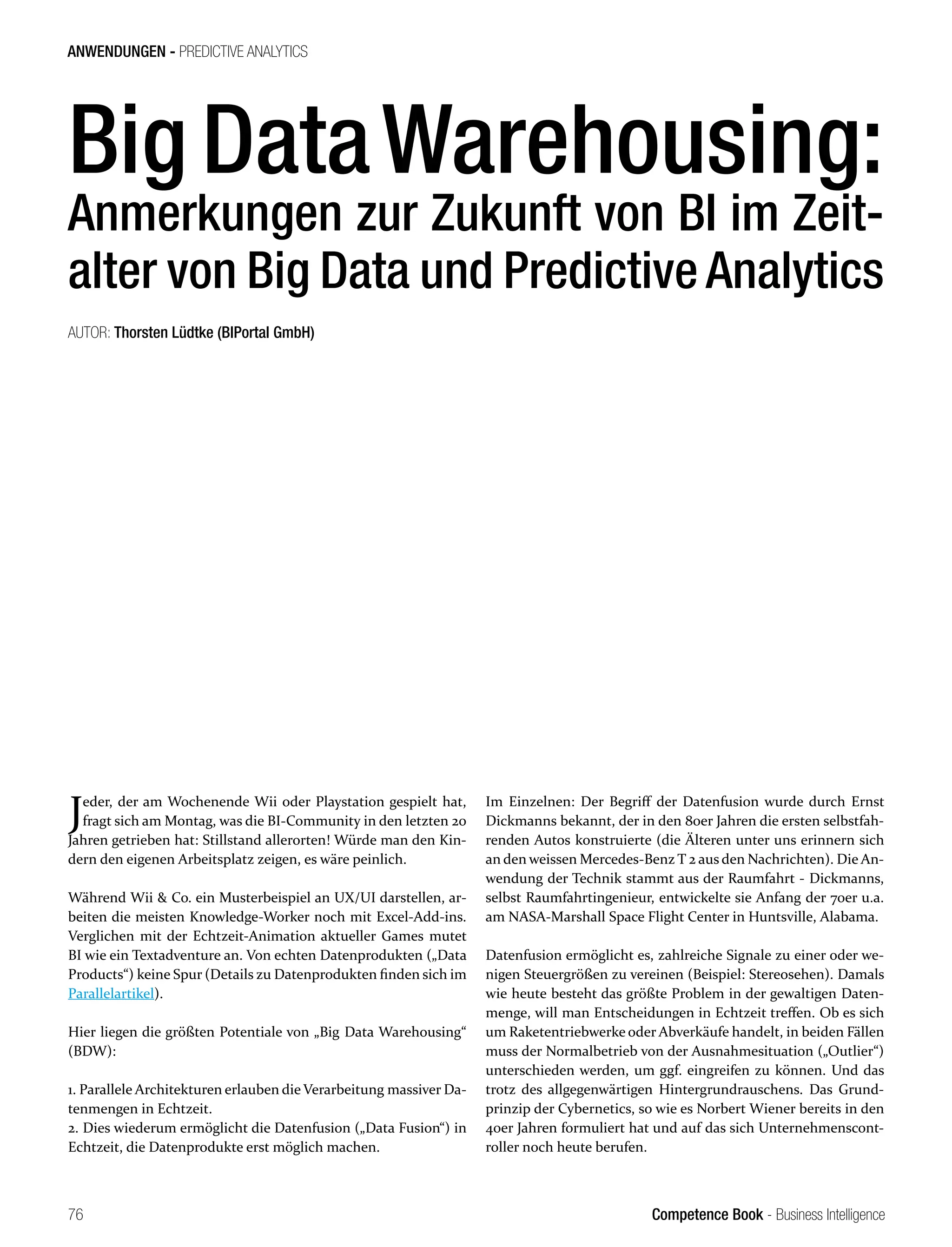 Competence Book - Business Intelligence
ANWENDUNGEN - PREDICTIVE ANALYTICS
76
Jeder, der am Wochenende Wii oder Playstation gespielt hat,
fragt sich am Montag, was die BI-Community in den letzten 20
Jahren getrieben hat: Stillstand allerorten! Würde man den Kin-
dern den eigenen Arbeitsplatz zeigen, es wäre peinlich.
Während Wii & Co. ein Musterbeispiel an UX/UI darstellen, ar-
beiten die meisten Knowledge-Worker noch mit Excel-Add-ins.
Verglichen mit der Echtzeit-Animation aktueller Games mutet
BI wie ein Textadventure an. Von echten Datenprodukten („Data
Products“) keine Spur (Details zu Datenprodukten finden sich im
Parallelartikel).
Hier liegen die größten Potentiale von „Big Data Warehousing“
(BDW):
1. Parallele Architekturen erlauben die Verarbeitung massiver Da-
tenmengen in Echtzeit.
2. Dies wiederum ermöglicht die Datenfusion („Data Fusion“) in
Echtzeit, die Datenprodukte erst möglich machen.
Im Einzelnen: Der Begriff der Datenfusion wurde durch Ernst
Dickmanns bekannt, der in den 80er Jahren die ersten selbstfah-
renden Autos konstruierte (die Älteren unter uns erinnern sich
an den weissen Mercedes-Benz T 2 aus den Nachrichten). Die An-
wendung der Technik stammt aus der Raumfahrt - Dickmanns,
selbst Raumfahrtingenieur, entwickelte sie Anfang der 70er u.a.
am NASA-Marshall Space Flight Center in Huntsville, Alabama.
Datenfusion ermöglicht es, zahlreiche Signale zu einer oder we-
nigen Steuergrößen zu vereinen (Beispiel: Stereosehen). Damals
wie heute besteht das größte Problem in der gewaltigen Daten-
menge, will man Entscheidungen in Echtzeit treffen. Ob es sich
um Raketentriebwerke oder Abverkäufe handelt, in beiden Fällen
muss der Normalbetrieb von der Ausnahmesituation („Outlier“)
unterschieden werden, um ggf. eingreifen zu können. Und das
trotz des allgegenwärtigen Hintergrundrauschens. Das Grund-
prinzip der Cybernetics, so wie es Norbert Wiener bereits in den
40er Jahren formuliert hat und auf das sich Unternehmenscont-
roller noch heute berufen.
Big DataWarehousing:
Anmerkungen zur Zukunft von BI im Zeit-
alter von Big Data und Predictive Analytics
AUTOR: Thorsten Lüdtke (BIPortal GmbH)
 