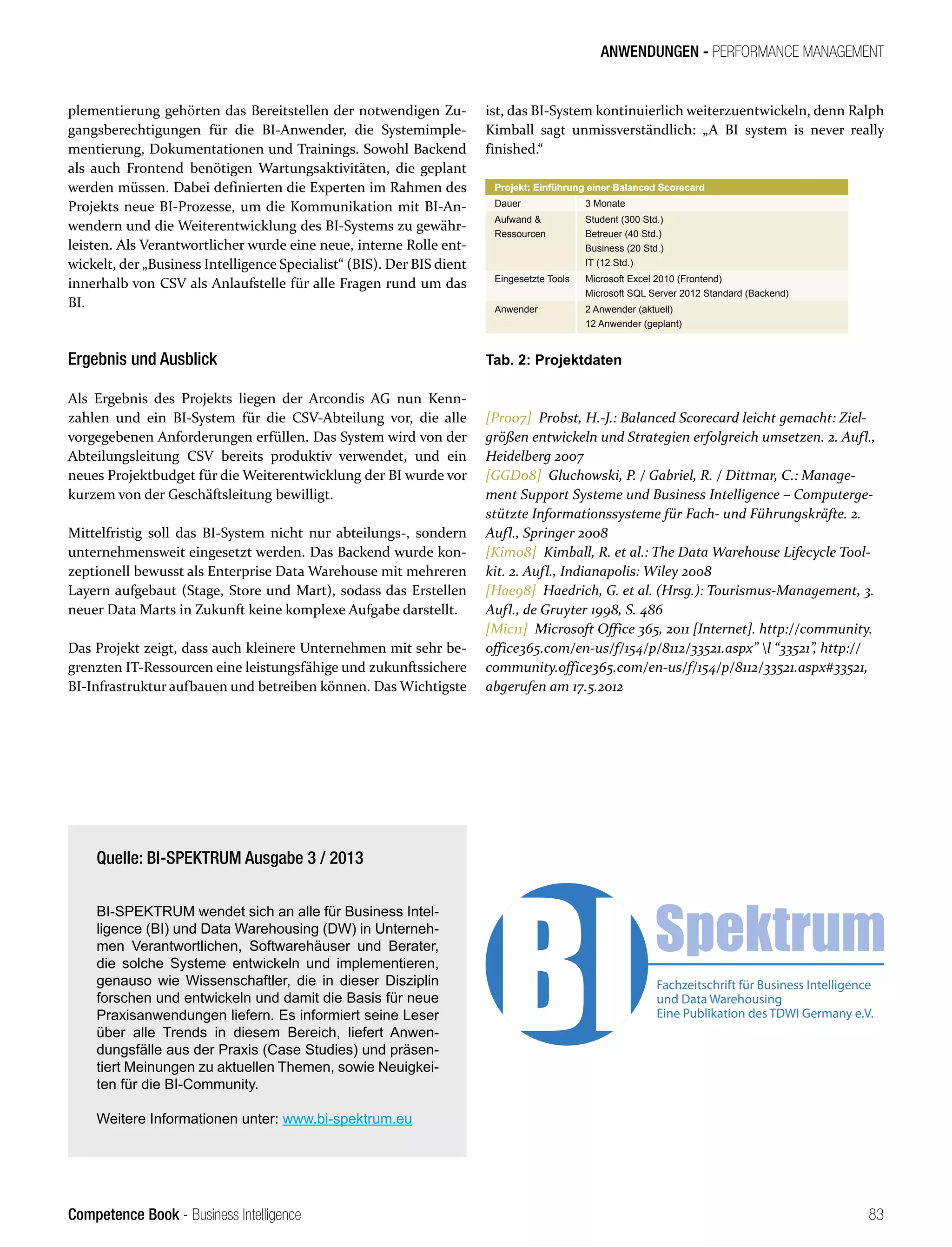 Competence Book - Business Intelligence
ANWENDUNGEN - PERFORMANCE MANAGEMENT
83
plementierung gehörten das Bereitstellen der notwendigen Zu-
gangsberechtigungen für die BI-Anwender, die Systemimple-
mentierung, Dokumentationen und Trainings. Sowohl Backend
als auch Frontend benötigen Wartungsaktivitäten, die geplant
werden müssen. Dabei definierten die Experten im Rahmen des
Projekts neue BI-Prozesse, um die Kommunikation mit BI-An-
wendern und die Weiterentwicklung des BI-Systems zu gewähr-
leisten. Als Verantwortlicher wurde eine neue, interne Rolle ent-
wickelt, der „Business Intelligence Specialist“ (BIS). Der BIS dient
innerhalb von CSV als Anlaufstelle für alle Fragen rund um das
BI.
Ergebnis und Ausblick
Als Ergebnis des Projekts liegen der Arcondis AG nun Kenn-
zahlen und ein BI-System für die CSV-Abteilung vor, die alle
vorgegebenen Anforderungen erfüllen. Das System wird von der
Abteilungsleitung CSV bereits produktiv verwendet, und ein
neues Projektbudget für die Weiterentwicklung der BI wurde vor
kurzem von der Geschäftsleitung bewilligt.
Mittelfristig soll das BI-System nicht nur abteilungs-, sondern
unternehmensweit eingesetzt werden. Das Backend wurde kon-
zeptionell bewusst als Enterprise Data Warehouse mit mehreren
Layern aufgebaut (Stage, Store und Mart), sodass das Erstellen
neuer Data Marts in Zukunft keine komplexe Aufgabe darstellt.
Das Projekt zeigt, dass auch kleinere Unternehmen mit sehr be-
grenzten IT-Ressourcen eine leistungsfähige und zukunftssichere
BI-Infrastruktur aufbauen und betreiben können. Das Wichtigste
ist, das BI-System kontinuierlich weiterzuentwickeln, denn Ralph
Kimball sagt unmissverständlich: „A BI system is never really
finished.“
Projekt: Einführung einer Balanced Scorecard
Dauer 3 Monate
Aufwand 
Ressourcen
Student (300 Std.)
Betreuer (40 Std.)
Business (20 Std.)
IT (12 Std.)
Eingesetzte Tools Microsoft Excel 2010 (Frontend)
Microsoft SQL Server 2012 Standard (Backend)
Anwender 2 Anwender (aktuell)
12 Anwender (geplant)
Tab. 2: Projektdaten
[Pro07]  Probst, H.-J.: Balanced Scorecard leicht gemacht: Ziel-
größen entwickeln und Strategien erfolgreich umsetzen. 2. Aufl.,
Heidelberg 2007
[GGD08]  Gluchowski, P. / Gabriel, R. / Dittmar, C.: Mana­
ge­
-
ment Support Systeme und Business Intelligence – Computerge-
stützte Informationssysteme für Fach- und Führungskräfte. 2.
Aufl., Springer 2008
[Kim08]  Kimball, R. et al.: The Data Warehouse Lifecycle Tool-
kit. 2. Aufl., Indianapolis: Wiley 2008
[Hae98]  Haedrich, G. et al. (Hrsg.): Tourismus-Management, 3.
Aufl., de Gruyter 1998, S. 486
[Mic11]  Microsoft Office 365, 2011 [Internet]. http://community.
office365.com/en-us/f/154/p/8112/33521.aspx” l “33521”, http://
community.office365.com/en-us/f/154/p/8112/33521.aspx#33521,
abgerufen am 17.5.2012
Quelle: BI-SPEKTRUM Ausgabe 3 / 2013
BI-SPEKTRUM wendet sich an alle für Business Intel-
ligence (BI) und Data Warehousing (DW) in Unterneh-
men Verantwortlichen, Softwarehäuser und Berater,
die solche Systeme entwickeln und implementieren,
genauso wie Wissenschaftler, die in dieser Disziplin
forschen und entwickeln und damit die Basis für neue
Praxisanwendungen liefern. Es informiert seine Leser
über alle Trends in diesem Bereich, liefert Anwen-
dungsfälle aus der Praxis (Case Studies) und präsen-
tiert Meinungen zu aktuellen Themen, sowie Neuigkei-
ten für die BI-Community. 
Weitere Informationen unter: www.bi-spektrum.eu
 