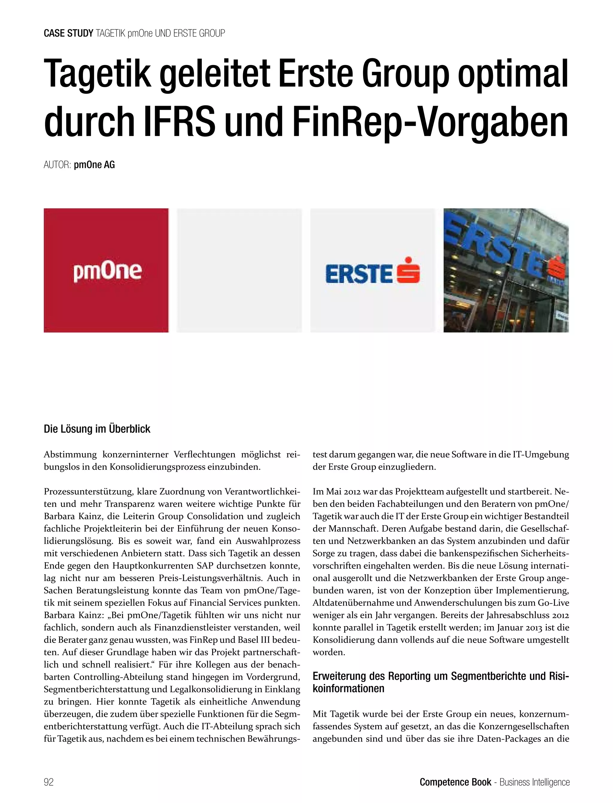 Competence Book - Business Intelligence
CASE STUDY TAGETIK pmOne UND ERSTE GROUP
92
Tagetik geleitet Erste Group optimal
durch IFRS und FinRep-Vorgaben
AUTOR: pmOne AG
Die Lösung im Überblick
Abstimmung konzerninterner Verflechtungen möglichst rei-
bungslos in den Konsolidierungsprozess einzubinden.
Prozessunterstützung, klare Zuordnung von Verantwortlichkei-
ten und mehr Transparenz waren weitere wichtige Punkte für
Barbara Kainz, die Leiterin Group Consolidation und zugleich
fachliche Projektleiterin bei der Einführung der neuen Konso-
lidierungslösung. Bis es soweit war, fand ein Auswahlprozess
mit verschiedenen Anbietern statt. Dass sich Tagetik an dessen
Ende gegen den Hauptkonkurrenten SAP durchsetzen konnte,
lag nicht nur am besseren Preis-Leistungsverhältnis. Auch in
Sachen Beratungsleistung konnte das Team von pmOne/Tage-
tik mit seinem speziellen Fokus auf Financial Services punkten.
Barbara Kainz: „Bei pmOne/Tagetik fühlten wir uns nicht nur
fachlich, sondern auch als Finanzdienstleister verstanden, weil
die Berater ganz genau wussten, was FinRep und Basel III bedeu-
ten. Auf dieser Grundlage haben wir das Projekt partnerschaft-
lich und schnell realisiert.“ Für ihre Kollegen aus der benach-
barten Controlling-Abteilung stand hingegen im Vordergrund,
Segmentberichterstattung und Legalkonsolidierung in Einklang
zu bringen. Hier konnte Tagetik als einheitliche Anwendung
überzeugen, die zudem über spezielle Funktionen für die Segm-
entberichterstattung verfügt. Auch die IT-Abteilung sprach sich
für Tagetik aus, nachdem es bei einem technischen Bewährungs-
test darum gegangen war, die neue Software in die IT-Umgebung
der Erste Group einzugliedern.
Im Mai 2012 war das Projektteam aufgestellt und startbereit. Ne-
ben den beiden Fachabteilungen und den Beratern von pmOne/
Tagetik war auch die IT der Erste Group ein wichtiger Bestandteil
der Mannschaft. Deren Aufgabe bestand darin, die Gesellschaf-
ten und Netzwerkbanken an das System anzubinden und dafür
Sorge zu tragen, dass dabei die bankenspezifischen Sicherheits-
vorschriften eingehalten werden. Bis die neue Lösung internati-
onal ausgerollt und die Netzwerkbanken der Erste Group ange-
bunden waren, ist von der Konzeption über Implementierung,
Altdatenübernahme und Anwenderschulungen bis zum Go-Live
weniger als ein Jahr vergangen. Bereits der Jahresabschluss 2012
konnte parallel in Tagetik erstellt werden; im Januar 2013 ist die
Konsolidierung dann vollends auf die neue Software umgestellt
worden.
Erweiterung des Reporting um Segmentberichte und Risi-
koinformationen
Mit Tagetik wurde bei der Erste Group ein neues, konzernum-
fassendes System auf gesetzt, an das die Konzerngesellschaften
angebunden sind und über das sie ihre Daten-Packages an die
 