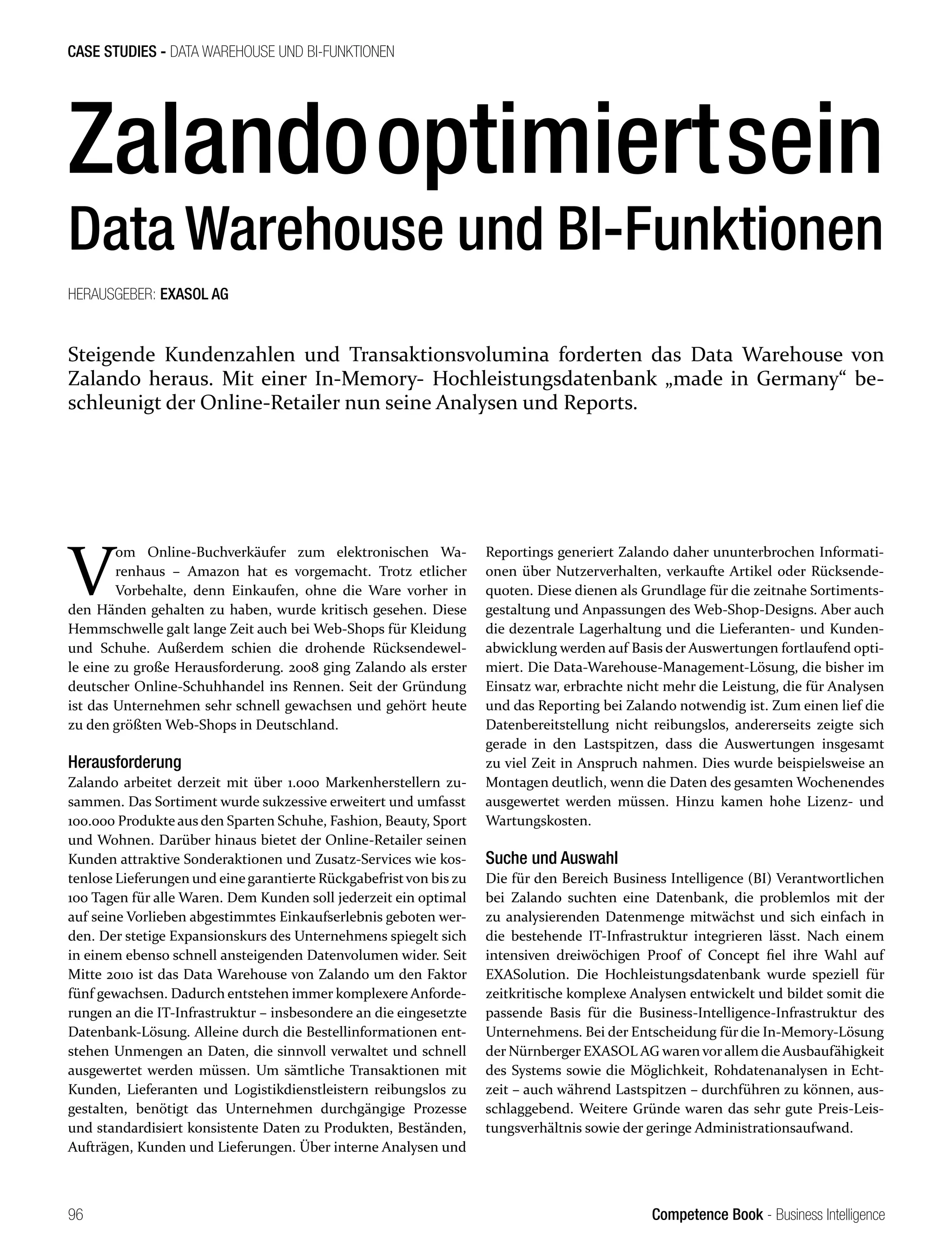 Competence Book - Business Intelligence
CASE STUDIES - DATA WAREHOUSE UND BI-FUNKTIONEN
96
Zalandooptimiertsein
Data Warehouse und BI-Funktionen
Steigende Kundenzahlen und Transaktionsvolumina forderten das Data Warehouse von
Zalando heraus. Mit einer In-Memory- Hochleistungsdatenbank „made in Germany“ be-
schleunigt der Online-Retailer nun seine Analysen und Reports.
HERAUSGEBER: EXASOL AG
V
om Online-Buchverkäufer zum elektronischen Wa-
renhaus – Amazon hat es vorgemacht. Trotz etlicher
Vorbehalte, denn Einkaufen, ohne die Ware vorher in
den Händen gehalten zu haben, wurde kritisch gesehen. Diese
Hemmschwelle galt lange Zeit auch bei Web-Shops für Kleidung
und Schuhe. Außerdem schien die drohende Rücksendewel-
le eine zu große Herausforderung. 2008 ging Zalando als erster
deutscher Online-Schuhhandel ins Rennen. Seit der Gründung
ist das Unternehmen sehr schnell gewachsen und gehört heute
zu den größten Web-Shops in Deutschland.
Herausforderung
Zalando arbeitet derzeit mit über 1.000 Markenherstellern zu-
sammen. Das Sortiment wurde sukzessive erweitert und umfasst
100.000 Produkte aus den Sparten Schuhe, Fashion, Beauty, Sport
und Wohnen. Darüber hinaus bietet der Online-Retailer seinen
Kunden attraktive Sonderaktionen und Zusatz-Services wie kos-
tenlose Lieferungen und einegarantierte Rückgabefristvon bis zu
100 Tagen für alle Waren. Dem Kunden soll jederzeit ein optimal
auf seine Vorlieben abgestimmtes Einkaufserlebnis geboten wer-
den. Der stetige Expansionskurs des Unternehmens spiegelt sich
in einem ebenso schnell ansteigenden Datenvolumen wider. Seit
Mitte 2010 ist das Data Warehouse von Zalando um den Faktor
fünf gewachsen. Dadurch entstehen immer komplexere Anforde-
rungen an die IT-Infrastruktur – insbesondere an die eingesetzte
Datenbank-Lösung. Alleine durch die Bestellinformationen ent-
stehen Unmengen an Daten, die sinnvoll verwaltet und schnell
ausgewertet werden müssen. Um sämtliche Transaktionen mit
Kunden, Lieferanten und Logistikdienstleistern reibungslos zu
gestalten, benötigt das Unternehmen durchgängige Prozesse
und standardisiert konsistente Daten zu Produkten, Beständen,
Aufträgen, Kunden und Lieferungen. Über interne Analysen und
Reportings generiert Zalando daher ununterbrochen Informati-
onen über Nutzerverhalten, verkaufte Artikel oder Rücksende-
quoten. Diese dienen als Grundlage für die zeitnahe Sortiments-
gestaltung und Anpassungen des Web-Shop-Designs. Aber auch
die dezentrale Lagerhaltung und die Lieferanten- und Kunden-
abwicklung werden auf Basis der Auswertungen fortlaufend opti-
miert. Die Data-Warehouse-Management-Lösung, die bisher im
Einsatz war, erbrachte nicht mehr die Leistung, die für Analysen
und das Reporting bei Zalando notwendig ist. Zum einen lief die
Datenbereitstellung nicht reibungslos, andererseits zeigte sich
gerade in den Lastspitzen, dass die Auswertungen insgesamt
zu viel Zeit in Anspruch nahmen. Dies wurde beispielsweise an
Montagen deutlich, wenn die Daten des gesamten Wochenendes
ausgewertet werden müssen. Hinzu kamen hohe Lizenz- und
Wartungskosten.
Suche und Auswahl
Die für den Bereich Business Intelligence (BI) Verantwortlichen
bei Zalando suchten eine Datenbank, die problemlos mit der
zu analysierenden Datenmenge mitwächst und sich einfach in
die bestehende IT-Infrastruktur integrieren lässt. Nach einem
intensiven dreiwöchigen Proof of Concept fiel ihre Wahl auf
EXASolution. Die Hochleistungsdatenbank wurde speziell für
zeitkritische komplexe Analysen entwickelt und bildet somit die
passende Basis für die Business-Intelligence-Infrastruktur des
Unternehmens. Bei der Entscheidung für die In-Memory-Lösung
der Nürnberger EXASOL AG waren vorallem die Ausbaufähigkeit
des Systems sowie die Möglichkeit, Rohdatenanalysen in Echt-
zeit – auch während Lastspitzen – durchführen zu können, aus-
schlaggebend. Weitere Gründe waren das sehr gute Preis-Leis-
tungsverhältnis sowie der geringe Administrationsaufwand.
 