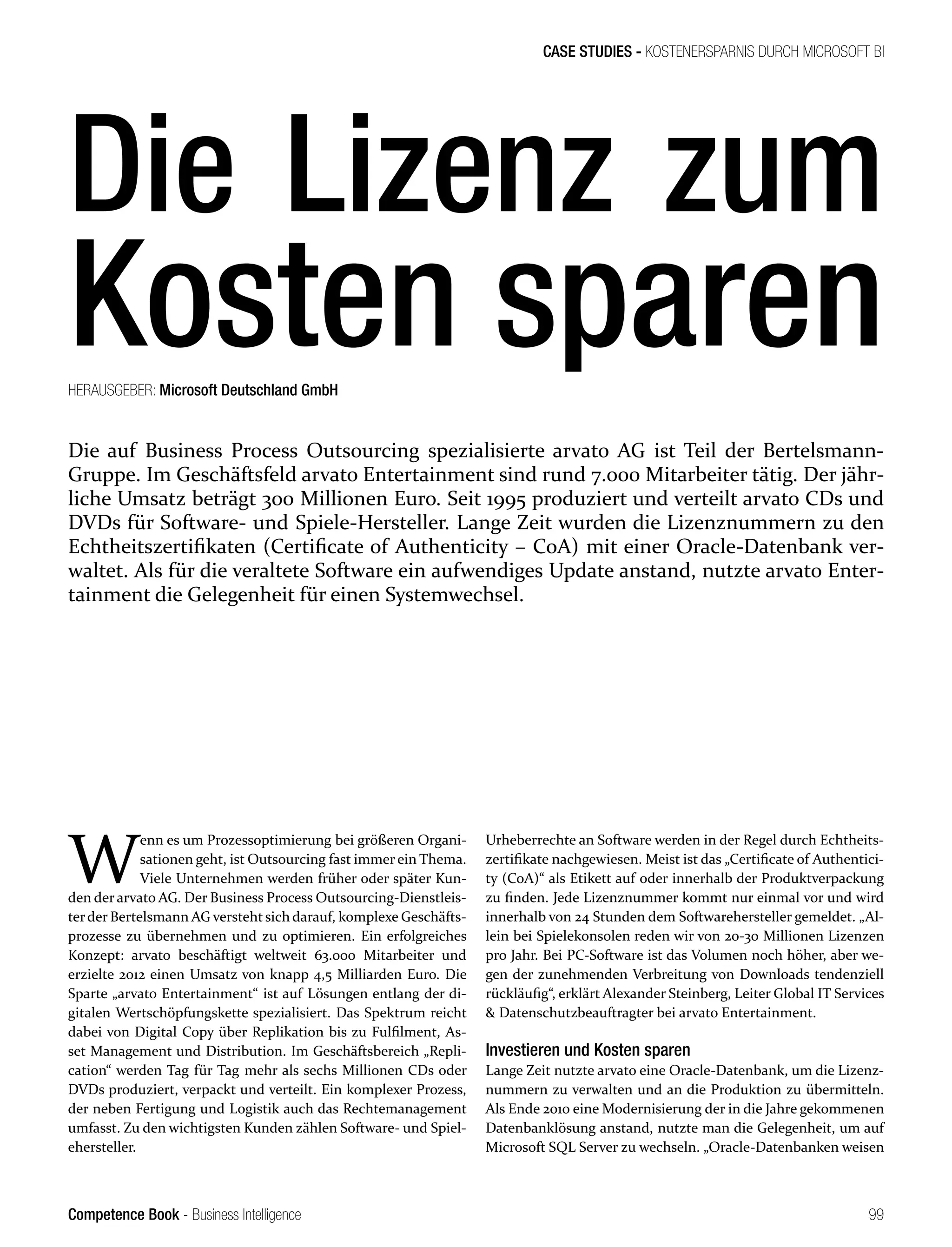 Competence Book - Business Intelligence
CASE STUDIES - KOSTENERSPARNIS DURCH MICROSOFT BI
99
HERAUSGEBER: Microsoft Deutschland GmbH
W
enn es um Prozessoptimierung bei größeren Organi-
sationen geht, ist Outsourcing fast immer ein Thema.
Viele Unternehmen werden früher oder später Kun-
den der arvato AG. Der Business Process Outsourcing-Dienstleis-
terder Bertelsmann AG verstehtsich darauf, komplexe Geschäfts-
prozesse zu übernehmen und zu optimieren. Ein erfolgreiches
Konzept: arvato beschäftigt weltweit 63.000 Mitarbeiter und
erzielte 2012 einen Umsatz von knapp 4,5 Milliarden Euro. Die
Sparte „arvato Entertainment“ ist auf Lösungen entlang der di-
gitalen Wertschöpfungskette spezialisiert. Das Spektrum reicht
dabei von Digital Copy über Replikation bis zu Fulfilment, As-
set Management und Distribution. Im Geschäftsbereich „Repli-
cation“ werden Tag für Tag mehr als sechs Millionen CDs oder
DVDs produziert, verpackt und verteilt. Ein komplexer Prozess,
der neben Fertigung und Logistik auch das Rechtemanagement
umfasst. Zu den wichtigsten Kunden zählen Software- und Spiel-
ehersteller.
Urheberrechte an Software werden in der Regel durch Echtheits-
zertifikate nachgewiesen. Meist ist das „Certificate of Authentici-
ty (CoA)“ als Etikett auf oder innerhalb der Produktverpackung
zu finden. Jede Lizenznummer kommt nur einmal vor und wird
innerhalb von 24 Stunden dem Softwarehersteller gemeldet. „Al-
lein bei Spielekonsolen reden wir von 20-30 Millionen Lizenzen
pro Jahr. Bei PC-Software ist das Volumen noch höher, aber we-
gen der zunehmenden Verbreitung von Downloads tendenziell
rückläufig“, erklärt Alexander Steinberg, Leiter Global IT Services
 Datenschutzbeauftragter bei arvato Entertainment.
Investieren und Kosten sparen
Lange Zeit nutzte arvato eine Oracle-Datenbank, um die Lizenz-
nummern zu verwalten und an die Produktion zu übermitteln.
Als Ende 2010 eine Modernisierung der in die Jahre gekommenen
Datenbanklösung anstand, nutzte man die Gelegenheit, um auf
Microsoft SQL Server zu wechseln. „Oracle-Datenbanken weisen
Die auf Business Process Outsourcing spezialisierte arvato AG ist Teil der Bertelsmann-
Gruppe. Im Geschäftsfeld arvato Entertainment sind rund 7.000 Mitarbeiter tätig. Der jähr-
liche Umsatz beträgt 300 Millionen Euro. Seit 1995 produziert und verteilt arvato CDs und
DVDs für Software- und Spiele-Hersteller. Lange Zeit wurden die Lizenznummern zu den
Echtheitszertifikaten (Certificate of Authenticity – CoA) mit einer Oracle-Datenbank ver-
waltet. Als für die veraltete Software ein aufwendiges Update anstand, nutzte arvato Enter-
tainment die Gelegenheit für einen Systemwechsel.
Die Lizenz zum
Kosten sparen
 