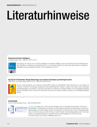 Competence Book - Business Intelligence
Big Data für IT-Entscheider: Riesige Datenmengen und moderne Technologien gewinnbringend nutzen
(Pavlo Baron- Carl Hanser Verlag GmbH  Co. KG - ISBN 978-3446433397)
	
Die sehr schnell wachsende und zunehmend unübersichtliche Menge an Geschäftsdaten stellt Unternehmen vor eine Vielzahl von
Problemen hinsichtlich der Erzeugung, Verwaltung und des gewinnbringenden Einsatzes. In diesem Buch werden dazu verschiedene
Anwendungsbeispiele und Szenarien zu „Big Data“ beschrieben und außerdem ein wichtiger Überblick um die Technologien geschaffen
damit Sie einschätzen können, was Sie für ihr Unternehmen brauchen und in welchen Bereichen „Big Data“ zu ihrer Wettbewerbsfähigkeit
beiträgt.
Basiswissen Business Intelligence
(Christoph Engels - W3L - ISBN 978-3937137377)
	
Das Spektrum der Themen rund um Business Intelligence ist besonders vielfältig und reicht von Business Performance Management
über Data Mining und Warehouse über Big Data bis hin zu zur Information Supply Chain. Dieses Buch bietet anhand von zahlreichen
Fallbeispielen einen grundlegenden Einblick in die Themenfelder rund um BI.
BI-SPEKTRUM
(Prof. Dr. Peter Gluchowski (Hrsg.) - SIGS DATACOM GmbH)
	
BI-SPEKTRUM wendet sich an alle für Business Intelligence (BI) und Data Warehousing (DW) in Unternehmen
Verantwortlichen, Softwarehäuser und Berater, die solche Systeme entwickeln und implementieren, genauso wie
Wissenschaftler, die in dieser Disziplin forschen und entwickeln und damit die Basis für neue Praxisanwendungen
liefern. Es informiert seine Leser über alle Trends in diesem Bereich, liefert Anwendungsfälle aus der Praxis (Case
Studies) und präsentiert Meinungen zu aktuellen Themen, sowie Neuigkeiten für die BI-Community.
Ihr Kontakt: Susanne Herl (Susanne.Herl@sigs-datacom.de)
BRANCHENÜBERSICHT - INFORMATIONSQUELLEN
104
Literaturhinweise
 