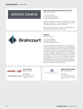 Competence Book - Business Intelligence
Braincourt
www.braincourt.com
Tel.: 0711/75858094-0
Ihr Kontakt: Günter Hauser
Guenter.Hauser@braincourt.com
Das Beratungsunternehmen Braincourt ist seit dem Jahr 2000 spe-
zialisiert auf die Konzeption und Umsetzung von Controllingsystemen
zur Unternehmenssteuerung sowie auf die Planung und Steuerung
von Projekten im Bereich IT und Organisationsentwicklung. Kun-
denorientierte Lösungen, individuelle Beratung und die erfolgreiche
Umsetzung nachhaltiger Lösungen gehören zu den Grundsätzen
von Braincourt. Durch unser fachliches und technisches Know-how
sind wir sowohl für Fach- als auch für IT-Abteilungen ein gefragter
Ansprechpartner. Die Kunden von Braincourt kommen aus den ver-
schiedensten Branchen, wie Automotive, Chemie, Dienstleistungen,
Energie, Holzverarbeitung, Fertigungsindustrie, Getränke, Maschinen-
bau, Pharma, Telekommunikation oder Finanzen.
Böcker Ziemen Management Consultants GmbH  Co
www.boecker-ziemen.de
Tel.: 0228 / 972799-15
Ihr Kontakt: Maren Hawerkamp
Hawerkamp@boecker-ziemen.de
Wir beraten Unternehmen, die von einer hohen Markt- und Techno-
logiedynamik gefordert sind. Hierbei konzentrieren wir uns auf die
Beratungsfelder Strategie, Innovation und Marketing.
Diese Fokussierung verbunden mit unserer Industriekompetenz und
Erfahrung setzen wir ein für mehr Kundennutzen.
COSMO CONSULT BI GmbH
www..cosmoconsult.com
Jürgen Klein
Tel.: +49 931 304 18 40 - 0
Juergen.Klein@cosmoconsult.
com
Comma Soft AG
www.comma-soft.de
Anja Hoffmann
Tel.: 0228 / 9770 - 159
info@comma-soft.com
BRANCHENÜBERSICHT - UNTERNEHMEN
108
 