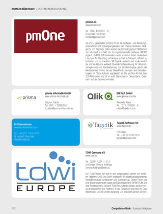 Competence Book - Business Intelligence
pmOne AG
www.pmone.com
Tel.: 089 / 4161761 - 0
Ihr Kontakt: Tim Erben
Kontakt@pmone.com
Die 2007 gegründete pmOne AG ist ein Software- und Beratungs-
unternehmen mit Lösungsangeboten zum Thema Business Intelli-
gence und Big Data. Dafür werden die technologischen Plattformen
von Microsoft und SAP um die eigenentwickelte Software cMORE
ergänzt. cMORE hilft Anwendern unter anderem dabei, skalierbare
Lösungen für Reporting und Analyse schnell aufzubauen, effizient zu
betreiben und zu erweitern. Mit Tagetik vertreibt und implementiert
die pmOne AG eine weltweit führende Softwarelösung für Unterneh-
mensplanung und Konsolidierung. Zur pmOne-Gruppe gehört die
MindBusiness GmbH, die auf SharePoint-Lösungen und Dienstleis-
tungen für Office-Rollouts spezialisiert ist. Die pmOne AG hat über
200 Mitarbeiter und ist an acht Standorten in Deutschland, Öster-
reich und der Schweiz vertreten.
prisma informatik GmbH
www.prisma-informatik.de
Stephan Calota
Tel.: 0911 / 23980550
S.calota@prisma-informatik.de
TDWI Germany e.V.
www.tdwi.eu
Tel.: 02241 / 2341 - 212
Ihr Kontakt: Simone Kohlhaas
Simone.Kohlhaas@tdwi.eu
Der TDWI Verein hat sich in den vergangenen Jahren zur zentra-
len Plattform für BI und DWH entwickelt. Wir bieten praxisorientierte,
herstellerneutrale Konferenzen und Seminare an, Online-Foren und
eine Wissensdatenbank sowie die Fachzeitschrift BI-SPEKTRUM und
eine Fachbuchreihe. Unsere TDWI Roundtables bieten darüber hin-
aus Interessierten eine Plattform, in der Gedanken und Ideen im Data
Warehouse- und BI-Umfeld dargelegt und diskutiert werden können.
QlikTech GmbH
www.qlikview.com/de
Alexander Klaus
Tel.: 0211 / 58688 - 0
infode@qliktech.com
Tagetik Software Srl
www.tagetik.de
Tim Erben
Tel.: +49 89 41617610
kontakt@pmone.com
Ihr Unternehmen
www.ihrunternehmen.com
Tel.: +49 221 716144-20
Ihr Kontakt: Filipe Felix
f.felix@netskill.de
BRANCHENÜBERSICHT - UNTERNEHMENSVERZEICHNIS
112
 