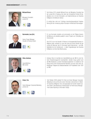Competence Book - Business Intelligence
Michael Bruns
Managing Consultant
cundus AG
Burmester, Lars (Dr.)
Senior Project Manager
Horváth  Partners GmbH
Erben, Tim
Senior Manager Corporate Marketing
pmOne AG
Seit Oktober 2009 arbeitet Tim Erben als Senior Manager Corporate
Marketing für die pmOne AG, einem führenden Unternehmen im Markt
für Business Intelligence. Das Lösungsangebot für Kunden besteht aus
drei Säulen: Data Warehouse, Anwendungen für Performance Manage-
ment sowie Reporting  Information Design.
Ditze, Andreas
Geschäftsführer
MID GmbH
Andreas Ditze ist innerhalb der Geschäftsführung der MID für den Be-
reich Produktmanagement verantwortlich. Darüber hinaus gehört auch
die MID-Akademie zu seinem Verantwortungsbereich. Er studierte an der
Georg-Simon-Ohm-Fachhochschule Nürnberg und kam nach einer sie-
benjährigen Tätigkeit als Softwareentwickler und Projektleiter Ende 1997
zur MID.
Seit Anfang 2010 arbeitet Michael Bruns als Managing Consultant bei
der cundus AG in Duisburg. Als Leiter des Competence Centers BI-Ap-
plications ist er mit der Konzeption und Implementierung von Business
Intelligence Architekturen betraut.
Er verfügt über mehr als 10-jährige, branchenübergreifende Projekter-
fahrung bei der Umsetzung dieser Konzepte mit Microsoft Technologien.
Dr. Lars Burmester studierte und promovierte an der Philipps-Universi-
tät Marburg und arbeitete parallel in einem Projekt zum Controlling von
Hochschulen.
Seit 2012 ist er bei Horvath  Partners im Kompetenzfeld Business In-
telligence aktiv, nachdem er zuvor drei Jahre als Senior Berater bei der
cundus AG tätig war. Herr Dr. Burmester berät Unternehmen - vom Mit-
telständler bis zum Großkonzern - in allen Fragestellungen der Business
Intelligence und des Data Warehousing.
BRANCHENÜBERSICHT - EXPERTEN
114
 