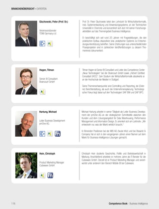 Competence Book - Business Intelligence
Hagen, Tilman
Senior BI Consultant
Braincourt GmbH
Tilman Hagen ist Senior BI Consultant und Leiter des Competence Center
„Neue Technologien“ bei der Braincourt GmbH sowie „Hichert Certified
Consultant (HCC)“. Sein Studium der Wirtschaftsinformatik absolvierte er
an der Hochschule der Medien in Stuttgart.
Seine Themenschwerpunkte sind Controlling und Reporting, die (Exter-
ne) Berichterstattung, als auch die Unternehmensplanung. Technologi-
scher Fokus liegt dabei auf den Technologien SAP BW und SAP BPC.
Gluchowski, Peter (Prof. Dr.)
Vereinsvorsitzender
TDWI Germany e.V.
Prof. Dr. Peter Gluchowski leitet den Lehrstuhl für Wirtschaftsinformatik,
insb. Systementwicklung und Anwendungssysteme, an der Technischen
Universität in Chemnitz und konzentriert sich dort mit seinen Forschungs-
aktivitäten auf das Themengebiet Business Intelligence.
Er beschäftigt sich seit rund 20 Jahren mit Fragestellungen, die den
praktischen Aufbau dispositiver bzw. analytischer Systeme zur Entschei-
dungsunterstützung betreffen. Seine Erfahrungen aus unterschiedlichsten
Praxisprojekten sind in zahlreichen Veröffentlichungen zu diesem The-
menkreis dokumentiert.
Hartung, Michael
Leiter Business Development
pmOne AG
Michael Hartung arbeitet in seiner Tätigkeit als Leiter Business Develop-
ment der pmOne AG an der strategischen Schnittstelle zwischen den
Kunden und dem Lösungsangebot für Data Warehousing, Performance
Management und Information Design. Er orientiert sich am Leitmotiv: „Wir
entwickeln nur, was der Markt wirklich braucht.“
In führenden Positionen bei der MIS AG (heute Infor) und bei Bissantz 
Company hat er sich in den vergangenen Jahren einen Namen auf dem
Markt für Business-Intelligence-Lösungen gemacht.
Hein, Christoph
Product Marketing Manager
Cubeware GmbH
Christoph Hein studierte Geschichte, Politik und Betriebswirtschaft in
Marburg. Anschließend arbeitete er mehrere Jahre als IT-Berater für die
Cubeware GmbH. Derzeit ist er Product Marketing Manager und verant-
wortet unter anderem den Bereich Mobile BI bei Cubeware.
BRANCHENÜBERSICHT - EXPERTEN
116
 
