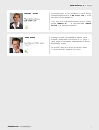 Competence Book - Business Intelligence
Zimmer, Manuel
Head of Business Unit IBM Cognos
cundus AG
Als Managing Consultant Business Intelligence ist Manuel Zimmer
vorwiegend in der Konzeption und Implementierung von Lösungen für
Planung, Analyse und Berichtswesen, sowie der Modellierung und dem
Architekturdesign eingesetzt.
Sein fachlicher Schwerpunkt ist die Versicherungsbranche. Manuel
Zimmer leitet die Business Unit IBM bei der cundus AG.
Wiegmann, Christiane
Mitglied der Geschäftsleitung
IDL GmbH Mitte
Christiane Wiegmann ist seit 2007 als Prokuristin und zeichnet seit 2009
als Mitglied der Geschäftsleitung der IDL GmbH Mitte für das Ver-
triebsgebiet Deutschland verantwortlich.
Zudem betreut sie die fachliche Weiterentwicklung derbei den Software-
produkte IDLFORECAST für die Finanzplanung sowie IDLPUB-
LISHER für die Geschäftsberichtserstellung.
BRANCHENÜBERSICHT - EXPERTEN
123
 