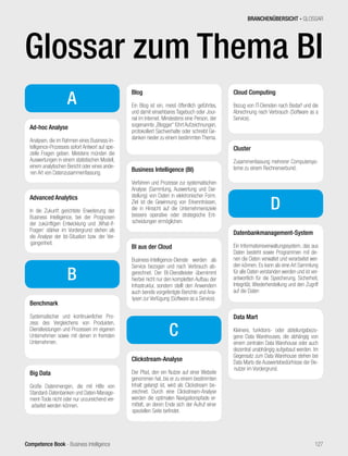 Competence Book - Business Intelligence
A
Ad-hoc Analyse
Analysen, die im Rahmen eines Business-In-
telligence-Prozesses sofort Antwort auf spe-
zielle Fragen geben. Meistens münden die
Auswertungen in einem statistischen Modell,
einem analytischen Bericht oder eines ande-
ren Art von Datenzusammenfassung.
Advanced Analytics
In die Zukunft gerichtete Erweiterung der
Business Intelligence, bei der Prognosen
der zukünftigen Entwicklung und ‚What-if-
Fragen‘ stärker im Vordergrund stehen als
die Analyse der Ist-Situation bzw. der Ver-
gangenheit.
B
Benchmark
Systematischer und kontinuierlicher Pro-
zess des Vergleichens von Produkten,
Dienstleistungen und Prozessen im eigenen
Unternehmen sowie mit denen in fremden
Unternehmen.
Big Data
Große Datenmengen, die mit Hilfe von
Standard-Datenbanken und Daten-Manage-
ment-Tools nicht oder nur unzureichend ver-
arbeitet werden können.
Blog
Ein Blog ist ein, meist öffentlich geführtes,
und damit einsehbares Tagebuch oder Jour-
nal im Internet. Mindestens eine Person, der
sogenannte „Blogger“ führt Aufzeichnungen,
protokolliert Sachverhalte oder schreibt Ge-
danken nieder zu einem bestimmten Thema.
Business Intelligence (BI)
Verfahren und Prozesse zur systematischen
Analyse (Sammlung, Auswertung und Dar-
stellung) von Daten in elektronischer Form.
Ziel ist die Gewinnung von Erkenntnissen,
die in Hinsicht auf die Unternehmensziele
bessere operative oder strategische Ent-
scheidungen ermöglichen.
BI aus der Cloud
Business-Intelligence-Dienste werden als
Service bezogen und nach Verbrauch ab-
gerechnet. Der BI-Dienstleister übernimmt
hierbei nicht nur den kompletten Aufbau der
Infrastruktur, sondern stellt den Anwendern
auch bereits vorgefertigte Berichte und Ana-
lysen zur Verfügung (Software as a Service).
C
Clickstream-Analyse
Der Pfad, den ein Nutzer auf einer Website
genommen hat, bis er zu einem bestimmten
Inhalt gelangt ist, wird als Clickstream be-
zeichnet. Durch eine Clickstream-Analyse
werden die optimalen Navigationspfade er-
mittelt, an deren Ende sich der Aufruf einer
speziellen Seite befindet.
Cloud Computing
Bezug von IT-Diensten nach Bedarf und die
Abrechnung nach Verbrauch (Software as a
Service).
Cluster
Zusammenfassung mehrerer Computersys-
teme zu einem Rechnerverbund.
D
Datenbankmanagement-System
Ein Informationsverwaltungssystem, das aus
Daten besteht sowie Programmen mit de-
nen die Daten verwaltet und verarbeitet wer-
den können. Es kann als eine Art Sammlung
für alle Daten verstanden werden und ist ver-
antwortlich für die Speicherung, Sicherheit,
Integrität, Wiederherstellung und den Zugriff
auf die Daten
Data Mart
Kleinere, funktions- oder abteilungsbezo-
gene Data Warehouses, die abhängig von
einem zentralen Data Warehouse oder auch
dezentral unabhängig aufgebaut werden. Im
Gegensatz zum Data Warehouse stehen bei
Data Marts die Auswertebedürfnisse der Be-
nutzer im Vordergrund.
BRANCHENÜBERSICHT - GLOSSAR
127
Glossar zum Thema BI
 