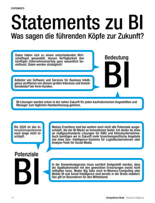 Competence Book - Business Intelligence
Potenziale
BI
Meines Erachtens sind bei weitem noch nicht alle Potenziale ausge-
schöpft, die der BI-Markt an Innovationen bietet. Ich denke da etwa
an maßgeschneiderte Lösungen für KMU und Kleinstunternehmer.
Auch benötigen wir in Zukunft mehr branchenspezifische Angebote
wie etwa Geo- Intelligence-Systeme für Logistikunternehmen oder
Analyse-Tools für Social Media.
Bis 2020 ist das In-
novationspotenzial
noch lange nicht er-
schöpft.
In der Anwendungspraxis muss sachlich festgestellt werden, dass
die Applikationswelt mit den geweckten Erwartungen (noch) nicht
mithalten kann. Weder Big Data noch In-Memory-Computing oder
Mobile BI und Social Intelligence sind bereits in der Breite etabliert.
Das gilt im Besonderen für den Mittelstand.
Daten haben sich zu einem entscheidenden Wirt-
schaftsgut gewandelt, dessen Verfügbarkeit den
künftigen Unternehmenserfolg ganz wesentlich be-
einflusst. Daten werden strategisch!
Anbieter von Software und Services für Business Intelli-
gence profitieren von diesem großen Interesse und Investi-
tionsbedarf bei ihren Kunden.
Statements zu BI
Was sagen die führenden Köpfe zur Zukunft?
Bedeutung
BI
STATEMENTS
BI-Lösungen werden schon in der nahen Zukunft für jeden kaufmännischen Angestellten und
Manager zum täglichen Handwerkszeug gehören.
14
 