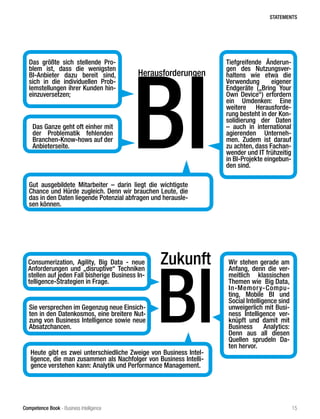 Competence Book - Business Intelligence
Zukunft
BI
Consumerization, Agility, Big Data - neue
Anforderungen und „disruptive“ Techniken
stellen auf jeden Fall bisherige Business In-
telligence-Strategien in Frage.
Sie versprechen im Gegenzug neue Einsich-
ten in den Datenkosmos, eine breitere Nut-
zung von Business Intelligence sowie neue
Absatzchancen.
Wir stehen gerade am
Anfang, denn die ver-
meitlich klassischen
Themen wie  Big Data,
In-Memory-Compu-
ting, Mobile BI und
Social Intelligence sind
unweigerlich mit Busi-
ness Intelligence ver-
knüpft und damit mit
Business Analytics:
Denn aus all diesen
Quellen sprudeln Da-
ten hervor.
Heute gibt es zwei unterschiedliche Zweige von Business Intel-
ligence, die man zusammen als Nachfolger von Business Intelli-
gence verstehen kann: Analytik und Performance Management.
Das Ganze geht oft einher mit
der Problematik fehlenden
Branchen-Know-hows auf der
Anbieterseite.
Herausforderungen
BI
Das größte sich stellende Pro-
blem ist, dass die wenigsten
BI-Anbieter dazu bereit sind,
sich in die individuellen Prob-
lemstellungen ihrer Kunden hin-
einzuversetzen;
Tiefgreifende Änderun-
gen des Nutzungsver-
haltens wie etwa die
Verwendung eigener
Endgeräte („Bring Your
Own Device“) erfordern
ein Umdenken: Eine
weitere Herausforde-
rung besteht in der Kon-
solidierung der Daten
– auch in international
agierenden Unterneh-
men. Zudem ist darauf
zu achten, dass Fachan-
wender und IT frühzeitig
in BI-Projekte eingebun-
den sind.
Gut ausgebildete Mitarbeiter – darin liegt die wichtigste
Chance und Hürde zugleich. Denn wir brauchen Leute, die
das in den Daten liegende Potenzial abfragen und herausle-
sen können.
STATEMENTS
15
 