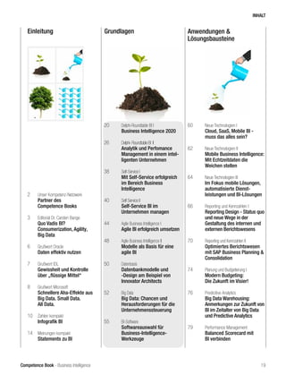 Competence Book - Business Intelligence
Einleitung Grundlagen Anwendungen &
Lösungsbausteine
2	 Unser Kompetenz-Netzwerk
	 Partner des
	 Competence Books
3	 Editorial Dr. Carsten Bange
	 Quo Vadis BI?
	 Consumerization, Agility,
	 Big Data
6	 Grußwort Oracle
	 Daten effektiv nutzen
7	 Grußwort IDL
	 Gewissheit und Kontrolle 		
	 über „flüssige Mittel“
8	 Grußwort Microsoft
	 Schnellere Aha-Effekte aus 	
	 Big Data. Small Data.
	 All Data.
10	 Zahlen kompakt
	 Infografik BI
14	 Meinungen kompakt
	 Statements zu BI
20	 Delphi-Roundtable BI I
	 Business Intelligence 2020
26	 Delphi-RoundtableBI II		 	
	 Analytik und Perfomance 	
	 Management in einem intel-	
	 ligenten Unternehmen
38	 Self-Service I
	 Mit Self-Service erfolgreich 	
	 im Bereich Business
	Intelligence
40	 Self Service II
	 Self-Service BI im
	 Unternehmen managen
44	 Agile Business Intelligence I	
	 Agile BI erfolgreich umsetzen
48	 Agile Business Intelligence II	
	 Modelle als Basis für eine 	
	 agile BI
50	 Datenbasis
	 Datenbankmodelle und 		
	 -Design am Beispiel von
	 Innovator Architects
52	 Big Data
	 Big Data: Chancen und
	 Herausforderungen für die 	
	Unternehmenssteuerung		
55	 BI-Software
	 Softwareauswahl für
	Business-Intelligence-
	Werkzeuge
60	 Neue Technologien I
	 Cloud, SaaS, Mobile BI -
	 muss das alles sein?
62	 Neue Technologien II
	 Mobile Business Intelligence:
	 Mit Echtzeitdaten die
	 Weichen stellen
64	 Neue Technologien III
	 Im Fokus mobile Lösungen, 	
	 automatisierte Dienst-
	 leistungen und BI-Lösungen
66	 Reporting und Kennzahlen I
	 Reporting Design - Status quo 	
	 und neue Wege in der 		
	 Gestaltung des internen und 	
	 externen Berichtswesens
70	 Reporting und Kennzahlen II
	 Optimiertes Berichtswesen 	
	 mit SAP Business Planning & 	
	Consolidation
74	 Planung und Budgetierung I
	 Modern Budgeting:
	 Die Zukunft im Visier!
76	 Predicitive Analytics
	 Big Data Warehousing:
	 Anmerkungen zur Zukunft von 	
	 BI im Zeitalter von Big Data 	
	 und Predictive Analytics
79	 Performance Management
	 Balanced Scorecard mit 		
	 BI verbinden	
INHALT
19
 