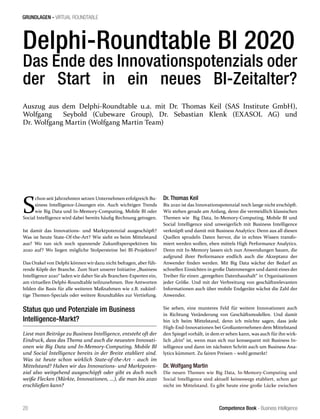 Competence Book - Business Intelligence
GRUNDLAGEN - VIRTUAL ROUNDTABLE
20
Delphi-Roundtable BI 2020
Das Ende des Innovationspotenzials oder
der Start in ein neues BI-Zeitalter?
S
chon seit Jahrzehnten setzen Unternehmen erfolgreich Bu-
siness Intelligence-Lösungen ein. Auch wichtigen Trends
wie Big Data und In-Memory-Computing, Mobile BI oder
Social Intelligence wird dabei bereits häufig Rechnung getragen.
Ist damit das Innovations- und Marktpotenzial ausgeschöpft?
Was ist heute State-Of-the-Art? Wie sieht es beim Mittelstand
aus? Wo tun sich noch spannende Zukunftsperspektiven bis
2020 auf? Wo liegen mögliche Stolpersteine bei BI-Projekten?
Das Orakel von Delphi können wir dazu nicht befragen, aber füh-
rende Köpfe der Branche. Zum Start unserer Initiative „Business
Intelligence 2020“ laden wir daher Sie als Branchen-Experten ein,
am virtuellen Delphi-Roundtable teilzunehmen. Ihre Antworten
bilden die Basis für alle weiteren Maßnahmen wie z.B. zukünf-
tige Themen-Specials oder weitere Roundtables zur Vertiefung.
Status quo und Potenziale im Business
Intelligence-Markt?
Liest man Beiträge zu Business Intelligence, entsteht oft der
Eindruck, dass das Thema und auch die neuesten Innovati-
onen wie Big Data und In-Memory-Computing, Mobile BI
und Social Intelligence bereits in der Breite etabliert sind.
Was ist heute schon wirklich State-of-the-Art - auch im
Mittelstand? Haben wir das Innovations- und Marktpoten-
zial also weitgehend ausgeschöpft oder gibt es doch noch
weiße Flecken (Märkte, Innovationen, ...), die man bis 2020
erschließen kann?
Dr. Thomas Keil
Bis 2020 ist das Innovationspotenzial noch lange nicht erschöpft.
Wir stehen gerade am Anfang, denn die vermeidlich klassischen
Themen wie Big Data, In-Memory-Computing, Mobile BI und
Social Intelligence sind unweigerlich mit Business Intelligence
verknüpft und damit mit Business Analytics: Denn aus all diesen
Quellen sprudeln Daten hervor, die in echtes Wissen transfo-
miert werden wollen, eben mittels High Performance Analytics.
Denn mit In-Memory lassen sich nun Anwendungen bauen, die
aufgrund ihrer Performance endlich auch die Akzeptanz der
Anwender finden werden. Mit Big Data wächst der Bedarf an
schnellen Einsichten in große Datenmengen und damit eines der
Treiber für einen „geregelten Datenhaushalt“ in Organisationen
jeder Größe. Und mit der Verbreitung von geschäftsrelevanten
Informationen auch über mobile Endgeräte wächst die Zahl der
Anwender.
Sie sehen, eine munteres Feld für weitere Innovationen auch
in Richtung Veränderung von Geschäftsmodellen. Und damit
bin ich beim Mittelstand, denn ich möchte sagen, dass jede
High-End-Innovationen bei Großunternehmen dem Mittelstand
den Spiegel vorhält, in dem er sehen kann, was auch für ihn wirk-
lich „drin“ ist, wenn man sich nur konsequent mit Business In-
telligence und dann im nächsten Schritt auch um Business Ana-
lytics kümmert. Zu fairen Preisen – wohl gemerkt!
Dr. Wolfgang Martin
Die neuen Themen wie Big Data, In-Memory-Computing und
Social Intelligence sind aktuell keineswegs etabliert, schon gar
nicht im Mittelstand. Es gibt heute eine große Lücke zwischen
Auszug aus dem Delphi-Roundtable u.a. mit Dr. Thomas Keil (SAS Institute GmbH),
Wolfgang Seybold (Cubeware Group), Dr. Sebastian Klenk (EXASOL AG) und
Dr. Wolfgang Martin (Wolfgang Martin Team)
 