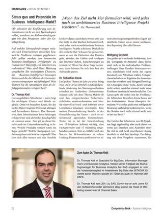 Competence Book - Business Intelligence
GRUNDLAGEN - VIRTUAL ROUNDTABLE
„Wenn das Ziel nicht klar formuliert wird, wird jedes
noch so ambitioniertes Business Intelligence Projekt
scheitern.“ - Dr. Thomas Keil
22
Status quo und Potenziale im
Business Intelligence-Markt?
Oft scheitert die Einführung von In-
novationen nicht an den Technologien
selbst, sondern an Rahmenbedingun-
gen wie den Prozessen oder der Ge-
setzgebung.
Auf welche Herausforderungen müs-
sen sich Unternehmen einstellen bzw.
welche Probleme müssen gegebenen-
falls gelöst werden, um innovative
Business-Intelligence erfolgreich zu
realisieren? Was hilft, ein Scheitern zu
verhindern? Was sind Ihrer Meinung
umgekehrt die wichtigsten Chancen,
die Business-Intelligence-Lösungen
bieten und die die Mühen der Innovati-
onsanstrengungen rechtfertigen? Was
können Sie BI-Anwendern also an Er-
folgspotenzialen versprechen?
Dr. Thomas Keil
Gut ausgebildete Mitarbeiter – darin liegt
die wichtigste Chance und Hürde zu-
gleich. Denn wir brauchen Leute, die das
in den Daten liegende Potenzial abfragen
und herauslesen können. Das Bewusst-
sein, dass faktenbasierte Entscheidungen
erfolgreicher sind als bloßes Bauchgefühl,
ist common sense. Nun gilt es, diese Ein-
sicht auch im Unternehmensalltag zu le-
ben. Welche Produkte werden wann ins
Regal gestellt? Welche Kampagnen wer-
den ausgebaut und welcheeingestellt? Das
lässt sich alles messen und das Handeln
konkret daran ausrichten.Wenn aber das
Ziel nicht in aller Klarheit formuliert wird,
wird jedes noch so ambitionierte Business
Intelligence-Projekt scheitern. Deshalb ist
der einfache Rat: Schauen Sie genau hin,
wenn es um die Definition des Projekts
geht. Würden die Zahlen und Analysen
das Potential haben, Entscheidungen zu
verändern? Wenn Sie diese Frage vernei-
nen, dann können Sie sich den Rest des
Aufwands sparen.
Dr. Sebastian Klenk
Ein großes Thema im Jahr 2013 war Bring
Your Own Device (BYOD). Solche tiefgrei-
fende Änderung des Nutzungsverhaltens
erfordert ein Umdenken: Unternehmen
müssen sich mit dem Thema Mobile BI
und den entsprechenden Sicherheits-
richtlinien auseinandersetzen und hier-
für sinnvoll in Hard- und Software sowie
Compliance-Lösungen investieren. Eine
weitere Herausforderung besteht in der
Konsolidierung der Daten – auch in in-
ternational agierenden Unternehmen.
Weiter ist es bei der Verwirklichung
von IT-Projekten äußerst wichtig, dass
Fachanwender und IT frühzeitig einge-
bunden werden. Erst so entfaltet sich der
Nutzen der BI-Investitionen in vollem
Umfang: Unternehmen profitieren von ei-
nem abteilungsübergreifenden Zugriff auf
sämtliche Daten sowie einem umfassen-
den Reporting über alle Ebenen.
Wolfgang Seybold
Das größte sich stellende Problem ist, dass
die wenigsten BI-Anbieter dazu bereit
sind, sich in die individuellen Problem-
stellungen ihrer Kunden hineinzuverset-
zen; stattdessen wird meist der eigene
Standard zum Alleslöser erklärt. Entspre-
chend erhalten im Ergebnis die Anwender
statt der erhofften und dringend benötig-
ten Lösungen bloße Tools, deren Einsatz
nicht selten zunächst einmal mehr neue
Probleme bereitet als bestehende löst. Das
Ganze geht oft einher mit der Problema-
tik fehlenden Branchen-Know-hows auf
der Anbieterseite. Etwas überspitzt for-
muliert: Wie sollte auch eine erfolgreiche
Beratung nachhaltig funktionieren, wenn
der Berater noch nicht einmal weiß, wen
er bei was berät?
Die Gefahr des Scheiterns von BI-Projek-
ten liegt regelmäßig aber auch dann vor,
wenn das Erstellen und Ausrollen einer
für viel zu viel Geld erworbenen Lösung
deutlich zu viel Zeit benötigt. Das hängt
eng mit dem Vorgehen zusammen, für
Zum Autor Dr. Thomas Keil:
Dr. Thomas Keil ist Spezialist für Big Data, Information Manage-
ment und Business Analytics. Neben seiner Tätigkeit als Marke-
tingmanager für Business Analytics bei SAS engagiert er sich
als Vorstandsmitglied im Arbeitskreis Big Data des BITKOM. Er
vertritt seine Themen sowohl im TDWI als auch im Rahmen der
KSFE.
Dr. Thomas Keil kam 2011 zu SAS. Davor war er acht Jahre für
den Softwarehersteller zetVisions tätig, zuletzt als Head of Mar-
keting sowie Head of Channel Sales.
 