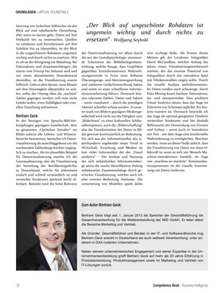 Competence Book - Business Intelligence
GRUNDLAGEN - VIRTUAL ROUNDTABLE
„Der Blick auf ungeschönte Rohdaten ist
ungemein wichtig und durch nichts zu
ersetzen“ - Wolfgang Seybold
32
lisierung mit Sicherheit hilfreicher als der
Blick auf eine tabellarische Darstellung,
aber wenn es darum geht, Daten auf ihre
Herkunft hin zu untersuchen, Quellen
zu validieren und Korrelationen auf ihre
Validität hin zu überprüfen, ist der Blick
in die ungeschönten Rohdaten ungemein
wichtig und durch nichts zu ersetzen. Wie
so oft ist der Königsweg ein Mittelweg. Bei
Datensätzen und Zusammenhängen, die
einem vom Prinzip her bekannt sind und
nur einen aktualisierten Datenbestand
darstellen, ist die Visualisierung enorm
hilfreich. Gehtesaberdarum, neue Muster
auf ihre Stimmigkeit überprüfen zu wol-
len, sollte der Umweg über die „nackten“
Zahlen gegangen werden, will man nicht
Gefahr laufen, einer Zufälligkeit oder visu-
ellen Täuschung aufzusitzen.
Bertram Geck
In der heutigen von Sprache-Bild-Ver-
knüpfungen geprägten Gesellschaft, dem
so genannten „Optischen Zeitalter“ wo
Bilder nahezu alle Lebens- und Wissens-
bereiche bestimmen, betrachte ich Daten-
visualisierung als ausschlaggebend um die
wachsenden Zahlenberge leichter zugäng-
lich zu machen. Als ein plausibles Beispiel
für Datenvisualisierung erachte ich die
Geovisualisierung, also die Visualisierung
der Verteilung der Bevölkerungsdichte
in Deutschland, welche für jedermann
einfach und schnell verständlich ist und
versteckte Strukturen spielend leicht of-
fenbart. Bestärkt wird die hohe Relevanz
der Datenvisualisierung vor allem durch
die aus der Gestaltpsychologie stammen-
de Erkenntnis der Bildüberlegenheits-
wirkung, welche besagt, dass Graphiken
gegenüber Textinformationen Wahrneh-
mungsvorteile in Form einer höheren
Überzeugungs- und Aktivierungswirkung
und stärkeren Gedächtniswirkung haben
und somit zu einer schnelleren Informa-
tionsverarbeitung führen. Demnach kön-
nen relevante Zahlen, Daten und Fakten
– wenn visualisiert – durch die jeweiligen
Akteure schneller erfasst werden. In unse-
rer stark von Bildern geprägten Medienge-
sellschaft wird nicht nurdie Fähigkeit zum
„Bilderlesen“ zu einer kulturellen Schlüs-
selkompetenz, auch die „Bilderschaffung“
also die Transformation der Daten in Bil-
der gewinnt kontinuierlich an Bedeutung.
Ein sich aus der Informationsflut des 21.
Jahrhunderts ergebender neuer Trend in
Wirtschaft, Forschung und Medien ist
laut vieler Informatiker der der „Visual
analytics“ – Die Analyse und Nutzung
der sich anhäufenden Informationsber-
ge sowie die rasche Identifikation bislang
unbekannter Zusammenhänge durch ge-
schickte Visualisierung, welcher auch ich
eine enorme Bedeutung beimesse. Die
Generierung von Modellen spielt dabei
eine wichtige Rolle. Als Pionier dieses
Metiers gilt der Londoner Infografiker
David McCandless, welcher Anfang des
Jahres einen Visualisierungswettbewerb
startete, der das enorme Potenzial von
Infografiken durch das interaktive Spiel
mit Filmkennzahlen zeigen sollte. Durch
die visuelle Analyse mehrdimensiona-
ler Daten werden auch schwierige, durch
Data Mining kaum fassbare Datensätzen,
les- und interpretierbar. Hier profitiert
Visual Analytics davon, dass das Auge im
Erkennen von Schemata jeglicher Art bes-
tens trainiert ist. Demnach beurteile ich
das Auge als optimal geeigneten Detektor
versteckter Strukturen und bin deshalb
Befürworter der Verwendung von Formen
und Farben – wenn auch in Interaktion
mit Text - um dem Auge eine komfortable
Wahrnehmung zu ermöglichen. Beachtet
werden, muss an dieser Stelle jedoch, dass
die Visualisierung von Daten nur dann ef-
fektvoll ist wenn es sich um Mensch-Ma-
schine-interaktionen handelt, im Zuge
von „machine-to-machine“ Kommunika-
tionsprozessen ist die visuelle Inszenie-
rung von Daten irrelevant.
Zum Autor Bertram Geck:
Bertram Geck trägt seit 1. Januar 2013 als Sprecher der Geschäftsführung die
Gesamtverantwortung für die Weiterentwicklung der MID GmbH. Er leitet dabei
die Bereiche Marketing und Vertrieb.
Als Gründer, Geschäftsführer und Berater in der IT- und Software-Branche trug
Bertram Geck sowohl in Deutschland als auch weltweit Verantwortung, unter an-
derem in DAX-notierten Unternehmen.
Neben seinem unternehmerischen Engagement und seiner Expertise in der Un-
ternehmensentwicklung greift Bertram Geck auf mehr als 20 Jahre Erfahrung in
Produktentwicklung, Produktmanagement sowie im Marketing und Vertrieb von
IT-Lösungen zurück.
 