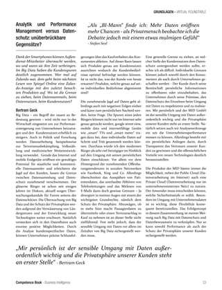 Competence Book - Business Intelligence
GRUNDLAGEN - VIRTUAL ROUNDTABLE
„Mir persönlich ist der sensible Umgang mit Daten außer-
ordentlich wichtig und die Privatsphäre unserer Kunden steht
an erster Stelle“ - Bertram Geck
„Als „BI-Mann“ finde ich: Mehr Daten eröffnen
mehr Chancen - als Privatmensch beobachte ich die
Debatte jedoch mit einem etwas mulmigen Gefühl“
- Stefan Sexl
33
Analytik und Performance
Management versus Daten-
schutz: unüberbrückbare
Gegensätze?
Dank der Smartphones könnenAußen-
dienst-Mitarbeiter überwacht werden,
wo und wann sie ihre Zeit verbringen.
Im Big Data haben die Kundenspuren
deutlich zugenommen. Wer mal auf
Zalando war, dem geht beim nächsten
Lesen von Spiegel Online eine Zalan-
do-Anzeige mit den zuletzt besuch-
ten Produkten auf. Wo ist die Grenze
zu ziehen, beim Datensammeln, beim
Datennutzen, beim Kundennutzen?
Bertram Geck
Big Data – ein Begriff der rasant an Be-
deutung gewinnt – wird nicht nur in der
Wirtschaft eingesetzt um zur Performan-
cesteigerung von Unternehmen beizutra-
gen und den Kundennutzen erheblich zu
steigern. Auch in Politik und Forschung
werden Datenerhebung beispielsweise
zur Terrorismusbekämpfung, Volkszäh-
lung und medizinischer Weiterentwick-
lung verwendet. Gerade das Internet und
mobile Endgeräte eröffnen ein gewaltiges
Potenzial für staatliche und kommerzi-
elle Datensammler und erleichtern die
Jagd auf den Kunden, lassen die Grenze
zwischen Datensammlung und Daten-
schutz zunehmend verschwimmen. Der
gläserne Bürger ist schon seit einigen
Jahren im Diskurs, aktuell sorgen Über-
wachungsskandale für Furore seitens der
Datenschützer. Die Überwachung von Big
Data und der Schutz der Privatsphäre wer-
den aufgrund der Verwässerung von Län-
dergrenzen und der Entwicklung neuer
Technologien weiter erschwert. Natürlich
verstecken sich in den Datenfluten auch
enorme positive Möglichkeiten. Durch
die Analyse kundenspezifischer Daten,
können Unternehmen präzise Schlussfol-
gerungen überdas Kaufverhalten des Kon-
sumenten ableiten. Auf dieser Basis lassen
sich Produkte genau am Kundennutzen
ausrichten wodurch die Kundenbedürf-
nisse optimal befriedigt werden können.
Ist es nicht das, was der Kunde von heute
erwartet? Produkte, welche genau auf sei-
ne individuellen Bedürfnisse abgestimmt
sind?
Die zunehmende Jagd auf Daten geht al-
lerdings auch mit negativen Folgen einher
und kann zum persönlichen Nachteil wer-
den, keine Frage. Die Spuren eines jeden
Bürgers können nicht nur im Internet sehr
genau getrackt werden, google street view,
mobile data und internetfähige Geräte
wie „smart“ TVs und „smart meter“ tra-
gen dazu bei, dass individuelle Daten auf
Schritt und Tritt gesammelt werden kön-
nen. Durchaus würde ich den modernen
Bürger als sehrviel freizügiger im Hinblick
auf den Umgang mit seinen persönlichen
Daten einschätzen. Vor allem vor dem
Hintergrund der zunehmenden Offenba-
rungstendenzen in sozialen Netzwerken
wie Facebook, Xing und Co. Allerdings
überschreiten das Ausspähen von Pati-
entendaten, das unerlaubte Abhören von
Telefonleitungen und das Mitlesen von
E-Mails dann doch gewisse Grenzen – Ja
divergiert in meinen Augen mit einem der
wichtigsten Grundrechte, nämlich dem
Schutz der Privatsphäre. Abzuwägen, ob
es mehr Sinn macht Passagierdaten zu
übermitteln oder einen Terroranschlag in
Kauf zu nehmen ist an dieser Stelle nicht
zielführend. Fest steht jedoch, dass der
sensible Umgang mit Daten vor allem im
Zeitalter von Big Data sichergestellt wer-
den muss.
Eine generelle Grenze zu ziehen, an wel-
cher Stelle der Kundennutzen dem Daten-
schutz untergeordnet werden sollte, er-
achte ich als diffizil. Individuelle Grenzen
können jedoch sowohl durch den Konsu-
menten als auch durch Unternehmen ge-
schaffen werden - Der Kunde durch seine
Bereitschaft persönliche Informationen
zu offenbaren oder einzubehalten, das
Unternehmen durch seine Prämisse, den
Datenschutz des Einzelnen beim Umgang
mit Daten zu respektieren und zu realisie-
ren. Mir persönlich und der MID GmbH
ist der sensible Umgang mit Daten außer-
ordentlich wichtig und die Privatsphäre
unserer Kunden steht an erster Stelle. Na-
türlich setzen auch wir Analysewerkzeuge
ein um die Unternehmensperformance
messen zu können. Allerdings besteht mir
ein persönliches Anliegen darin, durch
Transparenz das Vertrauen unserer Kun-
den zu gewinnen und die offensichtlichen
Vorteile von neuen Technologien deutlich
herauszustellen.
Die Produkte der MID bieten immer die
Möglichkeit, neben der Public Cloud (Da-
tenverarbeitung im Internet) auch eine
Private Cloud (Datenverarbeitung nur im
unternehmensinternen Netz) zu nutzen.
Der Anwender muss entscheiden können,
welche Sicherheitsstufe er wählt. Beson-
ders im Umgang mit Unternehmensdaten
ist es wichtig, diese Flexibilität konse-
quent bereitzustellen. Das Erfolgsrezept
in diesem Zusammenhang ist meiner Mei-
nung nach Big Data mit Datenschutz und
Datenbewusstsein zu verknüpfen. Nur so
kann sowohl Performance als auch der
Schutz der Privatsphäre unserer Kunden
sichergestellt werden.
 