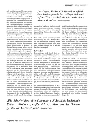 Competence Book - Business Intelligence
GRUNDLAGEN - VIRTUAL ROUNDTABLE
„Die Schwierigkeit eine durchweg auf Analytik basierende
Kultur aufzubauen, ergibt sich vor allem aus der Hetero-
genität von Unternehmen.“ - Bertram Geck
„Die Ängste, die der NSA-Skandal im öffentli-
chen Bereich geweckt hat, schlagen sich auch
auf das Thema Analytics in und durch Unter-
nehmen wieder.“ - Dr. Ulrich Kampffmeyer
35
geln vereinbart werden. Hier geht es nicht
nur um die rechtlichen Grenzen, sondern
auch um das Thema Qualität, um Feh-
lentscheidungen auf Grund unglücklich
zusammengewürfelter Eingangsdaten zu
vermeiden. Im „Zweiten Vertrauenskreis“
geht es um alle Mitarbeiter im Unterneh-
men – auch die temporären und freien Ar-
beitskräfte, da sich die Arbeitskultur ver-
ändert. Es muss dokumentiert und aktiv
kommuniziert werden, was für welchen
Zweck ausgewertet wird, wie lange welche
Informationen gespeichert werden, wie
die Entpersonalisierung für statistische
Auswertungen vorgenommen wird, wel-
che Informationen in Audit-Trails landen.
Und natürlich, welche Möglichkeiten der
Mitarbeiter hat, Auskunft über die gespei-
cherten Informationen zu erhalten. Im
„Dritten Vertrauenskreis“ geht es um die
Partner wie Lieferanten, denen auch Klar-
heit überdie Nutzung ihrer Daten gegeben
werden muss um z.B. Überraschungen bei
Reklamationen und im Qualitätsmanage-
ment zu vermeiden. Im „Vierten Vertrau-
enskreis“ geht es um die für das Unterneh-
men wichtigste Ressource, den Kunden.
Hier gibt es gesetzliche Vorschriften, die
die Datenspeicherung und Auswertung
einschränken, aber im Zeitalter des „Ama-
zon-Vorschlagwesens“ quasi wirkungslos
geworden sind. Die Unternehmen sind
jedoch gehalten, auch diesem Kreis offen
zulegen, was wie gespeichert und verar-
beitet wird, wie man darüber Nachweise
erhält und was das Unternehmen tut, dass
diese Grundsätze auch eingehalten wer-
den. Der „Fünfte Vertrauenskreis“ ist die
Öffentlichkeit – Presse, Interessenten, Be-
hörden und „der Rest der Welt“. Eine ak-
tive und offene Kommunikation des Um-
gangs mit Daten und deren Auswertung
ist heute fast eine Selbstverständlichkeit.
Die Ängste, die der NSA-Skandal im öf-
fentlichen Bereich geweckt hat, schlagen
sich auch auf das Thema Analytics in und
durch Unternehmen nieder. Vertrauen
zu schaffen und ehrlich zu bleiben, sind
daher wichtige Faktoren für erfolgreiche
Unternehmen.
Eine solche „Kultur des Vertrauens“ ist
Voraussetzung für eine „Analytics-Kul-
tur“ und schließt diese unbedingt ein. Es
kann kein Vertrauen geben, wenn man
nicht weiß was analysiert und für welchen
Zweck verwendet wird.
Bertram Geck
Entscheidungen sind überall dort un-
verzichtbar, wo eine Wahl zwischen ver-
schiedenen Alternativen getroffen werden
muss. Somit sind Entscheidungen – ob
rational oder intuitiv - für Unternehmen
und das Management als primären Ent-
scheidungsträger alltäglich, die Art der
Entscheidungsfindung erfolgsbestim-
mend. Ob die Implementierung einer
rein analytischen Unternehmenskultur
zwingend notwendig ist und stringent re-
alisiert werden sollte um Performance zu
gewährleisten, ist in meinen Augen wiede-
rum fraglich. Denn oftmals sind es die auf
Wissen basierenden Bauchentscheidun-
gen, welche sich als richtig herausstellen.
Die Schwierigkeit eine durchweg auf Ana-
lytik basierende Kultur aufzubauen, ergibt
sich vor allem aus der Heterogenität von
Unternehmen. Werfen wir beispielswei-
se einen Blick auf die diversen Entschei-
dungsträger im Unternehmen, so wird of-
fensichtlichdass nebendem Management,
welches die grundlegenden Entscheidun-
gen übernimmt, jeder Fachbereich für
sich kleine, alltägliche Entscheidungen
trifft. Hier kann sicherlich das Klischee
herangeführt werden, dass ein Controller
oder ein Business Analyst eher analytisch,
durch den Kopf und ein Vertriebsmitar-
beiter mehr durch den Bauch entscheidet.
Dennoch, bei Heranziehen des Beispiels
Personalbereich, wird vor allem bei der
Akquise von neuen Mitarbeitern schnell
deutlich, dass neben Referenzen, Lebens-
lauf und Qualifikationen auch die Sympa-
thie – also das Bauchgefühl – bei der Per-
sonalwahl mitentscheidet.
Analytik wird jedoch – vor allem in der
heutigen volatilen Wirtschaft – an Bedeu-
tung gewinnen. Schließlich ermöglicht
uns Analytik durch das Durchspielen von
Szenarien und die Analyse interner und
externer Faktoren eine optimale Entschei-
dungsgrundlage nicht nur für die Gegen-
wart, sondern wie bereits im Rahmen der
predictive analytics erwähnt, auch für die
Zukunft zu treffen und so Risiken abzu-
wenden. Gerade deshalb werden vor allem
bei komplexen Zusammenhängen sämtli-
che Informationen gebündelt, multivari-
ante Optionen durchdacht, nicht zuletzt
um Entscheidungen im Nachhinein durch
Begründungen legitimieren zu können.
Die Rechtfertigung und Begründbar-
keit stellt nämlich eine entscheidende
Schwachstelle rein intuitiver Entschei-
dungen dar.
 