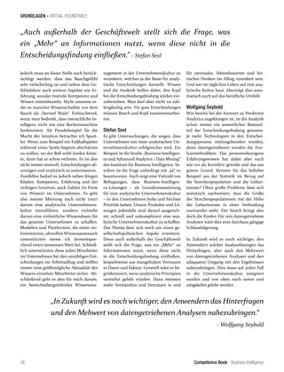 Competence Book - Business Intelligence
GRUNDLAGEN - VIRTUAL ROUNDTABLE
„In Zukunft wird es noch wichtiger, den Anwendern das Hinterfragen
und den Mehwert von datengetriebenen Analysen nahezubringen.“
- Wolfgang Seybold
„Auch außerhalb der Geschäftswelt stellt sich die Frage, was
ein „Mehr“ an Informationen nutzt, wenn diese nicht in die
Entscheidungsfindung einfließen.“ - Stefan Sexl
36
Jedoch muss an dieser Stelle auch berück-
sichtigt werden, dass das Bauchgefühl
sehr vielschichtig ist und neben dem Ge-
fühlsfaktor auch weitere Aspekte wie Er-
fahrung, sozialer Instinkt Kompetenz und
Wissen miteinbezieht. Nicht umsonst re-
det so mancher Wissenschaftler von dem
Bauch als „Second Brain“. Einleuchtend,
wenn man bedenkt, dass menschliche In-
telligenz nicht wie eine Rechenmaschine
funktioniert. Als Paradebeispiel für die
Macht der Intuition betrachte ich Sport-
ler. Wenn zum Beispiel ein Fußballspieler
während eines Spiels beginnt abschätzen
zu wollen, wo der Ball wohl landen könn-
te, dann hat er schon verloren. Es ist also
nicht immer sinnvoll, Entscheidungen ab-
zuwägen und analytisch zu untermauern.
Zweifellos bedarf es jedoch neben klugen
Köpfen, Kompetenz, Erfahrung und der
richtigen Intuition, auch Zahlen (in Form
von Wissen) im Unternehmen. Es geht
also meiner Meinung nach nicht (nur)
darum eine analytische Unternehmens-
kultur einzuführen, sondern vielmehr
darum eine einheitliche Wissensbasis für
das gesamte Unternehmen zu schaffen.
Modellen und Plattformen, die einen zie-
lorientierten, aktuellen Wissensaustausch
unterstützten messe ich dementspre-
chend einen immensen Wert bei. Schließ-
lich unterstützten diese jeden Mitarbeiter
im Unternehmen bei den unzähligen Ent-
scheidungen im Arbeitsalltag und stellen
immer eine größtmögliche Aktualität des
Wissens einzelner Mitarbeiter sicher. Ab-
schließend geht es also für mich darum,
ein bereichsübergreifendes Wissensma-
nagement in der Unternehmenskultur zu
verankern, welches ja die Basis für analy-
tische Entscheidungen darstellt. Wissen
und die Analytik helfen dabei, den Kopf
bei der Entscheidungsfindung stärker ein-
zubeziehen. Man darf aber nicht zu zah-
lengläubig sein. Für gute Entscheidungen
müssen Bauch und Kopf zusammenarbei-
ten.
Stefan Sexl
Es gibt Untersuchungen, die zeigen, dass
Unternehmen mit einer analytischen Un-
ternehmenskultur erfolgreicher sind. Ein
Beispiel ist die Studie „Business Intelligen-
ce und Advanced Analytics / Data Mining“
des Insitituts für Business Intelligence. In-
sofern ist die Frage unbedingt mit „Ja“ zu
beantworten. Auch zeigt eine Vielzahl von
Befragungen, dass Business-Intelligen-
ce-Lösungen – als Grundvoraussetzung
für eine analytische Unternehmenskultur
– in den Unternehmen hohe und höchste
Priorität haben. Unsere Produkte und Lö-
sungen jedenfalls sind darauf ausgerich-
tet, schnell und unkompliziert eine ana-
lytische Unternehmenskultur zu schaffen.
Das Thema lässt sich noch um einen ge-
sellschaftspolitischen Aspekt erweitern.
Denn auch außerhalb der Geschäftswelt
stellt sich die Frage, was ein „Mehr“ an
Informationen nutzt, wenn diese nicht
in die Entscheidungsfindung einfließen,
beipielsweise aus mangelndem Vertrauen
in Daten und Fakten. Generell wäre es be-
grüßenswert, wenn analytische Prinzipien
vermehrt gelebt würden. Dazu müssten
mehr Verständnis und Vertrauen in und
für rationales, faktenbasiertes und kri-
tisches Denken im Alltag verankert sein.
Und wer im täglichen Leben auf eine ana-
lytische Kultur baut, überträgt dies auto-
matisch auch auf das berufliche Umfeld.
Wolfgang Seybold
Wie bereits bei der Antwort zu Predictive
Analytics angeklungen ist, ist die Analytik
schon immer ein wesentlicher Bestand-
teil der Entscheidungsfindung gewesen.
Je mehr Technologien in den Entschei-
dungsprozess miteingebunden wurden,
desto datengetriebener wurden die Ana-
lysemethodiken. Das personenbezogene
Erfahrungswissen hat dabei aber nach
wie vor als Korrektiv gewirkt und das aus
gutem Grund. Kennen Sie das beliebte
Beispiel aus der Statistik im Bezug auf
die Storchenpopulation und die Gebur-
tenrate? Ohne große Probleme lässt sich
statistisch nachweisen, dass die Größe
der Storchenpopulationen mit der Höhe
der Geburtenrate in einer Verbindung
zueinander steht. Der Storch bringt also
doch die Kinder. Für rein datengetriebene
Analysen wäre dies eine durchaus gängige
Schlussfolgerung.
In Zukunft wird es noch wichtiger, den
Anwendern solcher Analyselösungen das
Hinterfragen, aber auch den Mehrwert
von datengetriebenen Analysen und den
adäquaten Umgang mit den Ergebnissen
nahezubringen. Dies muss auf jeden Fall
in die Unternehmenskultur integriert
werden und von oben nach unten und
umgekehrt gelebt werden.
 