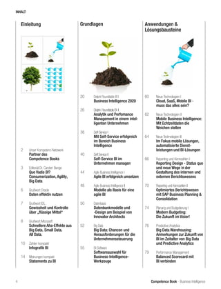 Competence Book - Business Intelligence
Einleitung Grundlagen Anwendungen &
Lösungsbausteine
2	 Unser Kompetenz-Netzwerk
	 Partner des
	 Competence Books
3	 Editorial Dr. Carsten Bange
	 Quo Vadis BI?
	 Consumerization, Agility,
	 Big Data
6	 Grußwort Oracle
	 Daten effektiv nutzen
7	 Grußwort IDL
	 Gewissheit und Kontrolle 		
	 über „flüssige Mittel“
8	 Grußwort Microsoft
	 Schnellere Aha-Effekte aus 	
	 Big Data. Small Data.
	 All Data.
10	 Zahlen kompakt
	 Infografik BI
14	 Meinungen kompakt
	 Statements zu BI
20	 Delphi-Roundtable BI I
	 Business Intelligence 2020
26	 Delphi-RoundtableBI II		 	
	 Analytik und Perfomance 	
	 Management in einem intel-	
	 ligenten Unternehmen
38	 Self-Service I
	 Mit Self-Service erfolgreich 	
	 im Bereich Business
	Intelligence
40	 Self Service II
	 Self-Service BI im
	 Unternehmen managen
44	 Agile Business Intelligence I	
	 Agile BI erfolgreich umsetzen
48	 Agile Business Intelligence II	
	 Modelle als Basis für eine 	
	 agile BI
50	 Datenbasis
	 Datenbankmodelle und 		
	 -Design am Beispiel von
	 Innovator Architects
52	 Big Data
	 Big Data: Chancen und
	 Herausforderungen für die 	
	Unternehmenssteuerung		
55	 BI-Software
	 Softwareauswahl für
	Business-Intelligence-
	Werkzeuge
60	 Neue Technologien I
	 Cloud, SaaS, Mobile BI -
	 muss das alles sein?
62	 Neue Technologien II
	 Mobile Business Intelligence:
	 Mit Echtzeitdaten die
	 Weichen stellen
64	 Neue Technologien III
	 Im Fokus mobile Lösungen, 	
	 automatisierte Dienst-
	 leistungen und BI-Lösungen
66	 Reporting und Kennzahlen I
	 Reporting Design - Status quo 	
	 und neue Wege in der 		
	 Gestaltung des internen und 	
	 externen Berichtswesens
70	 Reporting und Kennzahlen II
	 Optimiertes Berichtswesen 	
	 mit SAP Business Planning & 	
	Consolidation
74	 Planung und Budgetierung I
	 Modern Budgeting:
	 Die Zukunft im Visier!
76	 Predicitive Analytics
	 Big Data Warehousing:
	 Anmerkungen zur Zukunft von 	
	 BI im Zeitalter von Big Data 	
	 und Predictive Analytics
79	 Performance Management
	 Balanced Scorecard mit 		
	 BI verbinden	
INHALT
4
 