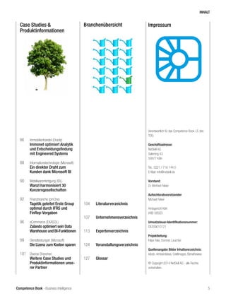 Competence Book - Business Intelligence
Case Studies &
Produktinformationen
Branchenübersicht
86	 Immobilienhandel (Oracle)
	 Immonet optimiert Analytik
	 und Entscheidungsfindung 	
	 mit Engineered Systems
88	 Informationstechnologie (Microsoft)
	 Ein direkter Draht zum
	 Kunden dank Microsoft BI
90	 Metallwarenfertigung (IDL)
	 Wanzl harmonisiert 30
	Konzerngesellschaften
92	 Finanzbranche (pmOne)
	 Tagetik geleitet Erste Group 	
	 optimal durch IFRS und 		
	FinRep-Vorgaben
96	 eCommerce (EXASOL)
	 Zalando optimiert sein Data 	
	 Warehouse und BI-Funktionen
99	 Dienstleistungen (Microsoft)
	 Die Lizenz zum Kosten sparen
101	 Diverse Branchen
	 Weitere Case Studies und 	
	 Produktinformationen unse-	
	 rer Partner
104	 Literaturverzeichnis
107	 Unternehmensverzeichnis
113	 Expertenverzeichnis
124	 Veranstaltungsverzeichnis
		
127	 Glossar
Impressum
Verantwortlich für das Competence Book i.S. des
TDG:
	
Geschäftsadresse:
NetSkill AG
Salierring 43
50677 Köln
Tel.: 0221 / 716 144 0
E-Mail: info@netskill.de
Vorstand:
Dr. Winfried Felser	
Aufsichtsratsvorsitzender:
Michael Felser
Amtsgericht Köln
HRB 58503
Umsatzsteuer-Identifikationsnummer:
DE209010121 	
Projektleitung:
Filipe Felix, Dominic Leuchter
Quellenangabe Bilder Inhaltsverzeichnis:
istock: Ambientideas, ColdImages, Elenathewise
© Copyright 2014 NetSkill AG - alle Rechte
vorbehalten.
INHALT
5
 