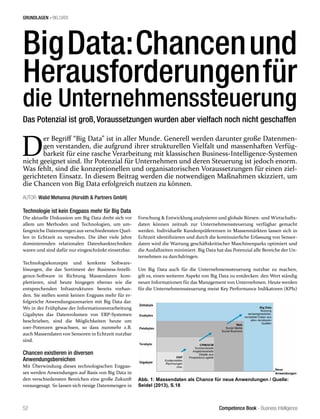 Competence Book - Business Intelligence
GRUNDLAGEN - BIG DATA
52
BigData:Chancenund
Herausforderungenfür
die Unternehmenssteuerung
AUTOR: Walid Mehanna (Horváth & Partners GmbH)
Technologie ist kein Engpass mehr für Big Data
Die aktuelle Diskussion um Big Data dreht sich vor
allem um Methoden und Technologien, um um-
fangreiche Datenmengen aus verschiedensten Quel-
len in Echtzeit zu verwalten. Die über viele Jahre
dominierenden relationalen Datenbanktechniken
waren und sind dafür nur eingeschränkt einsetzbar.
Technologiekonzepte und konkrete Software-
lösungen, die das Sortiment der Business-Intelli-
gence-Software in Richtung Massendaten kom-
plettieren, sind heute hingegen ebenso wie die
entsprechenden Infrastrukturen bereits vorhan-
den. Sie stellen somit keinen Engpass mehr für er-
folgreiche Anwendungsszenarien mit Big Data dar.
Wo in der Frühphase der Informationsverarbeitung
Gigabytes das Datenvolumen von ERP-Systemen
beschrieben, sind die Möglichkeiten heute um
10er-Potenzen gewachsen, so dass nunmehr z.B.
auch Massendaten von Sensoren in Echtzeit nutzbar
sind.
Chancen existieren in diversen
Anwendungsbereichen
Mit Überwindung dieses technologischen Engpas-
ses werden Anwendungen auf Basis von Big Data in
den verschiedensten Bereichen eine große Zukunft
vorausgesagt. So lassen sich riesige Datenmengen in
Forschung & Entwicklung analysieren und globale Börsen- und Wirtschafts-
daten können zeitnah zur Unternehmenssteuerung verfügbar gemacht
werden. Individuelle Kundenpräferenzen in Massenmärkten lassen sich in
Echtzeit identifizieren und durch die kontinuierliche Erfassung von Sensor-
daten wird die Wartung geschäftskritischer Maschinenparks optimiert und
die Ausfallzeiten minimiert. Big Data hat das Potenzial alle Bereiche der Un-
ternehmen zu durchdringen.
Um Big Data auch für die Unternehmenssteuerung nutzbar zu machen,
gilt es, einen weiteren Aspekt von Big Data zu entdecken: den Wert ständig
neuer Informationen für das Management von Unternehmen. Heute werden
für die Unternehmenssteuerung meist Key Performance Indikatoren (KPIs)
D
er Begriff “Big Data” ist in aller Munde. Generell werden darunter große Datenmen-
gen verstanden, die aufgrund ihrer strukturellen Vielfalt und massenhaften Verfüg-
barkeit für eine rasche Verarbeitung mit klassischen Business-Intelligence-Systemen
nicht geeignet sind. Ihr Potenzial für Unternehmen und deren Steuerung ist jedoch enorm.
Was fehlt, sind die konzeptionellen und organisatorischen Voraussetzungen für einen ziel-
gerichteten Einsatz. In diesem Beitrag werden die notwendigen Maßnahmen skizziert, um
die Chancen von Big Data erfolgreich nutzen zu können.
Das Potenzial ist groß, Voraussetzungen wurden aber vielfach noch nicht geschaffen
Abb. 1: Massendaten als Chance für neue Anwendungen / Quelle:
Seidel (2013), S.18
 
