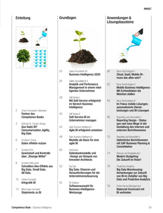Competence Book - Business Intelligence
Einleitung Grundlagen Anwendungen &
Lösungsbausteine
2	 Unser Kompetenz-Netzwerk
	 Partner des
	 Competence Books
3	 Editorial Dr. Carsten Bange
	 Quo Vadis BI?
	 Consumerization, Agility,
	 Big Data
6	 Grußwort Oracle
	 Daten effektiv nutzen
7	 Grußwort IDL
	 Gewissheit und Kontrolle 		
	 über „flüssige Mittel“
8	 Grußwort Microsoft
	 Schnellere Aha-Effekte aus 	
	 Big Data. Small Data.
	 All Data.
10	 Zahlen kompakt
	 Infografik BI
14	 Meinungen kompakt
	 Statements zu BI
20	 Delphi-Roundtable BI I
	 Business Intelligence 2020
26	 Delphi-RoundtableBI II		 	
	 Analytik und Perfomance 	
	 Management in einem intel-	
	 ligenten Unternehmen
38	 Self-Service I
	 Mit Self-Service erfolgreich 	
	 im Bereich Business
	Intelligence
40	 Self Service II
	 Self-Service BI im
	 Unternehmen managen
44	 Agile Business Intelligence I	
	 Agile BI erfolgreich umsetzen
48	 Agile Business Intelligence II	
	 Modelle als Basis für eine 	
	 agile BI
50	 Datenbasis
	 Datenbankmodelle und 		
	 -Design am Beispiel von
	 Innovator Architects
52	 Big Data
	 Big Data: Chancen und
	 Herausforderungen für die 	
	Unternehmenssteuerung		
55	 BI-Software
	 Softwareauswahl für
	Business-Intelligence-
	Werkzeuge
60	 Neue Technologien I
	 Cloud, SaaS, Mobile BI -
	 muss das alles sein?
62	 Neue Technologien II
	 Mobile Business Intelligence:
	 Mit Echtzeitdaten die
	 Weichen stellen
64	 Neue Technologien III
	 Im Fokus mobile Lösungen, 	
	 automatisierte Dienst-
	 leistungen und BI-Lösungen
66	 Reporting und Kennzahlen I
	 Reporting Design - Status 	
	 quo und neue Wege in der 	
	 Gestaltung des internen und 	
	 externen Berichtswesens
70	 Reporting und Kennzahlen II
	 Optimiertes Berichtswesen 	
	 mit SAP Business Planning & 	
	Consolidation
74	 Planung und Budgetierung I
	 Modern Budgeting:
	 Die Zukunft im Visier!
76	 Predicitive Analytics
	 Big Data Warehousing:
	 Anmerkungen zur Zukunft 	
	 von BI im Zeitalter von Big 	
	 Data und Predictive Analytics
79	 Performance Management
	 Balanced Scorecard mit 		
	 BI verbinden	
INHALT
59
 
