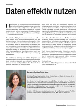 Competence Book - Business Intelligence
GRUSSWORTE
6
U
nternehmen, die zur Steuerung ihrer Geschäfte über-
durchschnittlichstarkaufAnalysewerkzeugesetzten,sind
überdurchschnittlich erfolgreicher - diese Erkenntnis
von Tom Davenport in seinem Buch „Competing on Analytics“
aus dem Jahr 2007 ist heute wahrer denn je. Gemäß einer Gartner
Studie von 2012 hat Business Analytics bei den 2.300 befragten
CIOs weiterhin oberste Priorität.
Warum ist das so? Wir gehen heute davon aus, dass ca. 90% der
Daten weltweit in den letzten 2 Jahren entstanden sind, d.h.
das Datenvolumen wird sich bis 2020 verfünfzigfachen. Dabei
kommen fortwährend neue Informationen hinzu. Denken Sie nur
an Social Media Daten, das Nutzerverhalten auf Webseiten oder
auch ortsbezogene Dienste um Käuferverhalten zu analysieren
und zu optimieren. Aber auch rein technische Informationen wie
Sensordaten steigern die Wirtschaftlichkeit von Unternehmen,
indem Wartungszyklen von Maschinen verkürzt werden und
Ausfälle über intelligente Mustererkennungen vorhergesagt
werden können.
Die zunehmende Nutzung von mobilen Endgeräten auf
AnwenderseitesorgtfüreinvölligneuartigesNutzerverhaltenund
damit veränderte Ansprüche an analytische Systeme. Der
Anwender erwartet intelligente Inhalte ohne Wartezeit, die an
jedem Ort zu jeder Zeit zur Verfügung stehen.
Daten effektiv nutzen
Zur Autorin Christiane Toffolo-Haupt:
Christiane Toffolo-Haupt leitet als Senior Director Sales bei Oracle den Vertrieb für Bu-
siness Analytics Lösungen in Nord Europa.
Ihre Karriere bei Oracle begann sie im Jahre 2000 und hat seither mehrere Positionen
im nationalen und internationalen Vertriebsmanagement bekleidet. Nach den ersten 4
Jahren im Global Account Mangement, leitete Sie ab 2005 den Vertrieb für regionale
Großkunden in Süddeutschland und wechselte in 2009 in die Verantwortung des
Vertriebsdirektors Nordeuropa für Consulting Sales.
Im Jahre 2010 übernahm sie die Verantwortung für das Business Analytics Portfolio
zunächst für Deutschland und die Schweiz und seit Mitte 2012 für Nordeuropa.
Stand heute sind 60% der Unternehmen allerdings der
Auffassung, dass sie bereits jetzt schon über mehr Daten verfü-
gen als sie effektiv nutzen können – dies ist das Ergebnis einer
Umfrage, die Oracle 2012 unter mehr als 300 Entscheidungs-
trägern in USAund Kanadadurchführte.Vondiesenwarenwiede-
rum 93% der Auffassung, dass sie durch unzureichende Ausnut-
zung des Potenzials von analytischen Systemen Umsatz verlören.
Unternehmen, die sich im internationalen Wettbewerb behaup-
ten wollen, müssen Strategien entwickeln, um das Innovati-
onspotenzial von Technologietrends wie Big Data, In Memory,
Mobile und Social Media zu erschließen, wobei heute im Durch-
schnitt nur ca. 15% des IT Budgets für Innovationen allokiert
werden kann. 85% derverfügbaren Gelderwerden fürden Betrieb
und Weiterentwicklung bestehender Lösungen ausgegeben.
Oracle Business Analytics unterstützt Unternehmen dabei ihre
Prozesse zu optimieren, zu vereinfachen und damit techno-
logischen und finanziellen Spielraum für Innovationen zu schaf-
fen. Ich wünsche ich Ihnen spannende Lektüre mit diesem
Business Analytics e-book der Competence Site!
Herzliche Grüsse,
Ihre Christiane Toffolo-Haupt, Sr. Sales Director der Oracle
Deutschland B.V. & Co. KG
 