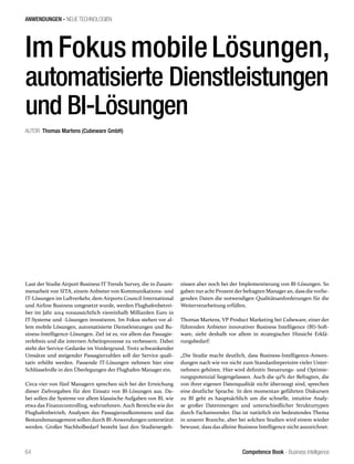 Competence Book - Business Intelligence
ANWENDUNGEN - NEUE TECHNOLOGIEN
64
ImFokusmobileLösungen,
automatisierte Dienstleistungen
und BI-Lösungen
AUTOR: Thomas Martens (Cubeware GmbH)
Laut der Studie Airport Business IT Trends Survey, die in Zusam-
menarbeit von SITA, einem Anbieter von Kommunikations- und
IT-Lösungen im Luftverkehr, dem Airports Council International
und Airline Business umgesetzt wurde, werden Flughafenbetrei-
ber im Jahr 2014 voraussichtlich viereinhalb Milliarden Euro in
IT-Systeme und -Lösungen investieren. Im Fokus stehen vor al-
lem mobile Lösungen, automatisierte Dienstleistungen und Bu-
siness-Intelligence-Lösungen. Ziel ist es, vor allem das Passagie-
rerlebnis und die internen Arbeitsprozesse zu verbessern. Dabei
steht der Service-Gedanke im Vordergrund. Trotz schwankender
Umsätze und steigender Passagierzahlen soll der Service quali-
tativ erhöht werden. Passende IT-Lösungen nehmen hier eine
Schlüsselrolle in den Überlegungen der Flughafen-Manager ein.
Circa vier von fünf Managern sprechen sich bei der Erreichung
dieser Zielvorgaben für den Einsatz von BI-Lösungen aus. Da-
bei sollen die Systeme vor allem klassische Aufgaben von BI, wie
etwa das Finanzcontrolling, wahrnehmen. Auch Bereiche wie der
Flughafenbetrieb, Analysen des Passagieraufkommens und das
Bestandsmanagement sollen durch BI-Anwendungen unterstützt
werden. Großer Nachholbedarf besteht laut den Studienergeb-
nissen aber noch bei der Implementierung von BI-Lösungen. So
gaben nuracht Prozent der befragten Manageran, dass die vorlie-
genden Daten die notwendigen Qualitätsanforderungen für die
Weiterverarbeitung erfüllen.
Thomas Martens, VP Product Marketing bei Cubeware, einer der
führenden Anbieter innovativer Business Intelligence (BI)-Soft-
ware, sieht deshalb vor allem in strategischer Hinsicht Erklä-
rungsbedarf:
„Die Studie macht deutlich, dass Business-Intelligence-Anwen-
dungen nach wie vor nicht zum Standardrepertoire vieler Unter-
nehmen gehören. Hier wird definitiv Steuerungs- und Optimie-
rungspotenzial liegengelassen. Auch die 92% der Befragten, die
von ihrer eigenen Datenqualität nicht überzeugt sind, sprechen
eine deutliche Sprache. In den momentan geführten Diskursen
zu BI geht es hauptsächlich um die schnelle, intuitive Analy-
se großer Datenmengen und unterschiedlicher Strukturtypen
durch Fachanwender. Das ist natürlich ein bedeutendes Thema
in unserer Branche, aber bei solchen Studien wird einem wieder
bewusst, dass das alleine Business Intelligence nicht auszeichnet.
 