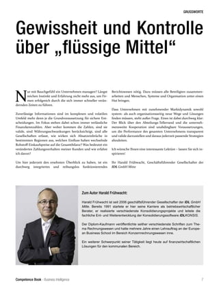 Competence Book - Business Intelligence
GRUSSWORTE
7
N
ur mit Bauchgefühl ein Unternehmen managen? Längst
reichen Instinkt und Erfahrung nicht mehr aus, um Fir-
men erfolgreich durch die sich immer schneller verän-
dernden Zeiten zu führen.
Zuverlässige Informationen sind im komplexen und volatilen
Umfeld mehr denn je die Grundvoraussetzung für sichere Ent-
scheidungen. Im Fokus stehen dabei schon immer verlässliche
Finanzkennzahlen. Aber woher kommen die Zahlen, sind sie
valide, sind Währungsschwankungen berücksichtigt, sind alle
Gesellschaften erfasst, wie wirken sich Absatzeinbrüche in
bestimmten Regionen aus, welchen Einfluss haben wechselnde
Rohstoff-Einkaufspreise auf die Gesamtbilanz? Was bedeutet ein
verändertes Zahlungsverhalten meiner Kunden und wie erfahre
ich davon?
Um hier jederzeit den ersehnten Überblick zu haben, ist ein
durchweg integriertes und reibungslos funktionierendes
Gewissheit und Kontrolle
über „flüssige Mittel“
Berichtswesen nötig. Dazu müssen alle Beteiligten zusammen-
arbeiten und Menschen, Systeme und Organisation unter einen
Hut bringen.
Dass Unternehmen mit zunehmender Marktdynamik sowohl
system- als auch organisationsseitig neue Wege und Lösungen
finden müssen, steht außer Frage. Eines ist dabei durchweg klar:
Der Blick über den Abteilungs-Tellerrand und die unterneh-
mensweite Kooperation sind unabdingbare Voraussetzungen,
um die Performance des gesamten Unternehmens transparent
und valide darzustellen und daraus jederzeit passende Strategien
abzuleiten.
Ich wünsche Ihnen eine interessante Lektüre – lassen Sie sich in-
spirieren!
Ihr Harald Frühwacht, Geschäftsführender Gesellschafter der
IDL GmbH Mitte
Zum Autor Harald Frühwacht:
Harald Frühwacht ist seit 2006 geschäftsführender Gesellschafter der IDL GmbH
Mitte. Bereits 1991 startete er hier seine Karriere als betriebswirtschaftlicher
Berater, er realisierte verschiedenste Konsolidierungsprojekte und leitete die
fachliche Ent- und Weiterentwicklung der Konsolidierungssoftware IDLKONSIS.
Der Diplom-Kaufmann veröffentlichte seither verschiedenste Schriften zum The-
ma Rechnungswesen und hatte mehrere Jahre einen Lehrauftrag an der Europe-
an Business School im Bereich Konzernrechnungswesen inne.
Ein weiterer Schwerpunkt seiner Tätigkeit liegt heute auf finanzwirtschaftlichen
Lösungen für den kommunalen Bereich.
 