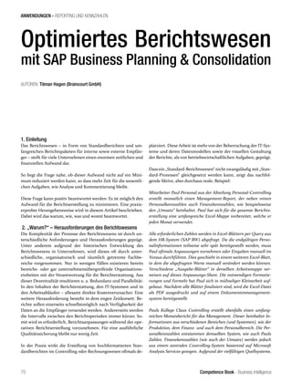 Competence Book - Business Intelligence
ANWENDUNGEN - REPORTING UND KENNZAHLEN
70
AUTOREN: Tilman Hagen (Braincourt GmbH)	
1. Einleitung
Das Berichtswesen – in Form von Standardberichten und um-
fangreichen Berichtspaketen für interne sowie externe Empfän-
ger – stellt für viele Unternehmen einen enormen zeitlichen und
finanziellen Aufwand dar.
So liegt die Frage nahe, ob dieser Aufwand nicht auf ein Mini-
mum reduziert werden kann, so dass mehr Zeit für die wesentli-
chen Aufgaben, wie Analyse und Kommentierung bleibt.
Diese Frage kann positiv beantwortet werden: Es ist möglich den
Aufwand für die Berichtserstellung zu minimieren. Eine praxis-
erprobte Herangehensweise wird in diesem Artikel beschrieben.
Dabei wird das warum, wie, was und womit beantwortet.
2. „Warum?“ – Herausforderungen des Berichtswesens
Die Komplexität der Prozesse des Berichtswesens ist durch un-
terschiedliche Anforderungen und Herausforderungen geprägt.
Unter anderem aufgrund der historischen Entwicklung des
Berichtswesens in Unternehmen, wird dieses oft durch unter-
schiedliche, organisatorisch und räumlich getrennte Fachbe-
reiche vorgenommen. Nur in wenigen Fällen existieren bereits
bereichs- oder gar unternehmensübergreifende Organisations-
einheiten mit der Verantwortung für die Berichterstattung. Aus
dieser Dezentralität resultieren u. a. Redundanz und Parallelität:
In den Inhalten der Berichterstattung, den IT-Systemen und in
den Arbeitsabläufen – allesamt direkte Kostenverursacher. Eine
weitere Herausforderung besteht in dem engen Zeitkorsett: Be-
richte sollen einerseits schnellstmöglich nach Verfügbarkeit der
Daten an die Empfänger versendet werden. Andererseits werden
die Intervalle zwischen den Berichtsperioden immer kürzer. So-
mit wird es erforderlich, Berichtsanpassungen während der ope-
rativen Berichtserstellung vorzunehmen. Für eine ausführliche
Qualitätssicherung bleibt nur wenig Zeit.
In der Praxis wirkt die Erstellung von hochformatierten Stan-
dardberichten im Controlling oder Rechnungswesen oftmals de-
platziert. Diese Arbeit ist mehr von der Beherrschung der IT-Sys-
teme und deren Datenmodellen sowie der visuellen Gestaltung
der Berichte, als von betriebswirtschaftlichen Aufgaben, geprägt.
Dass ein „Standard-Berichtswesen“ nicht zwangsläufig mit „Stan-
dard-Prozessen“ gleichgesetzt werden kann, zeigt das nachfol-
gende fiktive, aber durchaus reale, Beispiel:
Mitarbeiter Paul Personal aus der Abteilung Personal-Controlling
erstellt monatlich einen Management-Report, der neben reinen
Personalkennzahlen auch Finanzkennzahlen, wie beispielsweise
den „Umsatz“ beinhaltet. Paul hat sich für die gesamte Berichts-
erstellung eine umfangreiche Excel-Mappe vorbereitet, welche er
jeden Monat verwendet.
Alle erforderlichen Zahlen werden in Excel-Blättern per Query aus
dem HR-System (SAP BW) abgefragt. Da die endgültigen Perso-
nalinformationen teilweise sehr spät bereitgestellt werden, muss
Paul oftmals Anpassungen vornehmen oder Eingaben manuell im
Voraus durchführen. Dies geschieht in einem weiteren Excel-Blatt,
in dem die abgefragten Werte manuell verändert werden können.
Verschiedene „Ausgabe-Blätter“ in derselben Arbeitsmappe ver-
weisen auf dieses Anpassungs-Sheet. Die notwendigen Formatie-
rungen und Formeln hat Paul sich in mühseliger Kleinarbeit auf-
gebaut. Nachdem alle Blätter finalisiert sind, wird die Excel-Datei
als PDF ausgedruckt und auf einem Dokumentenmanagement-
system bereitgestellt.
Pauls Kollege Claus Controlling erstellt ebenfalls einen umfang-
reichen Monatsbericht für das Management. Dieser beinhaltet In-
formationen aus verschiedenen Bereichen (und Systemen), wie der
Produktion, dem Finanz- und auch dem Personalbereich. Die Per-
sonalkennzahlen entstammen demselben System, wie auch Pauls
Zahlen. Finanzkennzahlen (wie auch der Umsatz) werden jedoch
aus einem zentralen Controlling-System basierend auf Microsoft
Analysis Services gezogen. Aufgrund der vielfältigen Quellsysteme,
Optimiertes Berichtswesen
mit SAP Business Planning & Consolidation
 