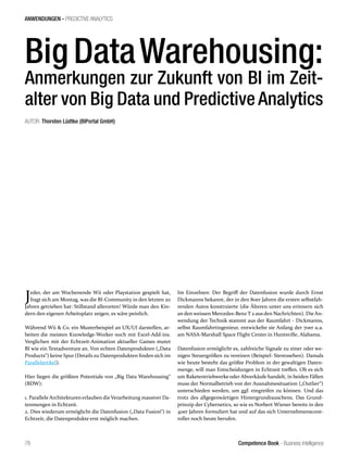 Competence Book - Business Intelligence
ANWENDUNGEN - PREDICTIVE ANALYTICS
76
Jeder, der am Wochenende Wii oder Playstation gespielt hat,
fragt sich am Montag, was die BI-Community in den letzten 20
Jahren getrieben hat: Stillstand allerorten! Würde man den Kin-
dern den eigenen Arbeitsplatz zeigen, es wäre peinlich.
Während Wii & Co. ein Musterbeispiel an UX/UI darstellen, ar-
beiten die meisten Knowledge-Worker noch mit Excel-Add-ins.
Verglichen mit der Echtzeit-Animation aktueller Games mutet
BI wie ein Textadventure an. Von echten Datenprodukten („Data
Products“) keine Spur (Details zu Datenprodukten finden sich im
Parallelartikel).
Hier liegen die größten Potentiale von „Big Data Warehousing“
(BDW):
1. Parallele Architekturen erlauben die Verarbeitung massiver Da-
tenmengen in Echtzeit.
2. Dies wiederum ermöglicht die Datenfusion („Data Fusion“) in
Echtzeit, die Datenprodukte erst möglich machen.
Im Einzelnen: Der Begriff der Datenfusion wurde durch Ernst
Dickmanns bekannt, der in den 80er Jahren die ersten selbstfah-
renden Autos konstruierte (die Älteren unter uns erinnern sich
an den weissen Mercedes-Benz T 2 aus den Nachrichten). Die An-
wendung der Technik stammt aus der Raumfahrt - Dickmanns,
selbst Raumfahrtingenieur, entwickelte sie Anfang der 70er u.a.
am NASA-Marshall Space Flight Center in Huntsville, Alabama.
Datenfusion ermöglicht es, zahlreiche Signale zu einer oder we-
nigen Steuergrößen zu vereinen (Beispiel: Stereosehen). Damals
wie heute besteht das größte Problem in der gewaltigen Daten-
menge, will man Entscheidungen in Echtzeit treffen. Ob es sich
um Raketentriebwerke oder Abverkäufe handelt, in beiden Fällen
muss der Normalbetrieb von der Ausnahmesituation („Outlier“)
unterschieden werden, um ggf. eingreifen zu können. Und das
trotz des allgegenwärtigen Hintergrundrauschens. Das Grund-
prinzip der Cybernetics, so wie es Norbert Wiener bereits in den
40er Jahren formuliert hat und auf das sich Unternehmenscont-
roller noch heute berufen.
Big DataWarehousing:
Anmerkungen zur Zukunft von BI im Zeit-
alter von Big Data und Predictive Analytics
AUTOR: Thorsten Lüdtke (BIPortal GmbH)
 