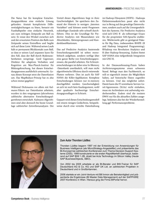 Competence Book - Business Intelligence
ANWENDUNGEN - PREDICTIVE ANALYTICS
77
Die Natur hat für komplexe Entschei-
dungsprobleme eine einfache Lösung
gefunden: Anstatt komplizierte Diffe-
rentialgleichungen zu lösen, benutzt ein
Fussballspieler eine einfache Heuristik,
um zum richtigen Zeitpunkt am Ball zu
sein: Er misst den Winkel zwischen sich
und der erwarteten Position des Balls zum
Zeitpunkt seines Eintreffens und begibt
sich auf diese Linie. Während seines Laufs
hält er permanent Blickkontakt zum Ball,
so dass er seinen Lauf anpassen kann für
den Fall, dass der Ball durch Bodenune-
benheiten verspringt. Gerd Gigrenzer,
Direktor für adaptives Verhalten und
Kognition am Max-Planck-Institut für
Bildungsforschung, hat diesen Entschei-
dungsprozess ausführlich untersucht. Ge-
nau dieses Konzept setzt die Datenfusion
um. Das MapReduce-Prinzip hat es also
schon immer gegeben!
Während Dickmanns vor allem mit Kal-
mann-Filtern zur Datenfusion arbeitete,
wurden in den vergangenen Jahrzehnten
zahlreiche alternative Entscheidungsal-
gorithmen entwickelt. Kalmann-Algorith-
men sind aber dennoch bis heute Grund-
lage zahlreicher Zeitreihenanalysen. Der
Vorteil dieser Algorithmen liegt in ihrer
Geschwindigkeit. Sie speichern den Zu-
stand der Historie in wenigen „latenten
Variablen“ und können somit Prognosen
zukünftiger Zustände sehr schnell durch-
führen. Dies ist die Grundlage für Pre-
dictive Analytics mit Massendaten wie
Abverkäufen, Aktienprognosen und Kun-
denklassifikationen.
Das auf Predictive Analytics basierende
Entscheidungsmodell ist selten mono-
lithisch aufgebaut, sondern verfügt über
eine ganze Reihe von Entscheidungspro-
zessen, die parallel arbeiten. Für Echtzeit-
entscheidungen ist daher eine In-Memory
-Datenbank unerlässlich, will man nicht
algorithmische Effizienz durch rotierende
Platten verlieren. Dies ist auch für SAP
HANA die Killer-Applikation: Komplexe
Entscheidungen können nur in-memory
durchgeführt werden: Geschwindigkeit
an sich ist noch kein Kaufargument, wohl
aber qualitativ hochwertige Entschei-
dungsgrundlagen in Echtzeit.
Gepaart wird dieses Entscheidungsmodell
mit einem riesigen Gedächtnis, beispiels-
weise durch eine verteilte Datenhaltung
Zum Autor Thorsten Lüdtke:
Thorsten Lüdtke begann 1997 mit der Entwicklung von Anwendungen für
Business Intelligence (als MicroStrategy-Angestellter) und präsentierte das
BI-Konzept bei zahlreichen Konferenzen zum Thema Decision Support Sys-
teme (DSS). 1999 konstruierte er die ersten RapidMarts® überhaupt, basie-
rend auf SAP BIW 1.2B, direkt bei Acta Technology im Silicon Valley (heute
SAP BusinessObjects, SBO).
Von 2002 bis 2005 arbeitete er als BI-Berater und BW-Trainer für SAP
Deutschland AG & Co. KG und SAP UK Ltd. an zahlreichen Projekten in
Deutschland und in Großbritannien.
2006 startete er ein Joint-Venture mit Bill Inmon als Beiratsmitglied und prä-
sentierte die Ergebnisse (BI Master Data Management) auf der SAPPHIRE
2007-Konferenz in Wien. Hieraus ging die Firma BIPortal hervor.
im Hadoop-Filesystem (HDFS) - Hadoops
Elefantenmaskottchen passt also nicht
nur in Bezug auf das gewaltige Datenvolu-
men, sondern auch auf die Unvergesslich-
keit des Systems. Für Predictive Analytics
wird sich GNU R als vollwertiger Ersatz
für die proprietäre SAS-Sprache etablie-
ren. Mittlerweile gibt es genügend Pake-
te für Big Data, insbesondere RHIPE (R
and Hadoop Integrated Programming),
RHadoop von Revolution Analytics und
R über Hadoop-Streaming. Zudem bietet
SAP HANA eine tiefgreifende Integration
mit GNU R.
In der Datawarehousing-Praxis haben
Archivierungssysteme einen schweren
Stand. Befragt man den Fachbereich, so
will er eigentlich immer die Möglichkeit
haben, auf historische Daten zugreifen
zu können. Und das möglichst sofort.
Damit kann die IT vereinbarte Service-Le-
vel-Agreements (SLAs) nicht einhalten,
muss sie Archivdaten erst aufwendig wie-
derherstellen. Zudem sind die meisten
DWH nur für die aktuellen Zahlen ausge-
legt, bekämen also bei der Wiederherstel-
lung ggf. Performanceprobleme.
 