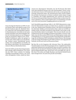 Competence Book - Business Intelligence
ANWENDUNGEN - PREDICTIVE ANALYTICS
78
Genau hier liegt das Potential von HDFS: Es müs-
sen keinerlei Daten mehr gelöscht werden, da es
keinerlei Strukturen gibt, die „überlaufen“ könn-
ten. Zudem löst es das Schemaproblem relationa-
ler Datenbanksysteme: Entwickeln sie sich weiter,
sind die Archivdaten nicht mehr kompatibel. Wer-
den die Archivdaten jedoch erst zum Abfragezeit-
punkt neu interpretiert, bleiben sie stets „frisch“.
Parallele Architekturen stellen eine geringe La-
tenzzeit sicher. Jedoch sollten sie nur für gleichar-
tige Analysen grosser Datenbestände genutzt
werden, etwa zur Klassifikation von Kunden, die
über Monate stabil bleiben. Die Echtzeitanalysen
müssen In-Memory-Datenbanken leisten.
Damit löst HDFS auch das Datenintegrationspro-
blem aktueller DWH-Architekturen: Die Grund-
idee des DWH (Daten vorhalten für beliebige
zukünftige Verwendungen) konnte in der Praxis
selten durchgehalten werden, sobald das Daten-
volumen die „Datumsgrenze“ überschritt, d.h. die ETL-Prozesse über Nacht
nicht mehr abschliessen konnten und in den Tag hineinliefen. Inmons „Corpo-
rate Information Factory“ (CIF) funktioniert also nur bis zu einer gewissen Da-
tenmenge strukturierter Daten. Bei unstrukturierten Daten externer Quellen,
die mit hohen Durchsatzraten in Echtzeit verarbeitet werden müssen, versagt
es. Undenkbar, dass Googles selbstfahrendes Auto zunächst die Szenerie als
CSV-Strom in die operationalen Datastores einfliessen lässt, um dann einen Da-
tamart aufzubauen, dessen Analyseergebnis dann zur Entscheidung verwendet
wird, ob für einen kreuzenden Fussgänger gebremst wird oder nicht!
Auch Remodellierungswerkzeuge helfen in der DWH-Adminsitration wenig,
wenn das Datenvolumen zu gross ist, als dass man es „mal eben“ von der alten
in die neue Tabellenstruktur überführen könnte. Hier hilft die Entschlackung
der relationalen Tabellen um die historischen Daten, indem sie ins HDFS ver-
schoben werden. Das DWH wird dadurch wieder flexibel. Auch werden In-Me-
mory-Datenbanken dadurch erschwinglich: Wird etwa der aktuelle sowie der
Vorjahresmonat mit den jeweiligen kumulierten Kennzahlen in-memory vorge-
halten, kann der Rest aus dem HDFS-Archiv nach Bedarf gelesen werden, wenn
er beispielsweise nur 10% der Queries betrifft. Notwendig hierfür sind BI-Werk-
zeuge, die mit föderierten DWH-Architekturen arbeiten können. MicroStrategy
wurde als einziger BI-Hersteller für SAP HANA zertifiziert und zeigt gerade bei
Facebook, wie sich auch noch 200 PB auswerten lassen.
Big Data lebt von der Integration aller relevanten Daten. Die traditionellen
Transaktionsdaten machen hier den geringsten Teil aus. Umgekehrt kann BI mit
relationalen Strukturen die unstrukturierten Daten nur schwerverarbeiten. Was
bedeutet das für die Zukunft? Sobald das Datability-Problem gelöst ist bzw. die
Ignoranz/Bequemlichkeit siegt, spricht kaum noch etwas gegen BI in der Pu-
blic Cloud. Dort stehen mit Googles Big Query und Amazons Redshift bereits
SaaS-Lösungen bereit. Für unter $1000 pro Jahr und Terabyte.
 