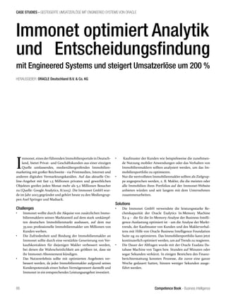 Competence Book - Business Intelligence
CASE STUDIES - GESTEIGERTE UMSATZERLÖSE MIT ENGINEERED SYSTEMS VON ORACLE
86
Immonet optimiert Analytik
und Entscheidungsfindung
mit Engineered Systems und steigert Umsatzerlöse um 200 %
HERAUSGEBER: ORACLE Deutschland B.V.  Co. KG
I
mmonet, einesderführenden Immobilienportalein Deutsch-
land, bietet Privat- und Geschäftskunden aus einer einzigen
Quelle umfassendes, medienübergreifendes Immobilien-
marketing mit großer Reichweite - via Printmedien, Internet und
anderen digitalen Vermarktungskanälen. Auf das aktuelle On-
line-Angebot mit fast 1,5 Millionen privaten und gewerblichen
Objekten greifen jeden Monat mehr als 5,2 Millionen Besucher
zu (Quelle: Google Analytics, 8/2013). Die Immonet GmbH wur-
de im Jahr 2003 gegründet und gehört heute zu den Mediengrup-
pen Axel Springer und Madsack.
Challenges
•	 Immonet wollte durch die Akquise von zusätzlichen Immo-
bilienmaklern seinen Marktanteil auf dem stark umkämpf-
ten deutschen Immobilienmarkt ausbauen, auf dem nur
35.000 professionelle Immobilienmakler um Millionen von
Kunden werben.
•	 Die Zufriedenheit und Bindung der Immobilienmakler an
Immonet sollte durch eine verstärkte Generierung von Ver-
kaufskontakten für diejenigen Makler verbessert werden,
bei denen die Wahrscheinlichkeit am größten ist, dass sie
ihr Immonet-Abonnement kündigen.
•	 Das Nutzererlebnis sollte mit optimierten Angeboten ver-
bessert werden, da jeder Immobilienmakler aufgrund seines
Kundenpotenzials einen hohen Vermögenswert darstellt und
Immonet in ein entsprechendes Leistungsangebot investiert.
•	 Kaufmuster der Kunden wie beispielsweise die zunehmen-
de Nutzung mobiler Anwendungen oder das Verhalten von
Immobilienmaklern sollten analysiert werden, um das Im-
mobilienportfolio zu optimieren.
•	 Nur die wertvollsten Immobilienmakler sollten als Zielgrup-
pe angesprochen werden, z. B. Makler, die die meisten oder
alle Immobilien ihres Portfolios auf der Immonet-Website
anbieten würden und seit langem mit dem Unternehmen
zusammenarbeiten.
Solutions
•	 Die Immonet GmbH verwendete die leistungsstarke Re-
chenkapazität der Oracle Exalytics In-Memory Machine
X2-4 - die für die In-Memory-Analyse der Business-Intelli-
gence-Auslastung optimiert ist - um die Analyse der Markt-
trends, der Kaufmuster von Kunden und des Maklerverhal-
tens mit Hilfe von Oracle Business Intelligence Foundation
Suite 11g zu optimieren. Das Immobilienportfolio kann jetzt
kontinuierlich optimiert werden, um auf Trends zu reagieren.
•	 Die Dauer der Abfragen wurde mit der Oracle Exadata Da-
tabase Machine von Tagen bzw. Stunden auf Minuten oder
sogar Sekunden verkürzt. In einigen Bereichen des Finanz-
berichterstattung konnten Prozesse, die zuvor eine ganze
Woche gedauert hatten, binnen weniger Sekunden ausge-
führt werden.
 