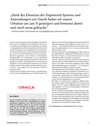 Competence Book - Business Intelligence
CASE STUDIES - GESTEIGERTE UMSATZERLÖSE MIT ENGINEERED SYSTEMS VON ORACLE
„Dank des Einsatzes der Engineered Systems und
Anwendungen von Oracle haben wir unsere
Umsätze um 200 % gesteigert und Immonet damit
weit nach vorne gebracht.“
– Christian Maar, Vorsitzender der Geschäftsführung, Immonet GmbH
87
Makler mit der höchsten Kündigungswahrscheinlichkeit die
Abwanderungsquote dieser Makler um mehr als 50 % re-
duzieren – ein wichtiger Wettbewerbsvorteil auf dem deut-
schen Immobilienmarkt, der von nur 35.000 professionellen
Maklern bedient wird.
•	 Immonet integrierte die Landingpage der Google-Suche mit
der selbstlernenden, prädiktiven Modellierung von Oracle
Real-Time Decisions, um die Konversionsrate von neuen
Immobilienmaklern wesentlich zu verbessern.
•	 Immonet reduzierte die hohen Kosten für die Gewinnung
professioneller Immobilienmakler für seine Web-Plattform,
indem es mit Hilfe von Business-Intelligence-Daten erfolg-
reiche Akquisekampagnen entwickelte - z. B. Kampagnen,
die für bestimmte Regionen optimiert wurden.
•	 Alle Abteilungen des Unternehmens wurden in die Lage ver-
setzt, Business-Intelligence-Dashboards und Berichte wie z.
B. Bedarfsvorhersagen, Mitarbeiterbeurteilungen und Nut-
zung mobiler Anwendungen auf einfache Weise selbst zu
erstellen, um unternehmensweit den Informationseinblick
und die Entscheidungsfindung zu optimieren.
•	 Mit Hilfe von Oracle Business Intelligence Mobile werden
den häufig reisenden Führungskräften des Unternehmens
täglich um 3 Uhr morgens maßgeschneiderte Analysen auf
iPad zugestellt, z. B. die am Vortag getätigten und geschei-
terten Kundenabschlüsse.
•	 Mit der Oracle Business Intelligence Suite, Enterprise Editi-
on Plus On Demand erhält das Unternehmen direkten Zu-
griff auf Management-Ressourcen und Support-Expertise.
Auf diese Weise gewährleistet das Unternehmen die bran-
chenführende Verfügbarkeit, Zuverlässigkeit und Sicherheit
von Oracle Business Intelligence mit niedrigeren Gesamtbe-
triebskosten und verbesserter Anlagenrendite.
Die vollständige Case Study können Sie hier lesen.
•	 Immonet setzt die Oracle Business Intelligence Foundation
Suite 11g ein, um Einblicke in eine Vielzahl von Daten in ei-
ner Sortierung nach Regionen und Ortschaften zu erhalten
- wie beispielsweise den Typ der Immobilie, das Wohnviertel
und die Preisspanne. Dies ermöglichte dem Unternehmen,
mit verbesserter Suchmaschinenwerbung die Kundenanfra-
gen um 300 % und die Umsatzerlöse um 200 % zu steigern.
•	 Immonet segmentierte seine Kunden in Primärkunden,
Standardmakler und Privatkunden, um die wertvollsten
Kunden dieser Segmente gezielt ansprechen zu können. Die
interaktiven Berichte und Dashboards von Oracle Business
Intelligence und die überragende Performance von Oracle
Exalytics sorgen für die minutenschnelle Verarbeitung die-
ser Daten - eine Aufgabe, die zuvor Wochen in Anspruch
genommen hatte.
•	 Immonet konnte mithilfe automatisierter, individuell ange-
passter Echtzeit-Empfehlungen von Verkaufskontakten für
Über ORACLE:
Oracle entwickelt Hardware und Software, die für den
Einsatz in der Cloud und im Rechenzentrum optimal
aufeinander abgestimmt sind. 380.000 Kunden jeder
Größe und Branche setzen in 145 Ländern der Welt
Produkte und Lösungen von Oracle ein. Im Fiskaljahr
2013, das zum 31. Mai 2013 endete, erzielte Oracle
weltweit einen Umsatz von 37,2 Milliarden US-Dollar.
Oracle beschäftigt weltweit 108.000 Mitarbeiter, darun-
ter 32.000 Entwickler, 18.000 Support-Mitarbeiter und
17.000 Consulting-Experten.
 
