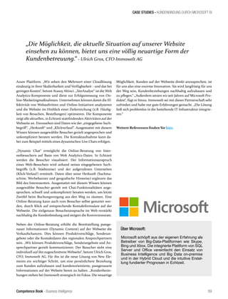 Competence Book - Business Intelligence
CASE STUDIES - KUNDENBINDUNG DURCH MICROSOFT BI
89
Möglichkeit, Kunden auf der Webseite direkt anzusprechen, ist
für uns also eine enorme Innovation. Sie wird langfristig für uns
der Weg sein, Kundenbeziehungen nachhaltig aufzubauen und
zu pflegen.“ „Außerdem setzen wir seit Jahren auf Microsoft Pro-
dukte“, fügt er hinzu. Immowelt sei mit dieser Partnerschaft sehr
zufrieden und habe nur gute Erfahrungen gemacht. „Die Lösung
ließ sich problemlos in die bestehende IT Infrastruktur integrie-
ren.“
Weitere Referenzen finden Sie hier.
Azure Plattform. „Wir sehen den Mehrwert einer Cloudlösung
eindeutig in ihrer Skalierbarkeit und Verfügbarkeit - und das bei
geringen Kosten“, betont Atasoy Altinci. „SiteAnalyst“ ist die Web
Analytics-Komponente und dient zur Erfolgsmessung von On-
line-Marketingmaßnahmen. Unternehmen können damit die Ef-
fektivität von Webauftritten und Online-Initiativen analysieren
und die Website im Hinblick einer Zielerreichung (z.B. Häufig-
keit von Besuchen, Bestellungen) optimieren. Die Komponente
zeigt alle aktuellen, in Echtzeit stattfindenden Aktivitäten auf der
Webseite an. Einzusehen sind Daten wie der „eingegebene Such-
begriff“, „Herkunft“ und „Klickverlauf“. Ausgestattet mit diesem
Wissen können ausgewählte Besucher gezielt angesprochen und
unkompliziert beraten werden. Die Kontaktaufnahme kann da-
bei zum Beispiel mittels eines dynamischen Live Chats erfolgen.
„Dynamic Chat“ ermöglicht die Online-Beratung von Inter-
netbesuchern auf Basis von Web Analytics-Daten. In Echtzeit
werden die Besucher visualisiert. Der Informationsanspruch
eines Web-Besuchers wird anhand seines eingegebenen Such-
begriffs (z.B. Städtereise) und der aufgerufenen Unterseiten
(Klick-Verlauf) ermittelt. Daten über seine Herkunft (Suchma-
schine, Werbebanner und geografische Hinweise) ergänzen das
Bild des Interessenten. Ausgestattet mit diesem Wissen können
ausgewählte Besucher gezielt mit Chat-Funktionalitäten ange-
sprochen, schnell und unkompliziert beraten werden, um letzte
Zweifel beim Buchungsvorgang aus den Weg zu räumen. Eine
Online-Beratung kann auch vom Besucher selbst gestartet wer-
den, durch Klick auf entsprechende Kontaktformulare auf der
Webseite. Die zielgenaue Besucheransprache im Web verstärkt
nachhaltig die Kundenbindung und steigert die Konversionsrate.
Neben der Online-Beratung erhöht die Bereitstellung passge-
nauer Informationen (Dynamic Content) auf der Webseite die
Verkaufschancen. Dies können Produktvorschläge, Sonderan-
gebote oder die Kontaktdaten des regionalen Ansprechpartners
sein. „Wir können Produktvorschläge, Sonderangebote und An-
sprechpartner gezielt kommunizieren. Der Besucher sieht eine
individuell auf ihn zugeschnittene Webseite“, betont Ulrich Gros,
CFO, Immowelt AG. Für ihn ist die neue Lösung von New Ele-
ments ein wichtiger Schritt, um eine persönlichere Beziehung
zum Kunden aufzubauen und kundenorientierte, passgenauere
Informationen auf der Website bereit zu halten. „Kundenbezie-
hungen stehen bei Immowelt strategisch im Fokus. Die neuartige
Über Microsoft:
Microsoft schöpft aus der eigenen Erfahrung als
Betreiber von Big-Data-Plattformen wie Skype,
Bing und Xbox. Die integrierte Plattform von SQL
Server und Office vereinfacht den Einsatz von
Business Intelligence und Big Data on-premise
und in der Hybrid Cloud und die intuitive Erstel-
lung fundierter Prognosen in Echtzeit.
„Die Möglichkeit, die aktuelle Situation auf unserer Website
einsehen zu können, bietet uns eine völlig neuartige Form der
Kundenbetreuung.“ - Ulrich Gros, CFO Immowelt AG
 