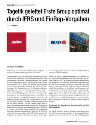 Competence Book - Business Intelligence
CASE STUDY TAGETIK pmOne UND ERSTE GROUP
92
Tagetik geleitet Erste Group optimal
durch IFRS und FinRep-Vorgaben
AUTOR: pmOne AG
Die Lösung im Überblick
Abstimmung konzerninterner Verflechtungen möglichst rei-
bungslos in den Konsolidierungsprozess einzubinden.
Prozessunterstützung, klare Zuordnung von Verantwortlichkei-
ten und mehr Transparenz waren weitere wichtige Punkte für
Barbara Kainz, die Leiterin Group Consolidation und zugleich
fachliche Projektleiterin bei der Einführung der neuen Konso-
lidierungslösung. Bis es soweit war, fand ein Auswahlprozess
mit verschiedenen Anbietern statt. Dass sich Tagetik an dessen
Ende gegen den Hauptkonkurrenten SAP durchsetzen konnte,
lag nicht nur am besseren Preis-Leistungsverhältnis. Auch in
Sachen Beratungsleistung konnte das Team von pmOne/Tage-
tik mit seinem speziellen Fokus auf Financial Services punkten.
Barbara Kainz: „Bei pmOne/Tagetik fühlten wir uns nicht nur
fachlich, sondern auch als Finanzdienstleister verstanden, weil
die Berater ganz genau wussten, was FinRep und Basel III bedeu-
ten. Auf dieser Grundlage haben wir das Projekt partnerschaft-
lich und schnell realisiert.“ Für ihre Kollegen aus der benach-
barten Controlling-Abteilung stand hingegen im Vordergrund,
Segmentberichterstattung und Legalkonsolidierung in Einklang
zu bringen. Hier konnte Tagetik als einheitliche Anwendung
überzeugen, die zudem über spezielle Funktionen für die Segm-
entberichterstattung verfügt. Auch die IT-Abteilung sprach sich
für Tagetik aus, nachdem es bei einem technischen Bewährungs-
test darum gegangen war, die neue Software in die IT-Umgebung
der Erste Group einzugliedern.
Im Mai 2012 war das Projektteam aufgestellt und startbereit. Ne-
ben den beiden Fachabteilungen und den Beratern von pmOne/
Tagetik war auch die IT der Erste Group ein wichtiger Bestandteil
der Mannschaft. Deren Aufgabe bestand darin, die Gesellschaf-
ten und Netzwerkbanken an das System anzubinden und dafür
Sorge zu tragen, dass dabei die bankenspezifischen Sicherheits-
vorschriften eingehalten werden. Bis die neue Lösung internati-
onal ausgerollt und die Netzwerkbanken der Erste Group ange-
bunden waren, ist von der Konzeption über Implementierung,
Altdatenübernahme und Anwenderschulungen bis zum Go-Live
weniger als ein Jahr vergangen. Bereits der Jahresabschluss 2012
konnte parallel in Tagetik erstellt werden; im Januar 2013 ist die
Konsolidierung dann vollends auf die neue Software umgestellt
worden.
Erweiterung des Reporting um Segmentberichte und Risi-
koinformationen
Mit Tagetik wurde bei der Erste Group ein neues, konzernum-
fassendes System auf gesetzt, an das die Konzerngesellschaften
angebunden sind und über das sie ihre Daten-Packages an die
 