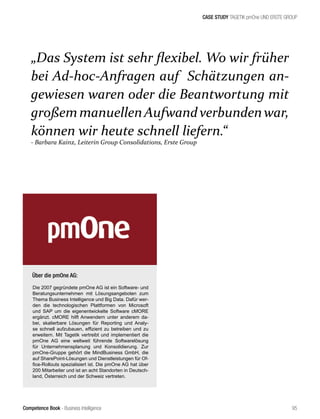Competence Book - Business Intelligence
CASE STUDY TAGETIK pmOne UND ERSTE GROUP
„Das System ist sehr flexibel. Wo wir früher
bei Ad-hoc-Anfragen auf Schätzungen an-
gewiesen waren oder die Beantwortung mit
großemmanuellenAufwandverbundenwar,
können wir heute schnell liefern.“
- Barbara Kainz, Leiterin Group Consolidations, Erste Group
95
Über die pmOne AG:
Die 2007 gegründete pmOne AG ist ein Software- und
Beratungsunternehmen mit Lösungsangeboten zum
Thema Business Intelligence und Big Data. Dafür wer-
den die technologischen Plattformen von Microsoft
und SAP um die eigenentwickelte Software cMORE
ergänzt. cMORE hilft Anwendern unter anderem da-
bei, skalierbare Lösungen für Reporting und Analy-
se schnell aufzubauen, effizient zu betreiben und zu
erweitern. Mit Tagetik vertreibt und implementiert die
pmOne AG eine weltweit führende Softwarelösung
für Unternehmensplanung und Konsolidierung. Zur
pmOne-Gruppe gehört die MindBusiness GmbH, die
auf SharePoint-Lösungen und Dienstleistungen für Of-
fice-Rollouts spezialisiert ist. Die pmOne AG hat über
200 Mitarbeiter und ist an acht Standorten in Deutsch-
land, Österreich und der Schweiz vertreten.
 