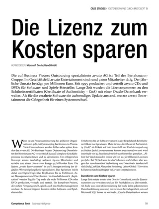Competence Book - Business Intelligence
CASE STUDIES - KOSTENERSPARNIS DURCH MICROSOFT BI
99
HERAUSGEBER: Microsoft Deutschland GmbH
W
enn es um Prozessoptimierung bei größeren Organi-
sationen geht, ist Outsourcing fast immer ein Thema.
Viele Unternehmen werden früher oder später Kun-
den der arvato AG. Der Business Process Outsourcing-Dienstleis-
terder Bertelsmann AG verstehtsich darauf, komplexe Geschäfts-
prozesse zu übernehmen und zu optimieren. Ein erfolgreiches
Konzept: arvato beschäftigt weltweit 63.000 Mitarbeiter und
erzielte 2012 einen Umsatz von knapp 4,5 Milliarden Euro. Die
Sparte „arvato Entertainment“ ist auf Lösungen entlang der di-
gitalen Wertschöpfungskette spezialisiert. Das Spektrum reicht
dabei von Digital Copy über Replikation bis zu Fulfilment, As-
set Management und Distribution. Im Geschäftsbereich „Repli-
cation“ werden Tag für Tag mehr als sechs Millionen CDs oder
DVDs produziert, verpackt und verteilt. Ein komplexer Prozess,
der neben Fertigung und Logistik auch das Rechtemanagement
umfasst. Zu den wichtigsten Kunden zählen Software- und Spiel-
ehersteller.
Urheberrechte an Software werden in der Regel durch Echtheits-
zertifikate nachgewiesen. Meist ist das „Certificate of Authentici-
ty (CoA)“ als Etikett auf oder innerhalb der Produktverpackung
zu finden. Jede Lizenznummer kommt nur einmal vor und wird
innerhalb von 24 Stunden dem Softwarehersteller gemeldet. „Al-
lein bei Spielekonsolen reden wir von 20-30 Millionen Lizenzen
pro Jahr. Bei PC-Software ist das Volumen noch höher, aber we-
gen der zunehmenden Verbreitung von Downloads tendenziell
rückläufig“, erklärt Alexander Steinberg, Leiter Global IT Services
 Datenschutzbeauftragter bei arvato Entertainment.
Investieren und Kosten sparen
Lange Zeit nutzte arvato eine Oracle-Datenbank, um die Lizenz-
nummern zu verwalten und an die Produktion zu übermitteln.
Als Ende 2010 eine Modernisierung der in die Jahre gekommenen
Datenbanklösung anstand, nutzte man die Gelegenheit, um auf
Microsoft SQL Server zu wechseln. „Oracle-Datenbanken weisen
Die auf Business Process Outsourcing spezialisierte arvato AG ist Teil der Bertelsmann-
Gruppe. Im Geschäftsfeld arvato Entertainment sind rund 7.000 Mitarbeiter tätig. Der jähr-
liche Umsatz beträgt 300 Millionen Euro. Seit 1995 produziert und verteilt arvato CDs und
DVDs für Software- und Spiele-Hersteller. Lange Zeit wurden die Lizenznummern zu den
Echtheitszertifikaten (Certificate of Authenticity – CoA) mit einer Oracle-Datenbank ver-
waltet. Als für die veraltete Software ein aufwendiges Update anstand, nutzte arvato Enter-
tainment die Gelegenheit für einen Systemwechsel.
Die Lizenz zum
Kosten sparen
 