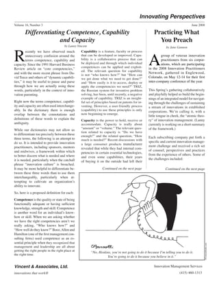 Volume 16, Number 3 June 2008
Continued on the next page Continued on the next page
Capability is a feature, faculty or process
that can be developed or improved. Capa-
bility is a collaborative process that can
be deployed and through which individual
competences can be applied and exploit-
ed. The relevant question for capability
is not “who knows how?” but “How can
we get done what we need to get done?”
and “How easily is it to access, deploy or
apply the competencies we need?” TRIZ,
the Russian system for inventive problem
solving, has been, until recently, a negative
example of capability. TRIZ is an insight-
ful set of principles based on patents for in-
venting. However, a user-friendly process
(capability) to use these principles is only
now beginning to emerge.
Capacity is the power to hold, receive or
accommodate. Capacity is really about
“amount” or “volume.” The relevant ques-
tion related to capacity is “Do we have
enough?” and the related question, “How
much is needed?” Recent discussions with
a large consumer products manufacturer
revealed that while they had internal com-
petencies in certain essential technologies,
and even some capabilities, their years
of buying it on the outside had left their
©Cartoonbank.com
R
ecently we have observed much
unnecessary confusion around the
terms competence, capability and
capacity. Since the 1991 Harvard Business
Review article on “core competencies,”
and with the more recent phrase from Da-
vid Teece and others of “dynamic capabili-
ties,” it may be useful to pause and parse
through how we are actually using these
words, particularly in the context of inno-
vation parenting.
Right now the terms competence, capabil-
ity and capacity are often used interchange-
ably. In the dictionary there is enough
overlap between the connotations and
definitions of these words to explain the
ambiguity.
While our dictionaries may not allow us
to differentiate too precisely between these
three terms, the following is an attempt to
do so. It is intended to provide innovation
practitioners, including sponsors, mentors
and midwives, a framework within which
to better discern what is needed and where
it is needed, particularly when the catchall
phrase “innovation culture” is broached.
It may be more helpful to differentiate be-
tween these three words than to use them
interchangeably, particularly when at-
tempting to cultivate an organization’s
ability to innovate.
So, here is a proposed definition for each:
Competence is the quality or state of being
functionally adequate or having sufficient
knowledge, strength and skill. Competence
is another word for an individual’s know-
how or skill. When we are asking whether
we have the right competencies aren’t we
really asking, “Who knows how?” and
“How well do they know?” Booz,Allen and
Hamilton (one of the first management con-
sulting firms) used competence as an es-
sential principle when they recognized that
management and leadership are all about
getting the right people in the right place at
the right time.
by Lanny Vincent
Differentiating Competence, Capability
and Capacity
A
group of veteran innovation
practitioners from six corpor-
ations, which are participating
in the 2008 Innovation Practitioners
Network, gathered in Englewood,
Colorado, on May 12-14 for their first
inter-company conference of the year.
This Spring’s gathering collaboratively
and playfully helped us build the begin-
nings of an integrated model for navigat-
ing through the challenges of sustaining
a stream of innovations in established
corporations. We’re calling it, with a
little tongue in cheek, the “atomic theo-
ry” of innovation management. (Lanny
currently is working on a short summary
of the framework.)
Each subscribing company put forth a
specific and current innovation manage-
ment challenge and received a rich set
of counsel, perspectives and practices
from the experience of others. Some of
the challenges included:
Practicing What
You Preach
by Jane Gannon
“No, Hoskins, you’re not going to do it because I’m telling you to do it.
You’re going to do it because you believe in it.”
Innovating Perspectives
Vincent & Associates, Ltd. Innovation Management Services
innovations that work® (415) 460-1313
 