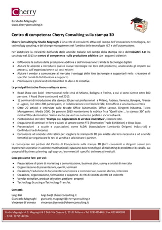 Studio Magnaghi di G. Magnaghi & C SAS- Via Civenna 1, 20151 Milano – Tel: 0233495448 - Fax: 0233480999
- P.IVA: 12795140156
By Studio Magnaghi
www.cherryconsulting.it
Centro di competenza Cherry Consulting sulla stampa 3D
Cherry Consulting by Studio Magnaghi è una rete di consulenti attiva nel campo dell’innovazione tecnologica, del
technology scouting, e del change management nel l’ambito delle tecnologie ICT e dell’automazione.
Per soddisfare la crescente domanda delle aziende italiane nel campo della stampa 3D e dell’Industry 4.0, ha
costituto nel 2013 un centro di competenza sulla produzione additiva con i seguenti obiettivi:
• Diffondere la cultura della produzione additiva e dell’innovazione tramite le tecnologie digitali
• Aiutare le aziende a introdurre queste nuove tecnologie nei loro cicli produttivi, analizzando gli impatti sui
processi, sull’organizzazione e sui costi relativi
• Aiutare i vendor a comunicare al mercato i vantaggi delle loro tecnologie e supportarli nella creazione di
specifici canali di distribuzione e supporto
• Promuovere i processi di interscambio di idee e di iniziative.
Le principali iniziative finora realizzate sono:
• Road Show con Soiel International nelle città di Milano, Bologna e Torino, a cui si sono iscritte oltre 800
persone. Il Road Show continuerà nel 2015.
• 12 seminari di introduzione alla stampa 3D per usi professionali a Milano, Padova, Venezia, Bologna, Firenze
e Lugano, con oltre 200 partecipanti, in collaborazione con Edizioni Este, Comufficio e una banca svizzera
• Oltre 20 articoli e interviste sulle testate Office Automation, Office Layout, Dirigenti Industria, Ticino
Management. Media 2000. Da gennaio 2015 manteniamo la rubrica fissa “Quelli che … la stampa 3D” sulla
rivista Office Automation. Siamo anche presenti su numerosi portali e social network.
• Pubblicazione del libro “Stampa 3D. Applicazioni di un’idea innovativa”, Edizioni Este.
• Erogazione di seminari in fiere e saloni di settore come PTE (Promotion Trade Exhibition) e Shop Expo.
• Presentazioni a scuole e associazioni, come ALDAI (Associazione Lombarda Dirigenti Industriali) e
Confindustria di Ancona).
• Consulenze ad aziende utilizzatrici per scegliere le stampanti 3D più adatte alle loro necessità e ad aziende
fornirtici per organizzare le reti di vendita e selezionare i partner.
Le conoscenze dei partner del Centro di Competenza sulla stampa 3D (tutti consulenti e dirigenti senior con
esperienze lavorative in aziende multinazionali) spaziano dalle tecnologie al marketing di prodotto e di canale, dai
processi di business planning agli approcci commerciali specifici dei mercati verticali.
Cosa possiamo fare per voi:
• Preparazione di piani di marketing e comunicazione, business plan, survey e analisi di mercato
• Organizzazione di presentazioni, eventi, seminari
• Creazione/traduzione di documentazione tecnica e commerciale, success stories, interviste
• Creazione, organizzazione, formazione e supporto di reti di vendita dirette ed indirette
• Vendor selection, product selection, gestione progetti
• Technology Scouting e Technology Transfer.
Contatti:
Luigi Bai luigi.bai@ cherryconsulting.it
Giancarlo Magnaghi giancarlo.magnaghi@cherryconsulting.it
Vincenzo di Venosa vincenzo.divenosa@cherryconsulting.it
 