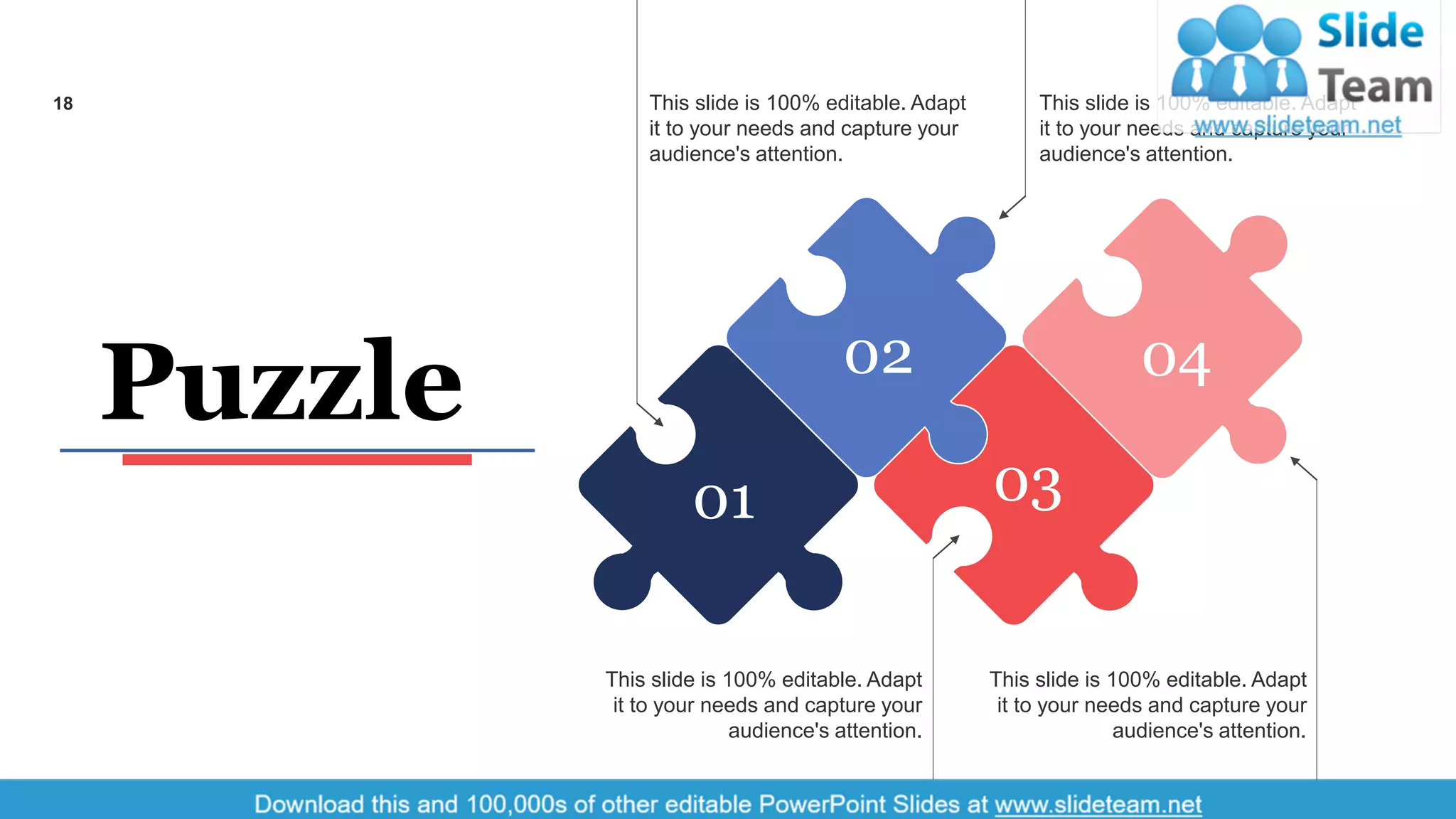 This slide is 100% editable. Adapt
it to your needs and capture your
audience's attention.
This slide is 100% editable. Adapt
it to your needs and capture your
audience's attention.
This slide is 100% editable. Adapt
it to your needs and capture your
audience's attention.
This slide is 100% editable. Adapt
it to your needs and capture your
audience's attention.
01
02 04
03
Puzzle
18
 