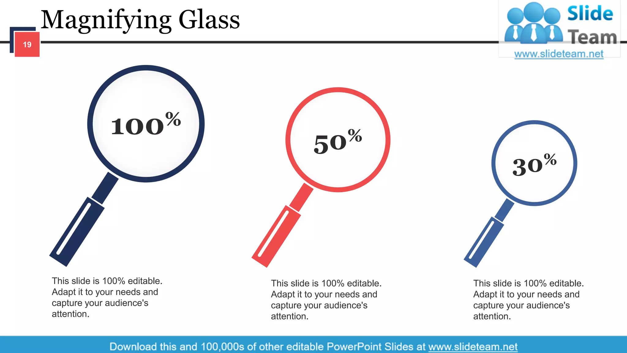 Magnifying Glass
19
This slide is 100% editable.
Adapt it to your needs and
capture your audience's
attention.
This slide is 100% editable.
Adapt it to your needs and
capture your audience's
attention.
This slide is 100% editable.
Adapt it to your needs and
capture your audience's
attention.
30%
50%100%
 