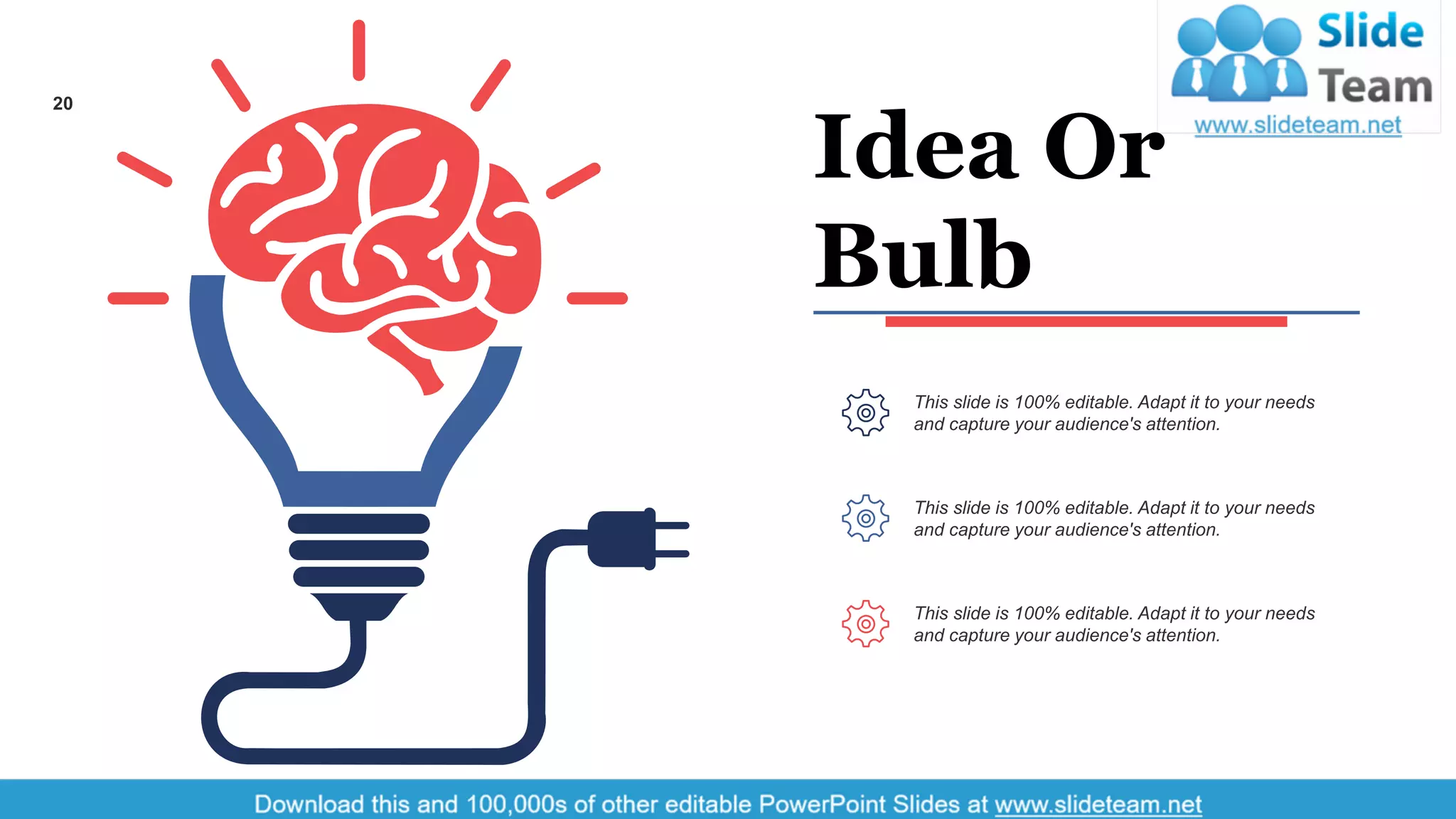 Idea Or
Bulb
This slide is 100% editable. Adapt it to your needs
and capture your audience's attention.
This slide is 100% editable. Adapt it to your needs
and capture your audience's attention.
This slide is 100% editable. Adapt it to your needs
and capture your audience's attention.
20
 