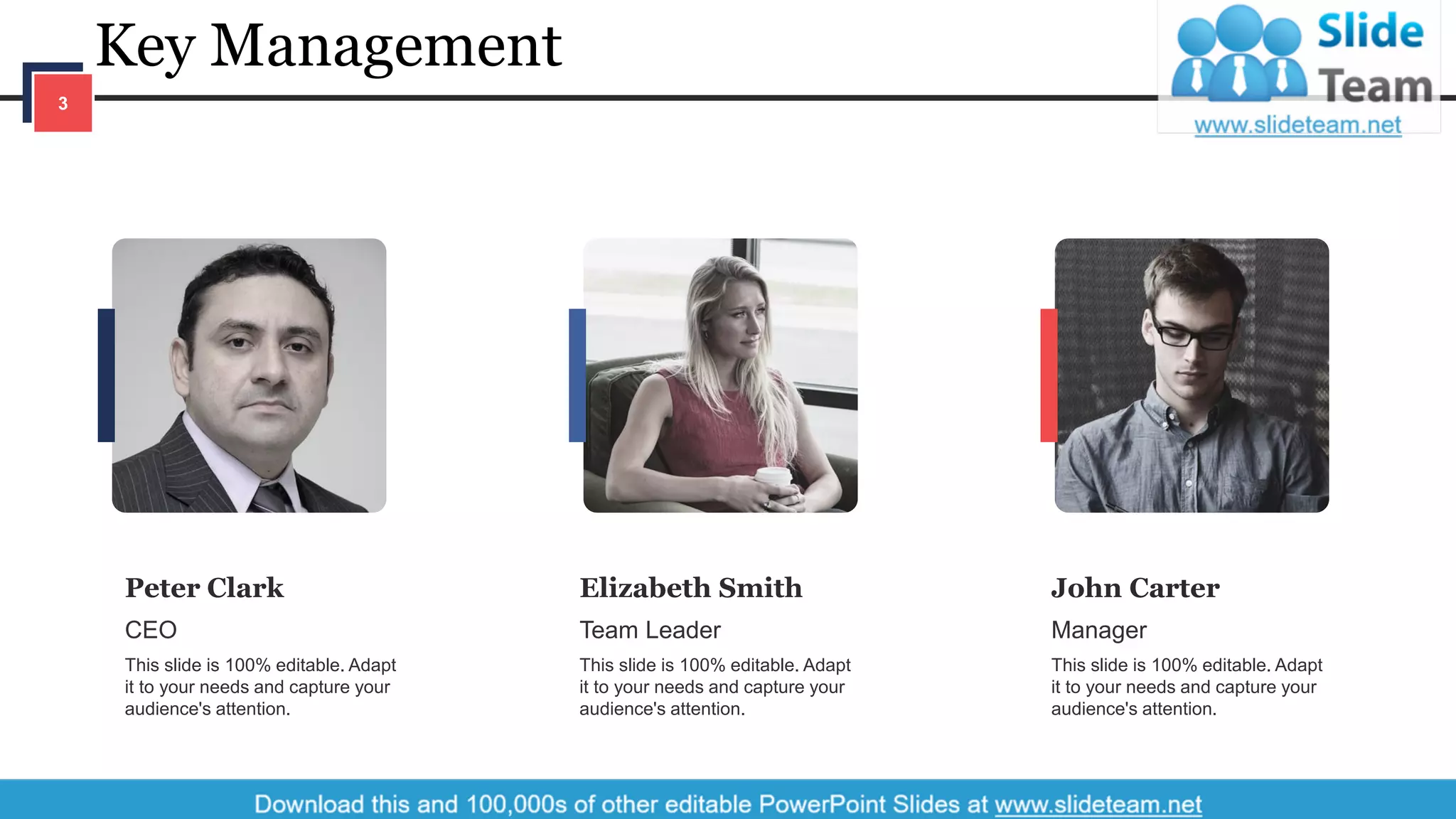 Key Management
3
Peter Clark
CEO
This slide is 100% editable. Adapt
it to your needs and capture your
audience's attention.
Elizabeth Smith
Team Leader
This slide is 100% editable. Adapt
it to your needs and capture your
audience's attention.
John Carter
Manager
This slide is 100% editable. Adapt
it to your needs and capture your
audience's attention.
 