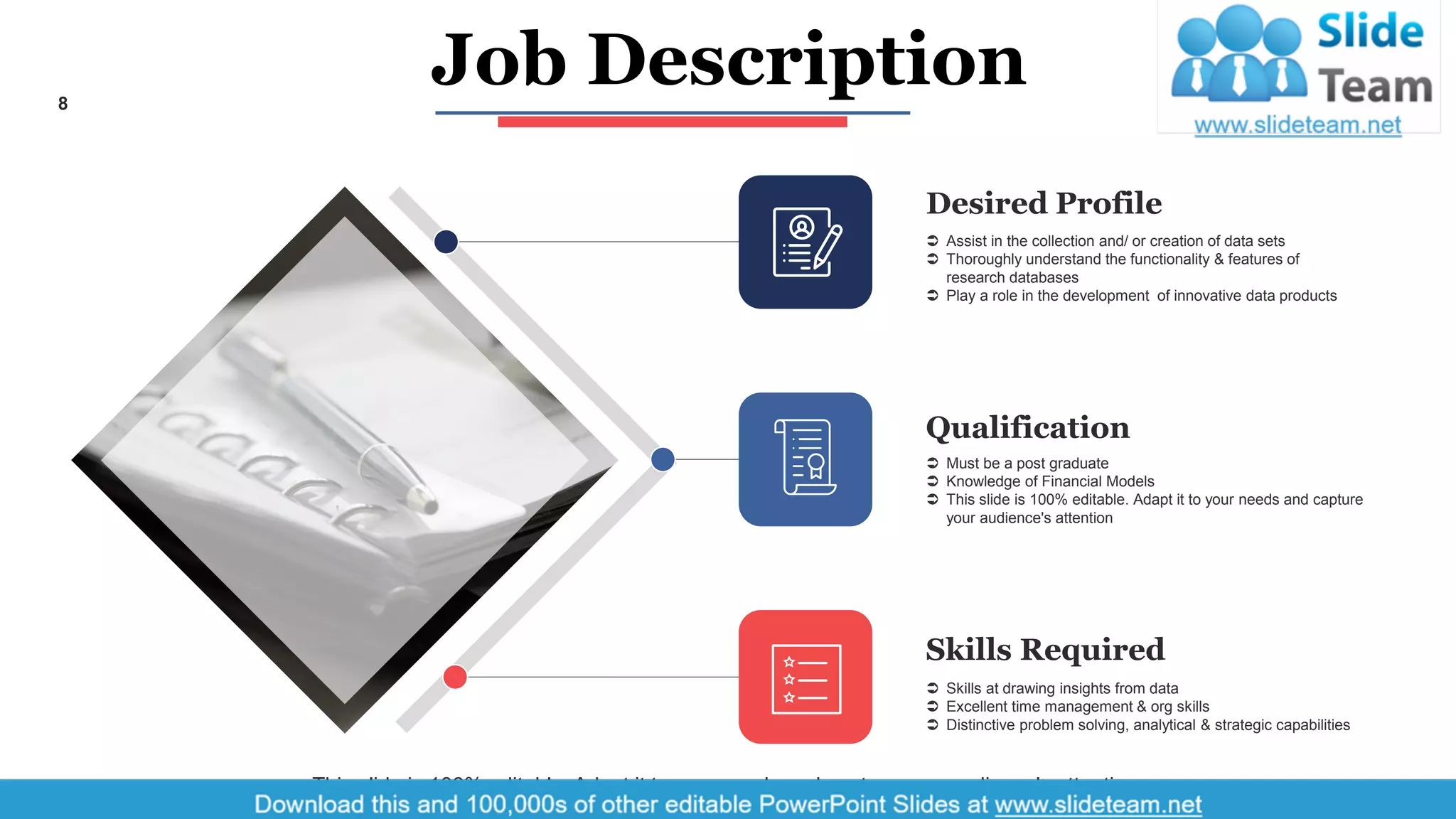 8
Desired Profile
 Assist in the collection and/ or creation of data sets
 Thoroughly understand the functionality & features of
research databases
 Play a role in the development of innovative data products
Qualification
 Must be a post graduate
 Knowledge of Financial Models
 This slide is 100% editable. Adapt it to your needs and capture
your audience's attention
Skills Required
 Skills at drawing insights from data
 Excellent time management & org skills
 Distinctive problem solving, analytical & strategic capabilities
This slide is 100% editable. Adapt it to your needs and capture your audience's attention.
Job Description
 