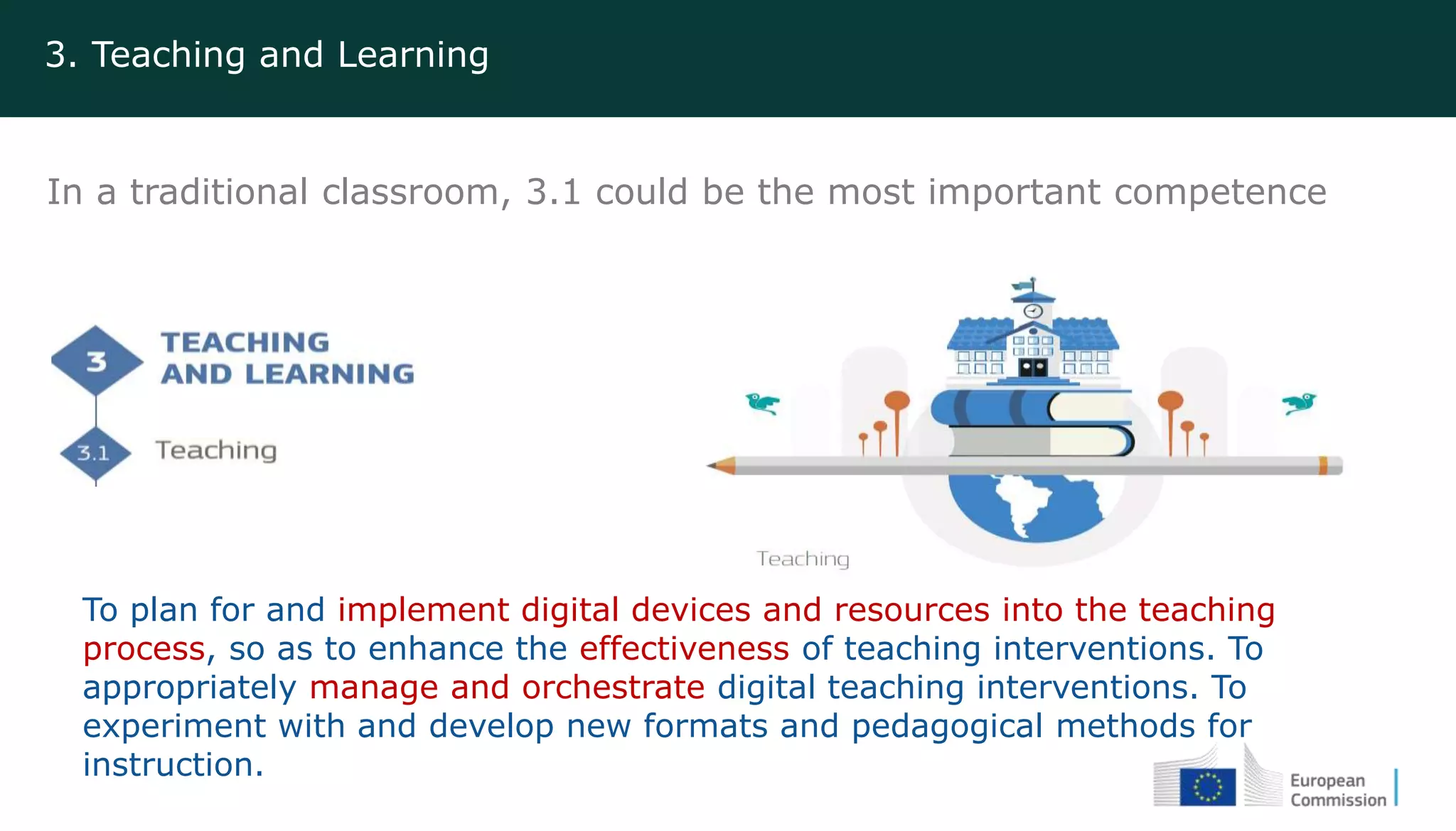 3. Teaching and Learning
In a traditional classroom, 3.1 could be the most important competence
To plan for and implement digital devices and resources into the teaching
process, so as to enhance the effectiveness of teaching interventions. To
appropriately manage and orchestrate digital teaching interventions. To
experiment with and develop new formats and pedagogical methods for
instruction.
 